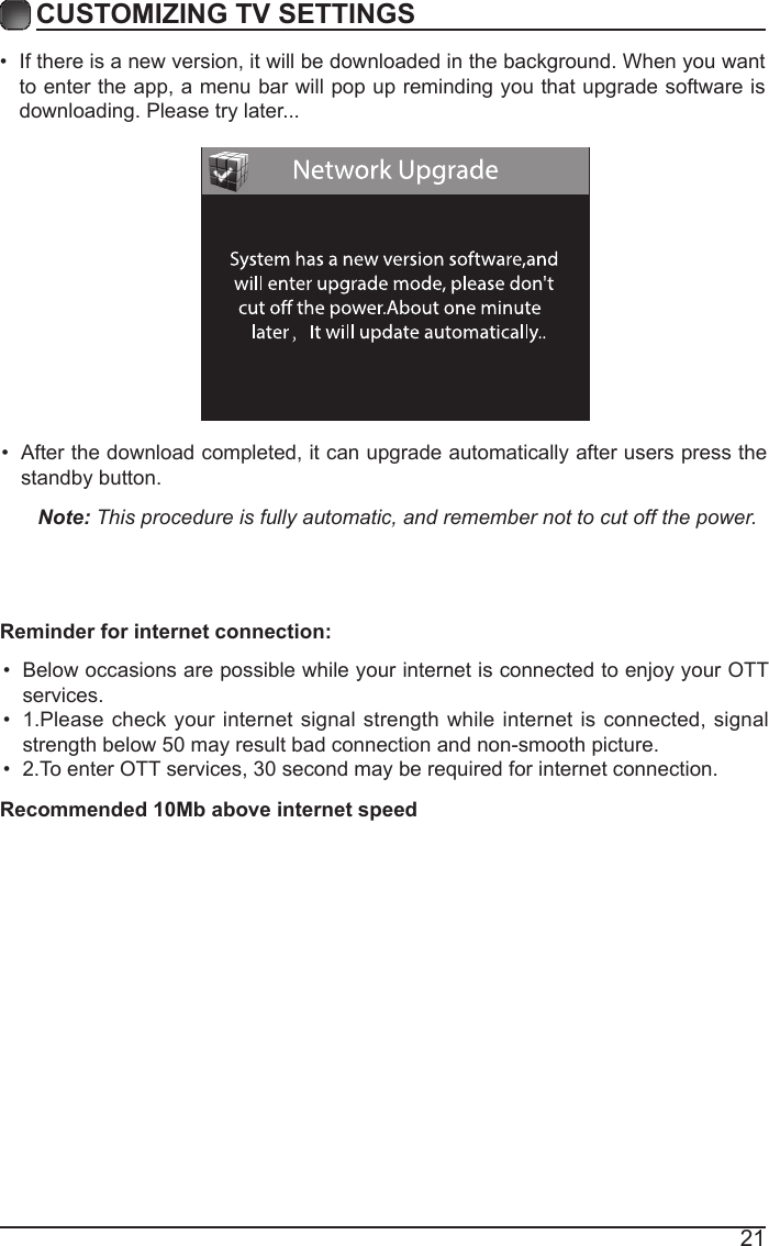 21&bull; If there is a new version, it will be downloaded in the background. When you want to enter the app, a menu bar will pop up reminding you that upgrade software is downloading. Please try later...CUSTOMIZING TV SETTINGS&bull; After the download completed, it can upgrade automatically after users press the standby button.Note: This procedure is fully automatic, and remember not to cut off the power. &bull; Below occasions are possible while your internet is connected to enjoy your OTT services.&bull; 1.Please check your internet signal strength while internet is connected, signal strength below 50 may result bad connection and non-smooth picture.&bull; 2.To enter OTT services, 30 second may be required for internet connection.Reminder for internet connection:Recommended 10Mb above internet speed