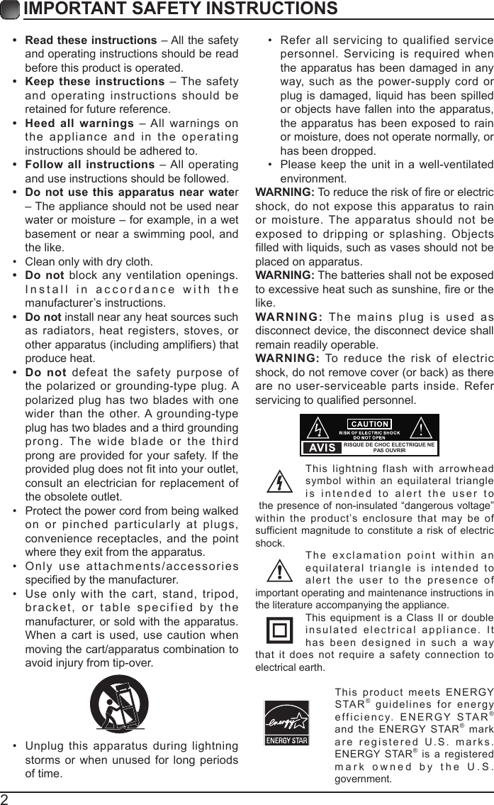 2IMPORTANT SAFETY INSTRUCTIONS&bull;  Read these instructions &ndash; All the safety and operating instructions should be read before this product is operated. &bull;  Keep these instructions &ndash; The safety and operating instructions should be retained for future reference. &bull;  Heed all warnings &ndash; All warnings on the appliance and in the operating instructions should be adhered to. &bull;  Follow all instructions &ndash; All operating and use instructions should be followed. &bull;  Do not use this apparatus near water &ndash; The appliance should not be used near water or moisture &ndash; for example, in a wet basement or near a swimming pool, and the like.&bull; Clean only with dry cloth.&bull;  Do not block any ventilation openings. Install in accordance with the manufacturer&rsquo;s instructions.&bull;  Do not install near any heat sources such as radiators, heat registers, stoves, or otherapparatus(includingampliers)thatproduce heat. &bull;  Do not defeat the safety purpose of the polarized or grounding-type plug. A polarized plug has two blades with one wider than the other. A grounding-type plug has two blades and a third grounding prong. The wide blade or the third prong are provided for your safety. If the providedplugdoesnottintoyouroutlet,consult an electrician for replacement of the obsolete outlet.&bull; Protect the power cord from being walked on or pinched particularly at plugs, convenience receptacles, and the point where they exit from the apparatus.&bull; Only use attachments/accessories speciedbythemanufacturer.&bull; Use only with the cart, stand, tripod, bracket, or table specified by the manufacturer, or sold with the apparatus. When a cart is used, use caution when moving the cart/apparatus combination to avoid injury from tip-over. &bull; Unplug this apparatus during lightning storms or when unused for long periods of time.&bull; Refer all servicing to qualified service personnel. Servicing is required when the apparatus has been damaged in any way, such as the power-supply cord or plug is damaged, liquid has been spilled or objects have fallen into the apparatus, the apparatus has been exposed to rain or moisture, does not operate normally, or has been dropped.&bull; Please keep the unit in a well-ventilated environment.WARNING:Toreducetheriskofreorelectricshock, do not expose this apparatus to rain or moisture. The apparatus should not be exposed to dripping or splashing. Objects lledwithliquids,suchasvasesshouldnotbeplaced on apparatus. WARNING: The batteries shall not be exposed toexcessiveheatsuchassunshine,reorthelike.WARNING: The mains plug is used as disconnect device, the disconnect device shall remain readily operable.WARNING: To reduce the risk of electric shock,donotremovecover(orback)asthereare no user-serviceable parts inside. Refer servicingtoqualiedpersonnel.This lightning flash with arrowhead symbol within an equilateral triangle is intended to alert the user to the presence of non-insulated &ldquo;dangerous voltage&rdquo; within the product&rsquo;s enclosure that may be of sufficient magnitude to constitute a risk of electric shock.The exclamation point within an equilateral triangle is intended to alert the user to the presence of important operating and maintenance instructions in the literature accompanying the appliance. This equipment is a Class II or double insulated electrical appliance. It has been designed in such a way that it does not require a safety connection to electrical earth.This product meets ENERGY STAR&reg; guidelines for energy efficiency. ENERGY STAR&reg; and the ENERGY STAR&reg; markare registered U.S. marks. ENERGY STAR&reg; is a registered mark owned by the U.S. government.RISQUE DE CHOC ELECTRIQUE NE PAS OUVRIR