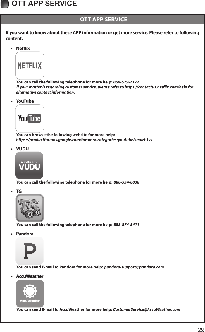 29OTT APP SERVICE If you want to know about these APP information or get more service. Please refer to following content.&bull; Netix          You can call the following telephone for more help: 866-579-7172         If your matter is regarding customer service, please refer to https://contactus.netix.com/help for               alternative contact information.&bull; YouTube          You can browse the following website for more help:         https://productforums.google.com/forum/#!categories/youtube/smart-tvs&bull; VUDU          You can call the following telephone for more help: 888-554-8838&bull; TG          You can call the following telephone for more help: 888-874-5411&bull; Pandora          You can send E-mail to Pandora for more help: pandora-support@pandora.com&bull; AccuWeather          You can send E-mail to AccuWeather for more help: CustomerService@AccuWeather.com  OTT APP SERVICE