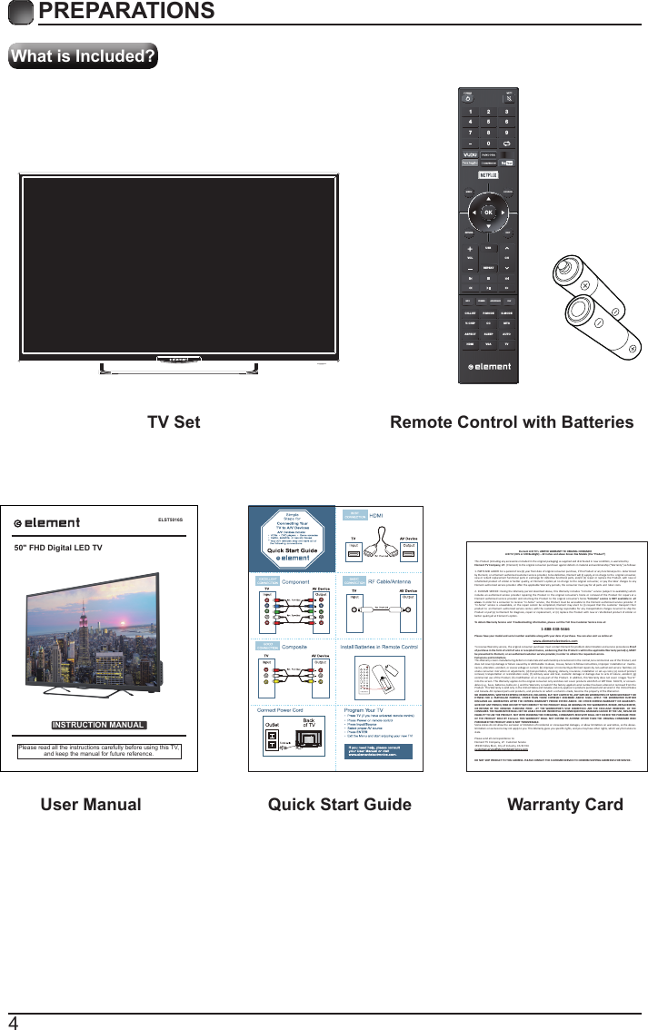 4What is Included?PREPARATIONS TV Set Remote Control with Batteries User Manual  Quick Start Guide Warranty CardELST5016SINSTRUCTION MANUALPlease read all the instructions carefully before using this TV,and keep the manual for future reference.50" FHD Digital LED TVElement LCD TV&rsquo;s LIMITED WARRANTY TO ORIGINAL CONSUMERLCD TV (CCFL or LED Backlight) &ndash; 42 inches and above Screen Size Models (the &ldquo;Product&rdquo;)  This Product (including any accessories included in the original packaging) as supplied and distributed in new condion, is warranted byElement TV Company, LP.  (Element) to the original consumer purchaser against defects in material and workmanship (&ldquo;Warranty&rdquo;) as follows:   1. PARTS AND LABOR: For a period of one (1) year from date of original consumer purchase, if this Product or any funconal part is  determined by Element, or a Element authorized customer service provider, to be defecve, Element will (i) supply, at no charge to the  original consumer, new or rebuilt replacement funconal parts in exchange for defecve funconal parts, and/or (ii) repair or replace the Product, with new or refurbished product of similar or  beer quality, at  Element&rsquo;s opon,at no charge to  the original  consumer,  or pay the labor charges to  any Element authorized service provider. Aer the applicable Warranty periods, the consumer must pay for all parts and  labor costs.2. IN-HOME SERVICE: During the Warranty period described above, this Warranty includes &ldquo;in-home&rdquo; service (subject to availability) which  includes  an authorized service  provider repairing the  Product in the  original  consumer&rsquo;s home or  removal of  the Product for repairs at a Element authorized service  provider and returning the Product to the original consumer&rsquo;s home.&ldquo;In-home&rdquo; service is  NOT available in  all areas. In order for a consumer to receive &ldquo;i n-home&rdquo; service, the Product must be accessible to the  Element authorized service provider. If &ldquo;in-home&rdquo;  service i s unavailable, or  the repair cannot be  completed, Element may elect to  (i) request that the customer transport their product to  an Element authorized service center, with the customer being responsible for any transportaon charges incurred to ship the Product or part(s) to E lement for diagnosis, repair or replacement, or (ii) replace the Product with new or refurbished product of similar or beer quality,all at Element&rsquo;s opon.To obtain Warranty Service and  Troubleshoong informaon, please call the Toll Free Customer Service Line at: Please have your model and serial number available along with your date of purchase. You can also visit us online at:  To receive Warranty service, the original consumer purchaser must contact Element for problem determinaon and service procedures.Proof of purchase in the form of a bill of sale or receipted invoice, evidencing that the Product is within the applicable Warranty period(s), MUST  be presented to Element, or an authorized customer service provider,in order to obtain the requested service. Exclusions and Limitaons  This Warranty covers manufacturing defects in materials and workmanship encountered in the normal,non-commercial use of the Product, and does not cover (a) damage or failure caused by or aributable to abuse, misuse, failure to follow instrucons, improper installaon or  mainte-nance, alteraon, accident, or excess voltage or current; (b) improper or incorrectly performed repairs by non-authorized service  facilies; (c) onsite consumer instrucon or adjustments; (d) transportaon, shipping, delivery, insurance, installaon or set-up costs; (e) costs of product removal,  transportaon or reinstallaon costs; (f) ordinary wear and tear, cosmec damage or damage due  to acts of nature, accident; (g) commercial use of the Product; (h) modiﬁcaon of, or to any part of the Product. In addion, this Warranty does not cover  images &ldquo;burnt&rdquo; into the screen. This Warranty applies to the original consumer only and does not cover products sold AS IS or WITH ALL  FAULTS, or consum-ables (e.g., fuses, baeries, bulbs etc.), and the Warranty is invalid if the factory-applied serial number has been altered or removed from the Product. This Warranty is valid only in the United States and Canada, and only applies to products purchased and serviced in the United States and Canada. All replaced parts and products, and products on which a refund is made, become the property of the Warrantor. NO WARRANTIES, WHETHER EXPRESS OR IMPLIED, INCLUDING, BUT NOT LIMITED TO, ANY IMPLIED WARRANTIES OF MERCHANTABILITY OR FITNESS  FOR A  PARTICULAR PURPOSE, OTHER  THAN THOSE  EXPRESSLY  DESCRIBED ABOVE  SHALL  APPLY. THE  WARRANTOR FURTHER DISCLAIMS ALL WARRANTIES AFTER THE EXPRESS  WARRANTY PERIOD STATED  ABOVE. NO OTHER EXPRESS WARRANTY OR GUARANTY-GIVEN BY ANY PERSON, FIRM OR ENTITY WITH RESPECT TO THE PRODUCT SHALL BE BINDING ON THE WARRANTOR. REPAIR, REPLACEMENT, OR REFUND OF T HE ORIGINAL PURCHASE PRICE  - AT  THE  WARRANTOR&rsquo;S SOLE  DISCRETION -ARE  THE EXCLUSIVE REMEDIES  OF THE CONSUMER. THE WARRANTOR SHALL NOT BE LIABLE FOR ANY INCIDENTAL OR CONSEQUENTIAL DAMAGES CAUSED BY THE USE, MISUSE OR INABILITY TO USE THE PRODUCT. NOT WITH STANDING THE FOREGOING, CONSUMER&rsquo;S RECOVERY SHALL NOT EXCEED THE PURCHASE PRICE OF THE  PRODUCT SOLD BY  Element. THIS WARRANTY  SHALL NOT EXTEND TO ANYONE OTHER THAN THE  ORIGINAL CONSUMER  WHO PURCHASED THE PRODUCT AND IS NOT TRANSFERABLE.Some states do not allow the exclusion or limitaon of incidental or consequenal damages, or allow limitaons on warranes, so the above-limitaons or exclusions may not apply to you. This Warranty gives you speciﬁc rights, and you may have other rights, which vary from state to state.Please send all correspondence to:Element TV Company, LP.  Customer Service15930 Valley Blvd., City of Industry, CA 91744customerservice@elementelectronics.comDO NOT SHIP PRODUCT TO THIS ADDRESS. PLEASE CONTACT THE CUSTOMER SERVICE TO CONFIRM SHIPPING ADDRESSES FOR SERVICE.      1-888-338-5666www.elementelectronics.comOKMENU SOURCERETURN EXITVOLUSBREPEATCHCH.LISINFO FREEZE ADD/ERASE FAVT P.MODE S.MODEV-CHIP CC  MTSASPECTHDMI VGA TVSLEEP AUTO1 4 7 2 5 8 0 3 6 9 