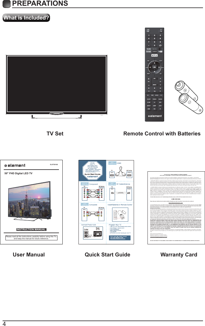 4What is Included?PREPARATIONS TV Set Remote Control with Batteries User Manual  Quick Start Guide Warranty CardELST5016SINSTRUCTION MANUALPlease read all the instructions carefully before using this TV,and keep the manual for future reference.50&quot; FHD Digital LED TVElement LCD TV’s LIMITED WARRANTY TO ORIGINAL CONSUMERLCD TV (CCFL or LED Backlight) – 42 inches and above Screen Size Models (the “Product”)  This Product (including any accessories included in the original packaging) as supplied and distributed in new condion, is warranted byElement TV Company, LP.  (Element) to the original consumer purchaser against defects in material and workmanship (“Warranty”) as follows:   1. PARTS AND LABOR: For a period of one (1) year from date of original consumer purchase, if this Product or any funconal part is  determined by Element, or a Element authorized customer service provider, to be defecve, Element will (i) supply, at no charge to the  original consumer, new or rebuilt replacement funconal parts in exchange for defecve funconal parts, and/or (ii) repair or replace the Product, with new or refurbished product of similar or  beer quality, at  Element’s opon,at no charge to  the original  consumer,  or pay the labor charges to  any Element authorized service provider. Aer the applicable Warranty periods, the consumer must pay for all parts and  labor costs.2. IN-HOME SERVICE: During the Warranty period described above, this Warranty includes “in-home” service (subject to availability) which  includes  an authorized service  provider repairing the  Product in the  original  consumer’s home or  removal of  the Product for repairs at a Element authorized service  provider and returning the Product to the original consumer’s home.“In-home” service is  NOT available in  all areas. In order for a consumer to receive “i n-home” service, the Product must be accessible to the  Element authorized service provider. If “in-home”  service i s unavailable, or  the repair cannot be  completed, Element may elect to  (i) request that the customer transport their product to  an Element authorized service center, with the customer being responsible for any transportaon charges incurred to ship the Product or part(s) to E lement for diagnosis, repair or replacement, or (ii) replace the Product with new or refurbished product of similar or beer quality,all at Element’s opon.To obtain Warranty Service and  Troubleshoong informaon, please call the Toll Free Customer Service Line at: Please have your model and serial number available along with your date of purchase. You can also visit us online at:  To receive Warranty service, the original consumer purchaser must contact Element for problem determinaon and service procedures.Proof of purchase in the form of a bill of sale or receipted invoice, evidencing that the Product is within the applicable Warranty period(s), MUST  be presented to Element, or an authorized customer service provider,in order to obtain the requested service. Exclusions and Limitaons  This Warranty covers manufacturing defects in materials and workmanship encountered in the normal,non-commercial use of the Product, and does not cover (a) damage or failure caused by or aributable to abuse, misuse, failure to follow instrucons, improper installaon or  mainte-nance, alteraon, accident, or excess voltage or current; (b) improper or incorrectly performed repairs by non-authorized service  facilies; (c) onsite consumer instrucon or adjustments; (d) transportaon, shipping, delivery, insurance, installaon or set-up costs; (e) costs of product removal,  transportaon or reinstallaon costs; (f) ordinary wear and tear, cosmec damage or damage due  to acts of nature, accident; (g) commercial use of the Product; (h) modiﬁcaon of, or to any part of the Product. In addion, this Warranty does not cover  images “burnt” into the screen. This Warranty applies to the original consumer only and does not cover products sold AS IS or WITH ALL  FAULTS, or consum-ables (e.g., fuses, baeries, bulbs etc.), and the Warranty is invalid if the factory-applied serial number has been altered or removed from the Product. This Warranty is valid only in the United States and Canada, and only applies to products purchased and serviced in the United States and Canada. All replaced parts and products, and products on which a refund is made, become the property of the Warrantor. NO WARRANTIES, WHETHER EXPRESS OR IMPLIED, INCLUDING, BUT NOT LIMITED TO, ANY IMPLIED WARRANTIES OF MERCHANTABILITY OR FITNESS  FOR A  PARTICULAR PURPOSE, OTHER  THAN THOSE  EXPRESSLY  DESCRIBED ABOVE  SHALL  APPLY. THE  WARRANTOR FURTHER DISCLAIMS ALL WARRANTIES AFTER THE EXPRESS  WARRANTY PERIOD STATED  ABOVE. NO OTHER EXPRESS WARRANTY OR GUARANTY-GIVEN BY ANY PERSON, FIRM OR ENTITY WITH RESPECT TO THE PRODUCT SHALL BE BINDING ON THE WARRANTOR. REPAIR, REPLACEMENT, OR REFUND OF T HE ORIGINAL PURCHASE PRICE  - AT  THE  WARRANTOR’S SOLE  DISCRETION -ARE  THE EXCLUSIVE REMEDIES  OF THE CONSUMER. THE WARRANTOR SHALL NOT BE LIABLE FOR ANY INCIDENTAL OR CONSEQUENTIAL DAMAGES CAUSED BY THE USE, MISUSE OR INABILITY TO USE THE PRODUCT. NOT WITH STANDING THE FOREGOING, CONSUMER’S RECOVERY SHALL NOT EXCEED THE PURCHASE PRICE OF THE  PRODUCT SOLD BY  Element. THIS WARRANTY  SHALL NOT EXTEND TO ANYONE OTHER THAN THE  ORIGINAL CONSUMER  WHO PURCHASED THE PRODUCT AND IS NOT TRANSFERABLE.Some states do not allow the exclusion or limitaon of incidental or consequenal damages, or allow limitaons on warranes, so the above-limitaons or exclusions may not apply to you. This Warranty gives you speciﬁc rights, and you may have other rights, which vary from state to state.Please send all correspondence to:Element TV Company, LP.  Customer Service15930 Valley Blvd., City of Industry, CA 91744customerservice@elementelectronics.comDO NOT SHIP PRODUCT TO THIS ADDRESS. PLEASE CONTACT THE CUSTOMER SERVICE TO CONFIRM SHIPPING ADDRESSES FOR SERVICE.      1-888-338-5666www.elementelectronics.comOKMENU SOURCERETURN EXITVOLUSBREPEATCHCH.LISINFO FREEZE ADD/ERASE FAVT P.MODE S.MODEV-CHIP CC  MTSASPECTHDMI VGA TVSLEEP AUTO1 4 7 2 5 8 0 3 6 9 