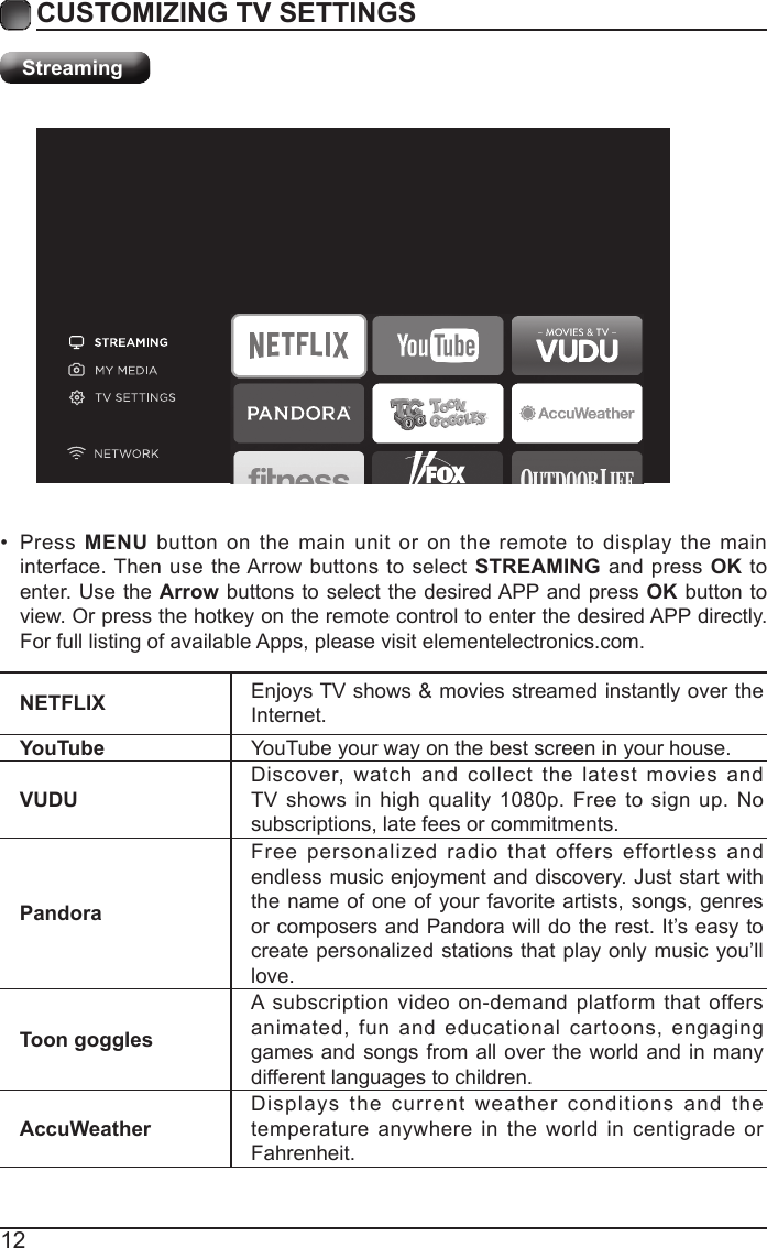 12CUSTOMIZING TV SETTINGSStreamingNETFLIX Enjoys TV shows &amp; movies streamed instantly over the Internet.YouTube YouTube your way on the best screen in your house.VUDUDiscover, watch and collect the latest movies and TV shows in high quality 1080p. Free to sign up. No subscriptions, late fees or commitments. PandoraFree personalized radio that offers effortless and endless music enjoyment and discovery. Just start with the name of one of your favorite artists, songs, genres or composers and Pandora will do the rest. It&rsquo;s easy to create personalized stations that play only music you&rsquo;ll love.Toon gogglesA subscription video on-demand platform that offers animated, fun and educational cartoons, engaging games and songs from all over the world and in many different languages to children.AccuWeatherDisplays the current weather conditions and the temperature anywhere in the world in centigrade or Fahrenheit.&bull;  Press MENU button on the main unit or on the remote to display the main interface. Then use the Arrow buttons to select STREAMING and press OK to enter. Use the Arrow buttons to select the desired APP and press OK button to view. Or press the hotkey on the remote control to enter the desired APP directly. For full listing of available Apps, please visit elementelectronics.com.