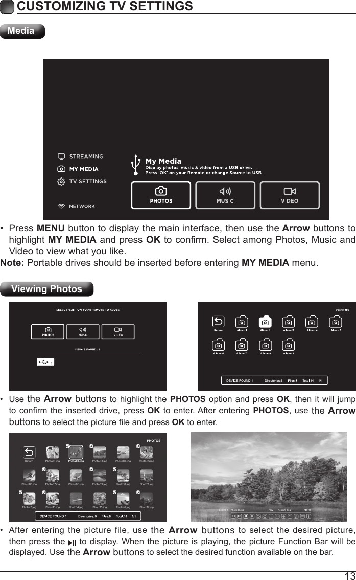 13CUSTOMIZING TV SETTINGSMediaViewing Photos &bull;  After entering the picture file, use the Arrow buttons to select the desired picture, then press the   to display. When the picture is playing, the picture Function Bar will be displayed. Use the Arrow buttons to select the desired function available on the bar.&bull;  Use the Arrow buttons to highlight the PHOTOS option and press OK, then it will jump to conrm the inserted drive,  press OK to enter. After entering PHOTOS, use the Arrow buttons to select the picture le and press OK to enter.&bull;  Press MENU button to display the main interface, then use the Arrow buttons to highlight MY MEDIA and press OK to conrm. Select among Photos, Music and Video to view what you like. Note: Portable drives should be inserted before entering MY MEDIA menu.