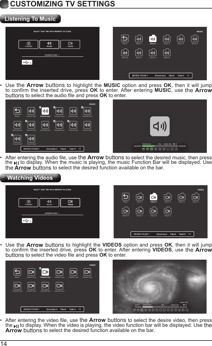 14CUSTOMIZING TV SETTINGSListening To MusicWatching Videos&bull;  After entering the audio le, use the Arrow buttons to select the desired music, then press the   to display. When the music is playing, the music Function Bar will be displayed. Use the Arrow buttons to select the desired function available on the bar.&bull;  Use the Arrow buttons to highlight the MUSIC option and press OK, then it will jump to confirm the inserted drive, press OK to enter. After entering MUSIC, use the Arrow buttons to select the audio le and press OK to enter.&bull;  After entering the video le, use the Arrow buttons to select the desire video, then press the   to display. When the video is playing, the video function bar will be displayed. Use the Arrow buttons to select the desired function available on the bar.&bull;  Use the Arrow buttons to highlight the VIDEOS option and press OK, then it will jump to conrm the  inserted drive, press  OK to enter. After entering VIDEOS, use the Arrow buttons to select the video le and press OK to enter.