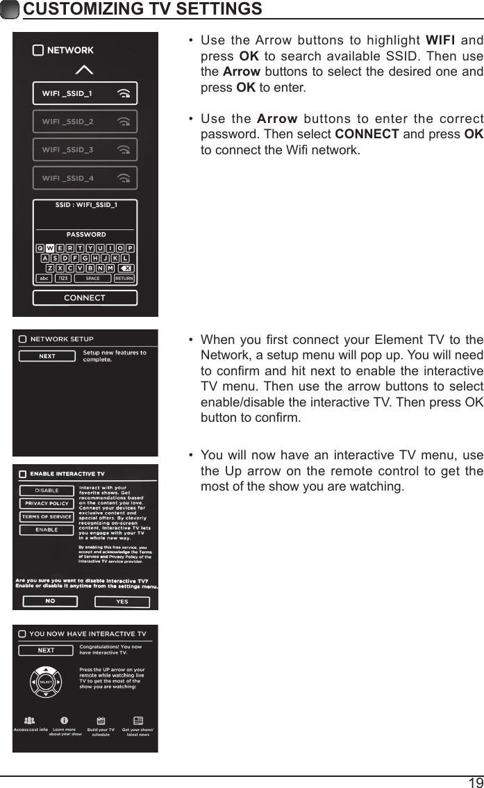 19CUSTOMIZING TV SETTINGS&bull;  When you rst  connect your Element TV  to the Network, a setup menu will pop up. You will need to conrm and hit  next to  enable the  interactive TV menu. Then use the arrow buttons to select enable/disable the interactive TV. Then press OK button to conrm.&bull;  You will now have an interactive TV menu, use the Up arrow on the remote control to get the most of the show you are watching. &bull;  Use the Arrow buttons to highlight WIFI and press OK to search available SSID. Then use the Arrow buttons to select the desired one and press OK to enter.&bull;  Use  the Arrow buttons to enter the correct password. Then select CONNECT and press OK to connect the Wi network.