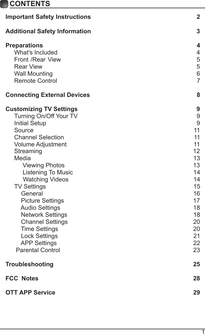 1CONTENTSImportant Safety Instructions                                                         2Additional Safety Information                                                              3Preparations                                                                                          4What's Included                                                                                  4 Front /Rear View                                                               5 Rear View                                                                                          5Wall Mounting                                                                                     6Remote Control                                                                                  7Connecting External Devices                                                  8Customizing TV Settings                                                            9Turning On/Off Your TV                                                                      9Initial Setup                                                                                        9Source                                                                                              11Channel Selection                                                                            11Volume Adjustment                                                                          11     Streaming                                                                                        12Media                                                                                               13     Viewing Photos                                                                            13            Listening To Music                                                                       14                                 Watching Videos                                                                        14 TV Settings                                                                                      15    General                                                                                       16         Picture Settings                                                                           17              Audio Settings                                                                              18    Network Settings                                                                          18    Channel Settings                                                                         20    Time Settings                                                                               20           Lock Settings                                                                               21    APP Settings                                                                               22 Parental Control                                                                              23 Troubleshooting                                                                   25FCC  Notes                                                                                           28OTT APP Service                                                                              29