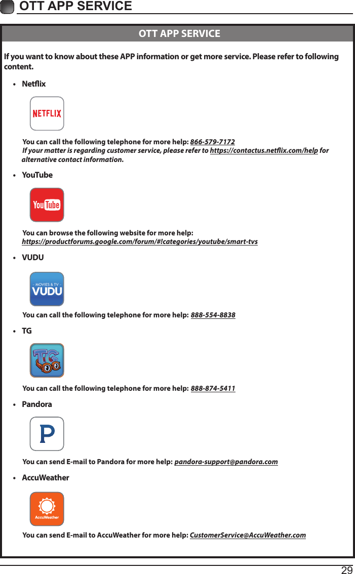 29OTT APP SERVICE If you want to know about these APP information or get more service. Please refer to following content.&bull;  Netix          You can call the following telephone for more help: 866-579-7172         If your matter is regarding customer service, please refer to https://contactus.netix.com/help for               alternative contact information.&bull;  YouTube          You can browse the following website for more help:         https://productforums.google.com/forum/#!categories/youtube/smart-tvs&bull;  VUDU          You can call the following telephone for more help: 888-554-8838&bull;  TG          You can call the following telephone for more help: 888-874-5411&bull;  Pandora          You can send E-mail to Pandora for more help: pandora-support@pandora.com&bull;  AccuWeather          You can send E-mail to AccuWeather for more help: CustomerService@AccuWeather.com  OTT APP SERVICE