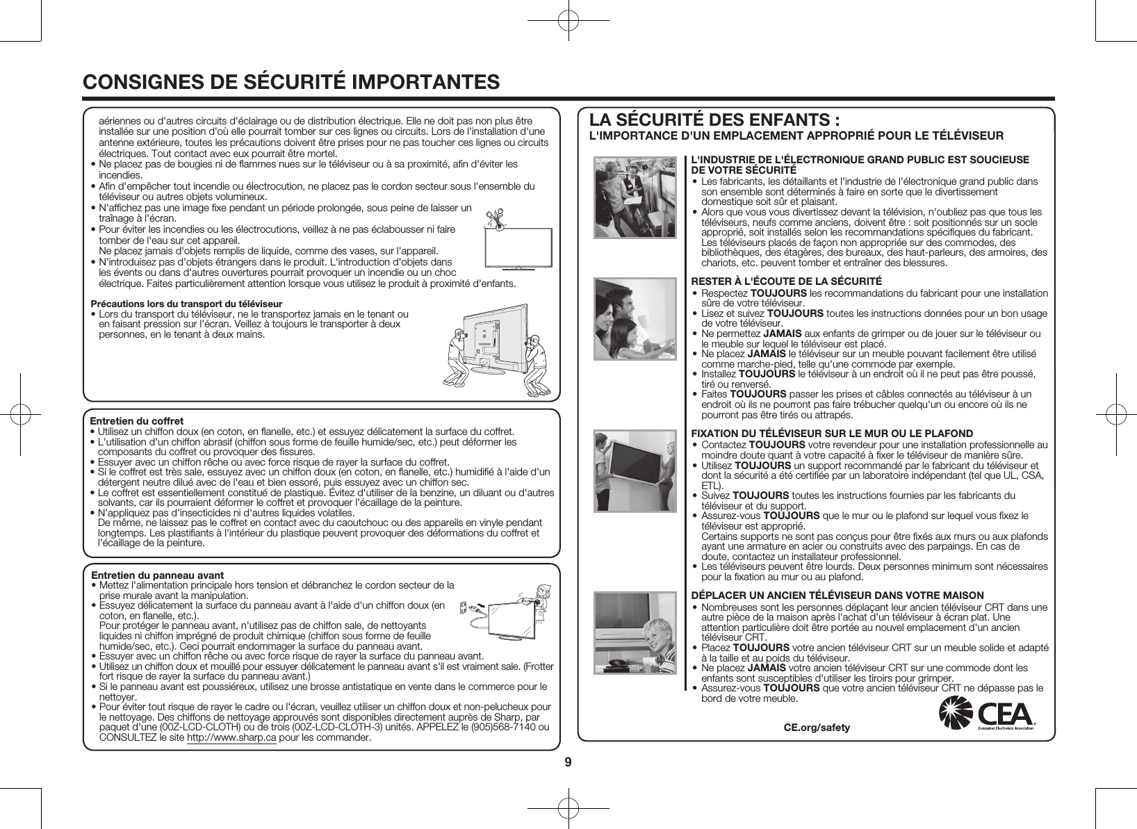 9CONSIGNES DE S&Eacute;CURIT&Eacute; IMPORTANTESEntretien du coffret&bull; Utilisez un chiffon doux (en coton, en ﬂanelle, etc.) et essuyez d&eacute;licatement la surface du coffret.&bull; L'utilisation d'un chiffon abrasif (chiffon sous forme de feuille humide/sec, etc.) peut d&eacute;former les composants du coffret ou provoquer des ﬁssures.&bull; Essuyer avec un chiffon r&ecirc;che ou avec force risque de rayer la surface du coffret.&bull; Si le coffret est tr&egrave;s sale, essuyez avec un chiffon doux (en coton, en ﬂanelle, etc.) humidiﬁ&eacute; &agrave; l'aide d'un d&eacute;tergent neutre dilu&eacute; avec de l'eau et bien essor&eacute;, puis essuyez avec un chiffon sec.&bull; Le coffret est essentiellement constitu&eacute; de plastique. &Eacute;vitez d'utiliser de la benzine, un diluant ou d'autres solvants, car ils pourraient d&eacute;former le coffret et provoquer l'&eacute;caillage de la peinture.&bull; N'appliquez pas d'insecticides ni d'autres liquides volatiles. De m&ecirc;me, ne laissez pas le coffret en contact avec du caoutchouc ou des appareils en vinyle pendant longtemps. Les plastiﬁants &agrave; l'int&eacute;rieur du plastique peuvent provoquer des d&eacute;formations du coffret et l'&eacute;caillage de la peinture.Entretien du panneau avant&bull; Mettez l'alimentation principale hors tension et d&eacute;branchez le cordon secteur de la prise murale avant la manipulation.&bull; Essuyez d&eacute;licatement la surface du panneau avant &agrave; l'aide d'un chiffon doux (en coton, en ﬂanelle, etc.). Pour prot&eacute;ger le panneau avant, n'utilisez pas de chiffon sale, de nettoyants liquides ni chiffon impr&eacute;gn&eacute; de produit chimique (chiffon sous forme de feuille humide/sec, etc.). Ceci pourrait endommager la surface du panneau avant.&bull; Essuyer avec un chiffon r&ecirc;che ou avec force risque de rayer la surface du panneau avant.&bull; Utilisez un chiffon doux et mouill&eacute; pour essuyer d&eacute;licatement le panneau avant s'il est vraiment sale. (Frotter fort risque de rayer la surface du panneau avant.)&bull; Si le panneau avant est poussi&eacute;reux, utilisez une brosse antistatique en vente dans le commerce pour le nettoyer.&bull; Pour &eacute;viter tout risque de rayer le cadre ou l'&eacute;cran, veuillez utiliser un chiffon doux et non-pelucheux pour le nettoyage. Des chiffons de nettoyage approuv&eacute;s sont disponibles directement aupr&egrave;s de Sharp, par paquet d'une (00Z-LCD-CLOTH) ou de trois (00Z-LCD-CLOTH-3) unit&eacute;s. APPELEZ le (905)568-7140 ou CONSULTEZ le site http://www.sharp.ca pour les commander.LA S&Eacute;CURIT&Eacute; DES ENFANTS : L'IMPORTANCE D'UN EMPLACEMENT APPROPRI&Eacute; POUR LE T&Eacute;L&Eacute;VISEURa&eacute;riennes ou d'autres circuits d'&eacute;clairage ou de distribution &eacute;lectrique. Elle ne doit pas non plus &ecirc;tre install&eacute;e sur une position d'o&ugrave; elle pourrait tomber sur ces lignes ou circuits. Lors de l'installation d'une antenne ext&eacute;rieure, toutes les pr&eacute;cautions doivent &ecirc;tre prises pour ne pas toucher ces lignes ou circuits &eacute;lectriques. Tout contact avec eux pourrait &ecirc;tre mortel.&bull; Ne placez pas de bougies ni de ﬂammes nues sur le t&eacute;l&eacute;viseur ou &agrave; sa proximit&eacute;, aﬁn d'&eacute;viter les incendies.&bull; Aﬁn d'emp&ecirc;cher tout incendie ou &eacute;lectrocution, ne placez pas le cordon secteur sous l'ensemble du t&eacute;l&eacute;viseur ou autres objets volumineux.&bull; N'afﬁchez pas une image ﬁxe pendant un p&eacute;riode prolong&eacute;e, sous peine de laisser un tra&icirc;nage &agrave; l'&eacute;cran.&bull; Pour &eacute;viter les incendies ou les &eacute;lectrocutions, veillez &agrave; ne pas &eacute;clabousser ni faire tomber de l'eau sur cet appareil. Ne placez jamais d'objets remplis de liquide, comme des vases, sur l'appareil.&bull; N'introduisez pas d'objets &eacute;trangers dans le produit. L'introduction d'objets dans les &eacute;vents ou dans d'autres ouvertures pourrait provoquer un incendie ou un choc &eacute;lectrique. Faites particuli&egrave;rement attention lorsque vous utilisez le produit &agrave; proximit&eacute; d'enfants.Pr&eacute;cautions lors du transport du t&eacute;l&eacute;viseur&bull; Lors du transport du t&eacute;l&eacute;viseur, ne le transportez jamais en le tenant ou en faisant pression sur l'&eacute;cran. Veillez &agrave; toujours le transporter &agrave; deux personnes, en le tenant &agrave; deux mains.L'INDUSTRIE DE L'&Eacute;LECTRONIQUE GRAND PUBLIC EST SOUCIEUSE DE VOTRE S&Eacute;CURIT&Eacute;&bull; Les fabricants, les d&eacute;taillants et l'industrie de l'&eacute;lectronique grand public dans son ensemble sont d&eacute;termin&eacute;s &agrave; faire en sorte que le divertissement domestique soit s&ucirc;r et plaisant.&bull; Alors que vous vous divertissez devant la t&eacute;l&eacute;vision, n'oubliez pas que tous les t&eacute;l&eacute;viseurs, neufs comme anciens, doivent &ecirc;tre : soit positionn&eacute;s sur un socle appropri&eacute;, soit install&eacute;s selon les recommandations sp&eacute;ciﬁques du fabricant. Les t&eacute;l&eacute;viseurs plac&eacute;s de fa&ccedil;on non appropri&eacute;e sur des commodes, des biblioth&egrave;ques, des &eacute;tag&egrave;res, des bureaux, des haut-parleurs, des armoires, des chariots, etc. peuvent tomber et entra&icirc;ner des blessures.RESTER &Agrave; L'&Eacute;COUTE DE LA S&Eacute;CURIT&Eacute;&bull; Respectez TOUJOURS les recommandations du fabricant pour une installation s&ucirc;re de votre t&eacute;l&eacute;viseur.&bull; Lisez et suivez TOUJOURS toutes les instructions donn&eacute;es pour un bon usage de votre t&eacute;l&eacute;viseur.&bull; Ne permettez JAMAIS aux enfants de grimper ou de jouer sur le t&eacute;l&eacute;viseur ou le meuble sur lequel le t&eacute;l&eacute;viseur est plac&eacute;.&bull; Ne placez JAMAIS le t&eacute;l&eacute;viseur sur un meuble pouvant facilement &ecirc;tre utilis&eacute; comme marche-pied, telle qu'une commode par exemple.&bull; Installez TOUJOURS le t&eacute;l&eacute;viseur &agrave; un endroit o&ugrave; il ne peut pas &ecirc;tre pouss&eacute;, tir&eacute; ou renvers&eacute;.&bull; Faites TOUJOURS passer les prises et c&acirc;bles connect&eacute;s au t&eacute;l&eacute;viseur &agrave; un endroit o&ugrave; ils ne pourront pas faire tr&eacute;bucher quelqu'un ou encore o&ugrave; ils ne pourront pas &ecirc;tre tir&eacute;s ou attrap&eacute;s. FIXATION DU T&Eacute;L&Eacute;VISEUR SUR LE MUR OU LE PLAFOND&bull; Contactez TOUJOURS votre revendeur pour une installation professionnelle au moindre doute quant &agrave; votre capacit&eacute; &agrave; ﬁxer le t&eacute;l&eacute;viseur de mani&egrave;re s&ucirc;re.&bull; Utilisez TOUJOURS un support recommand&eacute; par le fabricant du t&eacute;l&eacute;viseur et dont la s&eacute;curit&eacute; a &eacute;t&eacute; certiﬁ&eacute;e par un laboratoire ind&eacute;pendant (tel que UL, CSA, ETL).&bull; Suivez TOUJOURS toutes les instructions fournies par les fabricants du t&eacute;l&eacute;viseur et du support.&bull; Assurez-vous TOUJOURS que le mur ou le plafond sur lequel vous ﬁxez le t&eacute;l&eacute;viseur est appropri&eacute;. Certains supports ne sont pas con&ccedil;us pour &ecirc;tre ﬁx&eacute;s aux murs ou aux plafonds ayant une armature en acier ou construits avec des parpaings. En cas de doute, contactez un installateur professionnel.&bull; Les t&eacute;l&eacute;viseurs peuvent &ecirc;tre lourds. Deux personnes minimum sont n&eacute;cessaires pour la ﬁxation au mur ou au plafond. D&Eacute;PLACER UN ANCIEN T&Eacute;L&Eacute;VISEUR DANS VOTRE MAISON&bull; Nombreuses sont les personnes d&eacute;pla&ccedil;ant leur ancien t&eacute;l&eacute;viseur CRT dans une autre pi&egrave;ce de la maison apr&egrave;s l'achat d'un t&eacute;l&eacute;viseur &agrave; &eacute;cran plat. Une attention particuli&egrave;re doit &ecirc;tre port&eacute;e au nouvel emplacement d'un ancien t&eacute;l&eacute;viseur CRT.&bull; Placez TOUJOURS votre ancien t&eacute;l&eacute;viseur CRT sur un meuble solide et adapt&eacute; &agrave; la taille et au poids du t&eacute;l&eacute;viseur.&bull; Ne placez JAMAIS votre ancien t&eacute;l&eacute;viseur CRT sur une commode dont les enfants sont susceptibles d'utiliser les tiroirs pour grimper.&bull; Assurez-vous TOUJOURS que votre ancien t&eacute;l&eacute;viseur CRT ne d&eacute;passe pas le bord de votre meuble.CE.org/safety