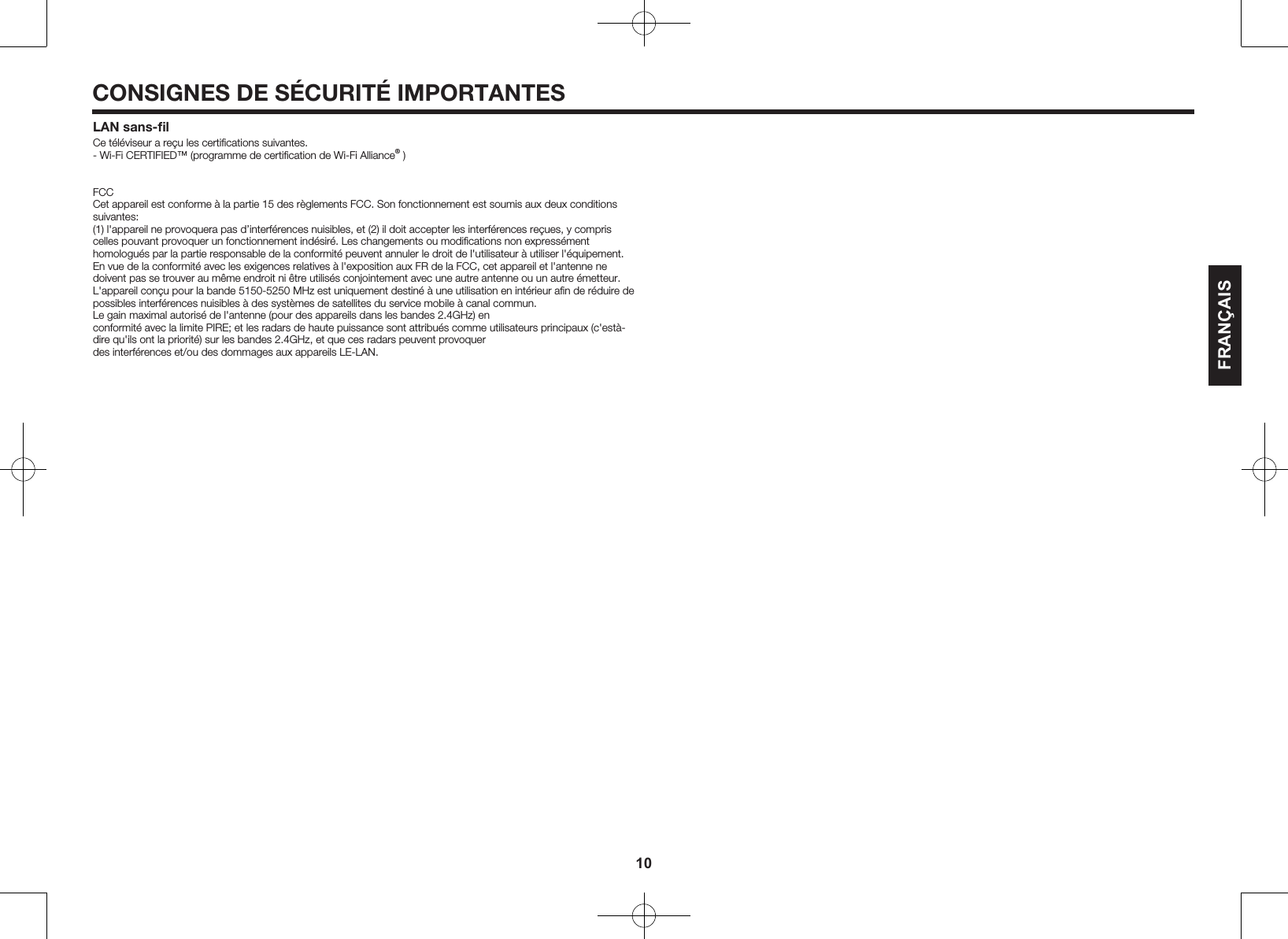 10CONSIGNES DE S&Eacute;CURIT&Eacute; IMPORTANTESLAN sans-ﬁlCe t&eacute;l&eacute;viseur a re&ccedil;u les certiﬁcations suivantes.- Wi-Fi CERTIFIED&trade; (programme de certiﬁcation de Wi-Fi Alliance&reg; )FCCCet appareil est conforme &agrave; la partie 15 des r&egrave;glements FCC. Son fonctionnement est soumis aux deux conditions suivantes:(1) l'appareil ne provoquera pas d&rsquo;interf&eacute;rences nuisibles, et (2) il doit accepter les interf&eacute;rences re&ccedil;ues, y compris celles pouvant provoquer un fonctionnement ind&eacute;sir&eacute;. Les changements ou modiﬁcations non express&eacute;ment homologu&eacute;s par la partie responsable de la conformit&eacute; peuvent annuler le droit de l'utilisateur &agrave; utiliser l'&eacute;quipement. En vue de la conformit&eacute; avec les exigences relatives &agrave; l'exposition aux FR de la FCC, cet appareil et l'antenne ne doivent pas se trouver au m&ecirc;me endroit ni &ecirc;tre utilis&eacute;s conjointement avec une autre antenne ou un autre &eacute;metteur.L'appareil con&ccedil;u pour la bande 5150-5250 MHz est uniquement destin&eacute; &agrave; une utilisation en int&eacute;rieur aﬁn de r&eacute;duire de possibles interf&eacute;rences nuisibles &agrave; des syst&egrave;mes de satellites du service mobile &agrave; canal commun.Le gain maximal autoris&eacute; de l'antenne (pour des appareils dans les bandes 2.4GHz) en conformit&eacute; avec la limite PIRE; et les radars de haute puissance sont attribu&eacute;s comme utilisateurs principaux (c'est&agrave;- dire qu'ils ont la priorit&eacute;) sur les bandes 2.4GHz, et que ces radars peuvent provoquer des interf&eacute;rences et/ou des dommages aux appareils LE-LAN.FRAN&Ccedil;AIS