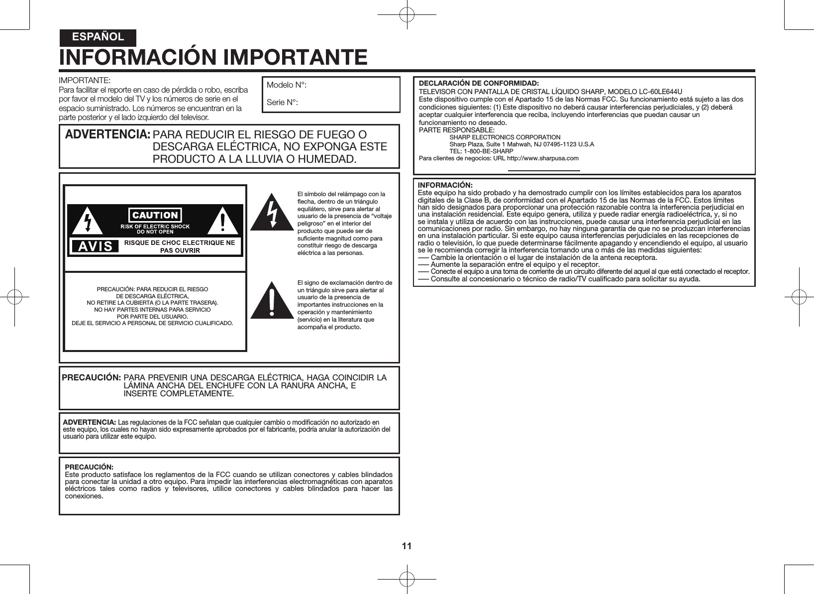 11IMPORTANTE:Para facilitar el reporte en caso de p&eacute;rdida o robo, escriba por favor el modelo del TV y los n&uacute;meros de serie en el espacio suministrado. Los n&uacute;meros se encuentran en la parte posterior y el lado izquierdo del televisor.Modelo N&deg;:Serie N&deg;:El s&iacute;mbolo del rel&aacute;mpago con la ﬂecha, dentro de un tri&aacute;ngulo equil&aacute;tero, sirve para alertar al usuario de la presencia de &ldquo;voltaje peligroso&rdquo; en el interior del producto que puede ser de suﬁciente magnitud como para constituir riesgo de descarga el&eacute;ctrica a las personas.El signo de exclamaci&oacute;n dentro de un tri&aacute;ngulo sirve para alertar al usuario de la presencia de importantes instrucciones en la operaci&oacute;n y mantenimiento (servicio) en la literatura que acompa&ntilde;a el producto.PARA REDUCIR EL RIESGO DE FUEGO O DESCARGA EL&Eacute;CTRICA, NO EXPONGA ESTE PRODUCTO A LA LLUVIA O HUMEDAD.ADVERTENCIA: PRECAUCI&Oacute;N: PARA REDUCIR EL RIESGO DE DESCARGA EL&Eacute;CTRICA, NO RETIRE LA CUBIERTA (O LA PARTE TRASERA).NO HAY PARTES INTERNAS PARA SERVICIO POR PARTE DEL USUARIO.DEJE EL SERVICIO A PERSONAL DE SERVICIO CUALIFICADO.PARA PREVENIR UNA DESCARGA EL&Eacute;CTRICA, HAGA COINCIDIR LA L&Aacute;MINA ANCHA DEL ENCHUFE CON LA RANURA ANCHA, E INSERTE COMPLETAMENTE.PRECAUCI&Oacute;N:ADVERTENCIA: Las regulaciones de la FCC se&ntilde;alan que cualquier cambio o modiﬁcaci&oacute;n no autorizado en este equipo, los cuales no hayan sido expresamente aprobados por el fabricante, podr&iacute;a anular la autorizaci&oacute;n del usuario para utilizar este equipo.PRECAUCI&Oacute;N:Este producto satisface los reglamentos de la FCC cuando se utilizan conectores y cables blindados para conectar la unidad a otro equipo. Para impedir las interferencias electromagn&eacute;ticas con aparatos el&eacute;ctricos  tales  como  radios  y  televisores,  utilice  conectores  y  cables  blindados  para  hacer  las conexiones.INFORMACI&Oacute;N IMPORTANTEINFORMACI&Oacute;N:Este equipo ha sido probado y ha demostrado cumplir con los l&iacute;mites establecidos para los aparatos digitales de la Clase B, de conformidad con el Apartado 15 de las Normas de la FCC. Estos l&iacute;mites han sido designados para proporcionar una protecci&oacute;n razonable contra la interferencia perjudicial en una instalaci&oacute;n residencial. Este equipo genera, utiliza y puede radiar energ&iacute;a radioel&eacute;ctrica, y, si no se instala y utiliza de acuerdo con las instrucciones, puede causar una interferencia perjudicial en las comunicaciones por radio. Sin embargo, no hay ninguna garant&iacute;a de que no se produzcan interferencias en una instalaci&oacute;n particular. Si este equipo causa interferencias perjudiciales en las recepciones de radio o televisi&oacute;n, lo que puede determinarse f&aacute;cilmente apagando y encendiendo el equipo, al usuario se le recomienda corregir la interferencia tomando una o m&aacute;s de las medidas siguientes:&mdash;Cambie la orientaci&oacute;n o el lugar de instalaci&oacute;n de la antena receptora.&mdash;Aumente la separaci&oacute;n entre el equipo y el receptor.&mdash; Conecte el equipo a una toma de corriente de un circuito diferente del aquel al que est&aacute; conectado el receptor.&mdash;Consulte al concesionario o t&eacute;cnico de radio/TV cualiﬁcado para solicitar su ayuda.DECLARACI&Oacute;N DE CONFORMIDAD:TELEVISOR CON PANTALLA DE CRISTAL L&Iacute;QUIDO SHARP, MODELO LC-60LE644UEste dispositivo cumple con el Apartado 15 de las Normas FCC. Su funcionamiento est&aacute; sujeto a las dos condiciones siguientes: (1) Este dispositivo no deber&aacute; causar interferencias perjudiciales, y (2) deber&aacute; aceptar cualquier interferencia que reciba, incluyendo interferencias que puedan causar un funcionamiento no deseado.PARTE RESPONSABLE:SHARP ELECTRONICS CORPORATIONSharp Plaza, Suite 1 Mahwah, NJ 07495-1123 U.S.ATEL: 1-800-BE-SHARPPara clientes de negocios: URL http://www.sharpusa.comESPA&Ntilde;OL