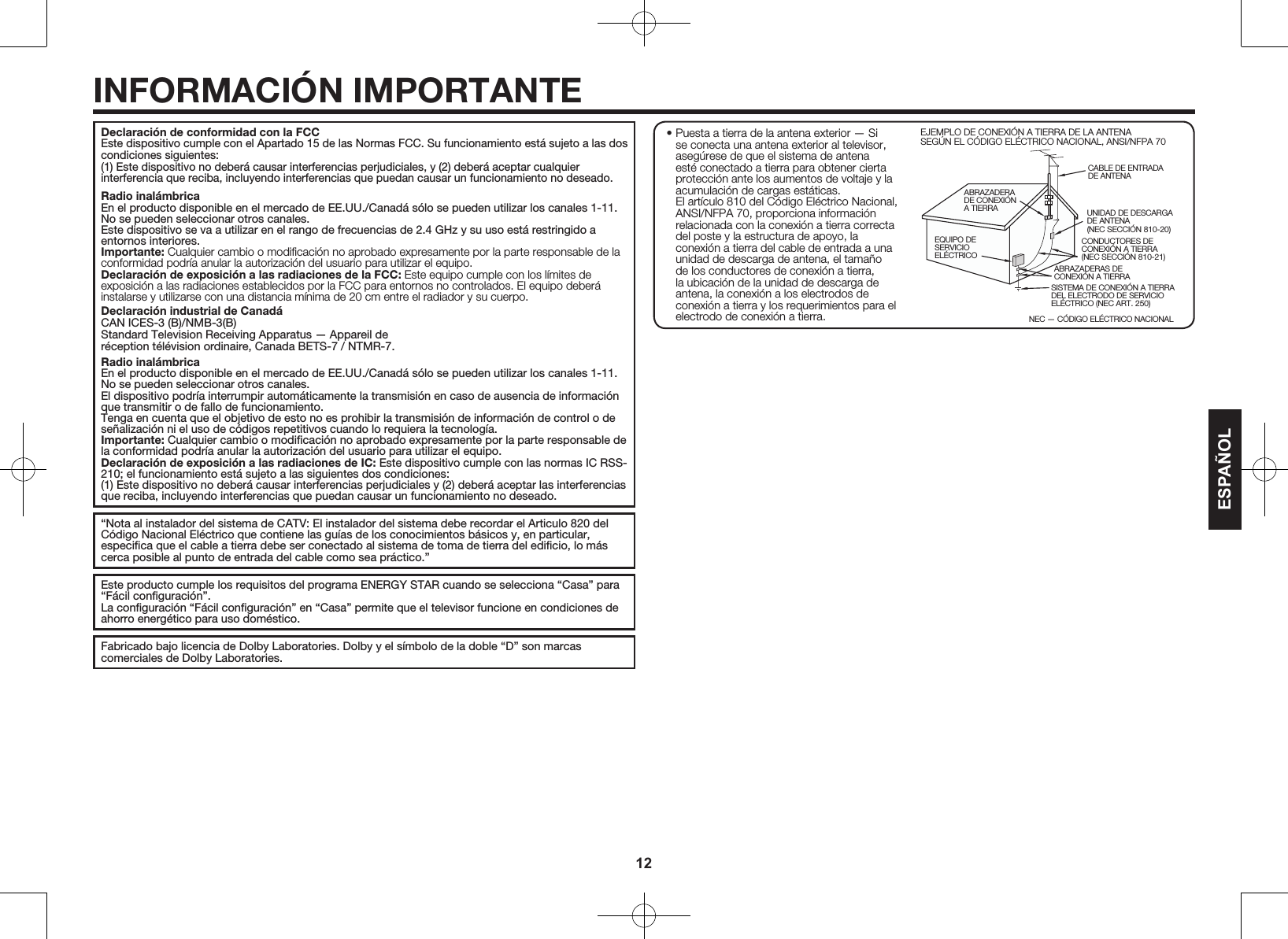 12Declaraci&oacute;n de conformidad con la FCCEste dispositivo cumple con el Apartado 15 de las Normas FCC. Su funcionamiento est&aacute; sujeto a las dos condiciones siguientes:(1) Este dispositivo no deber&aacute; causar interferencias perjudiciales, y (2) deber&aacute; aceptar cualquier interferencia que reciba, incluyendo interferencias que puedan causar un funcionamiento no deseado.Radio inal&aacute;mbricaEn el producto disponible en el mercado de EE.UU./Canad&aacute; s&oacute;lo se pueden utilizar los canales 1-11. No se pueden seleccionar otros canales. Este dispositivo se va a utilizar en el rango de frecuencias de 2.4GHz y su uso est&aacute; restringido a entornos interiores.Importante: Cualquier cambio o modiﬁcaci&oacute;n no aprobado expresamente por la parte responsable de la conformidad podr&iacute;a anular la autorizaci&oacute;n del usuario para utilizar el equipo.Declaraci&oacute;n de exposici&oacute;n a las radiaciones de la FCC: Este equipo cumple con los l&iacute;mites de exposici&oacute;n a las radiaciones establecidos por la FCC para entornos no controlados. El equipo deber&aacute; instalarse y utilizarse con una distancia m&iacute;nima de  20cm entre el radiador y su cuerpo.Declaraci&oacute;n industrial de Canad&aacute;CAN ICES-3 (B)/NMB-3(B)Standard Television Receiving Apparatus &mdash; Appareil der&eacute;ception t&eacute;l&eacute;vision ordinaire, Canada BETS-7 / NTMR-7.Radio inal&aacute;mbricaEn el producto disponible en el mercado de EE.UU./Canad&aacute; s&oacute;lo se pueden utilizar los canales 1-11. No se pueden seleccionar otros canales.El dispositivo podr&iacute;a interrumpir autom&aacute;ticamente la transmisi&oacute;n en caso de ausencia de informaci&oacute;n que transmitir o de fallo de funcionamiento.Tenga en cuenta que el objetivo de esto no es prohibir la transmisi&oacute;n de informaci&oacute;n de control o de se&ntilde;alizaci&oacute;n ni el uso de c&oacute;digos repetitivos cuando lo requiera la tecnolog&iacute;a.Importante: Cualquier cambio o modiﬁcaci&oacute;n no aprobado expresamente por la parte responsable de la conformidad podr&iacute;a anular la autorizaci&oacute;n del usuario para utilizar el equipo.Declaraci&oacute;n de exposici&oacute;n a las radiaciones de IC: Este dispositivo cumple con las normas IC RSS-210; el funcionamiento est&aacute; sujeto a las siguientes dos condiciones:(1) Este dispositivo no deber&aacute; causar interferencias perjudiciales y (2) deber&aacute; aceptar las interferencias que reciba, incluyendo interferencias que puedan causar un funcionamiento no deseado.&ldquo;Nota al instalador del sistema de CATV: El instalador del sistema debe recordar el Articulo 820 del C&oacute;digo Nacional El&eacute;ctrico que contiene las gu&iacute;as de los conocimientos b&aacute;sicos y, en particular, especiﬁca que el cable a tierra debe ser conectado al sistema de toma de tierra del ediﬁcio, lo m&aacute;s cerca posible al punto de entrada del cable como sea pr&aacute;ctico.&rdquo;Este producto cumple los requisitos del programa ENERGY STAR cuando se selecciona &ldquo;Casa&rdquo; para &ldquo;F&aacute;cil conﬁguraci&oacute;n&rdquo;.La conﬁguraci&oacute;n &ldquo;F&aacute;cil conﬁguraci&oacute;n&rdquo; en &ldquo;Casa&rdquo; permite que el televisor funcione en condiciones de ahorro energ&eacute;tico para uso dom&eacute;stico.Fabricado bajo licencia de Dolby Laboratories. Dolby y el s&iacute;mbolo de la doble &ldquo;D&rdquo; son marcas comerciales de Dolby Laboratories.ESPA&Ntilde;OLINFORMACI&Oacute;N IMPORTANTEEJEMPLO DE CONEXI&Oacute;N A TIERRA DE LA ANTENA SEG&Uacute;N EL C&Oacute;DIGO EL&Eacute;CTRICO NACIONAL, ANSI/NFPA 70CABLE DE ENTRADA DE ANTENAABRAZADERA DE CONEXI&Oacute;N A TIERRANEC &mdash; C&Oacute;DIGO EL&Eacute;CTRICO NACIONALCONDUCTORES DE CONEXI&Oacute;N A TIERRA(NEC SECCI&Oacute;N 810-21)ABRAZADERAS DE CONEXI&Oacute;N A TIERRASISTEMA DE CONEXI&Oacute;N A TIERRA DEL ELECTRODO DE SERVICIO EL&Eacute;CTRICO (NEC ART. 250)EQUIPO DE SERVICIO EL&Eacute;CTRICOUNIDAD DE DESCARGA DE ANTENA(NEC SECCI&Oacute;N 810-20)&bull; Puesta a tierra de la antena exterior &mdash; Si se conecta una antena exterior al televisor, aseg&uacute;rese de que el sistema de antena est&eacute; conectado a tierra para obtener cierta protecci&oacute;n ante los aumentos de voltaje y la acumulaci&oacute;n de cargas est&aacute;ticas. El art&iacute;culo 810 del C&oacute;digo El&eacute;ctrico Nacional, ANSI/NFPA 70, proporciona informaci&oacute;n relacionada con la conexi&oacute;n a tierra correcta del poste y la estructura de apoyo, la conexi&oacute;n a tierra del cable de entrada a una unidad de descarga de antena, el tama&ntilde;o de los conductores de conexi&oacute;n a tierra, la ubicaci&oacute;n de la unidad de descarga de antena, la conexi&oacute;n a los electrodos de conexi&oacute;n a tierra y los requerimientos para el electrodo de conexi&oacute;n a tierra.