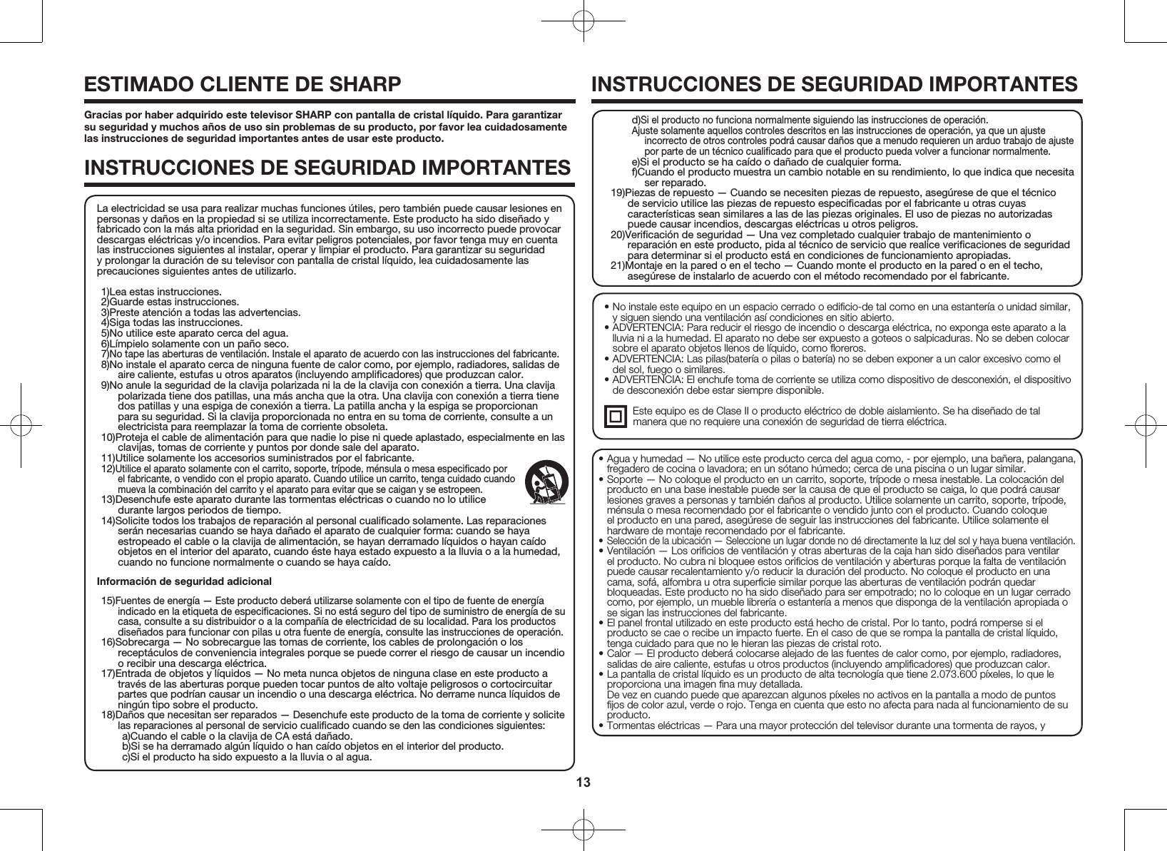 13&bull; No instale este equipo en un espacio cerrado o ediﬁcio-de tal como en una estanter&iacute;a o unidad similar, y siguen siendo una ventilaci&oacute;n as&iacute; condiciones en sitio abierto.&bull; ADVERTENCIA: Para reducir el riesgo de incendio o descarga el&eacute;ctrica, no exponga este aparato a la lluvia ni a la humedad. El aparato no debe ser expuesto a goteos o salpicaduras. No se deben colocar sobre el aparato objetos llenos de l&iacute;quido, como ﬂoreros.&bull; ADVERTENCIA: Las pilas(bater&iacute;a o pilas o bater&iacute;a) no se deben exponer a un calor excesivo como el del sol, fuego o similares.&bull; ADVERTENCIA: El enchufe toma de corriente se utiliza como dispositivo de desconexi&oacute;n, el dispositivo de desconexi&oacute;n debe estar siempre disponible.  Este equipo es de Clase II o producto el&eacute;ctrico de doble aislamiento. Se ha dise&ntilde;ado de tal           manera que no requiere una conexi&oacute;n de seguridad de tierra el&eacute;ctrica.Gracias por haber adquirido este televisor SHARP con pantalla de cristal l&iacute;quido. Para garantizar su seguridad y muchos a&ntilde;os de uso sin problemas de su producto, por favor lea cuidadosamente las instrucciones de seguridad importantes antes de usar este producto.INSTRUCCIONES DE SEGURIDAD IMPORTANTESESTIMADO CLIENTE DE SHARPINSTRUCCIONES DE SEGURIDAD IMPORTANTES&bull; Agua y humedad &mdash; No utilice este producto cerca del agua como, - por ejemplo, una ba&ntilde;era, palangana, fregadero de cocina o lavadora; en un s&oacute;tano h&uacute;medo; cerca de una piscina o un lugar similar.&bull; Soporte &mdash; No coloque el producto en un carrito, soporte, tr&iacute;pode o mesa inestable. La colocaci&oacute;n del producto en una base inestable puede ser la causa de que el producto se caiga, lo que podr&aacute; causar lesiones graves a personas y tambi&eacute;n da&ntilde;os al producto. Utilice solamente un carrito, soporte, tr&iacute;pode, m&eacute;nsula o mesa recomendado por el fabricante o vendido junto con el producto. Cuando coloque el producto en una pared, aseg&uacute;rese de seguir las instrucciones del fabricante. Utilice solamente el hardware de montaje recomendado por el fabricante.&bull; Selecci&oacute;n de la ubicaci&oacute;n &mdash; Seleccione un lugar donde no d&eacute; directamente la luz del sol y haya buena ventilaci&oacute;n.&bull; Ventilaci&oacute;n &mdash; Los oriﬁcios de ventilaci&oacute;n y otras aberturas de la caja han sido dise&ntilde;ados para ventilar el producto. No cubra ni bloquee estos oriﬁcios de ventilaci&oacute;n y aberturas porque la falta de ventilaci&oacute;n puede causar recalentamiento y/o reducir la duraci&oacute;n del producto. No coloque el producto en una cama, sof&aacute;, alfombra u otra superﬁcie similar porque las aberturas de ventilaci&oacute;n podr&aacute;n quedar bloqueadas. Este producto no ha sido dise&ntilde;ado para ser empotrado; no lo coloque en un lugar cerrado como, por ejemplo, un mueble librer&iacute;a o estanter&iacute;a a menos que disponga de la ventilaci&oacute;n apropiada o se sigan las instrucciones del fabricante.&bull; El panel frontal utilizado en este producto est&aacute; hecho de cristal. Por lo tanto, podr&aacute; romperse si el producto se cae o recibe un impacto fuerte. En el caso de que se rompa la pantalla de cristal l&iacute;quido, tenga cuidado para que no le hieran las piezas de cristal roto.&bull; Calor &mdash; El producto deber&aacute; colocarse alejado de las fuentes de calor como, por ejemplo, radiadores, salidas de aire caliente, estufas u otros productos (incluyendo ampliﬁcadores) que produzcan calor.&bull; La pantalla de cristal l&iacute;quido es un producto de alta tecnolog&iacute;a que tiene 2.073.600 p&iacute;xeles, lo que le proporciona una imagen ﬁna muy detallada. De vez en cuando puede que aparezcan algunos p&iacute;xeles no activos en la pantalla a modo de puntos ﬁjos de color azul, verde o rojo. Tenga en cuenta que esto no afecta para nada al funcionamiento de su producto.&bull; Tormentas el&eacute;ctricas &mdash; Para una mayor protecci&oacute;n del televisor durante una tormenta de rayos, y La electricidad se usa para realizar muchas funciones &uacute;tiles, pero tambi&eacute;n puede causar lesiones en personas y da&ntilde;os en la propiedad si se utiliza incorrectamente. Este producto ha sido dise&ntilde;ado y fabricado con la m&aacute;s alta prioridad en la seguridad. Sin embargo, su uso incorrecto puede provocar descargas el&eacute;ctricas y/o incendios. Para evitar peligros potenciales, por favor tenga muy en cuenta las instrucciones siguientes al instalar, operar y limpiar el producto. Para garantizar su seguridad y prolongar la duraci&oacute;n de su televisor con pantalla de cristal l&iacute;quido, lea cuidadosamente las precauciones siguientes antes de utilizarlo.1)Lea estas instrucciones.2)Guarde estas instrucciones.3)Preste atenci&oacute;n a todas las advertencias.4)Siga todas las instrucciones.5)No utilice este aparato cerca del agua.6)L&iacute;mpielo solamente con un pa&ntilde;o seco.7)No tape las aberturas de ventilaci&oacute;n. Instale el aparato de acuerdo con las instrucciones del fabricante.8)No instale el aparato cerca de ninguna fuente de calor como, por ejemplo, radiadores, salidas de aire caliente, estufas u otros aparatos (incluyendo ampliﬁcadores) que produzcan calor.9)No anule la seguridad de la clavija polarizada ni la de la clavija con conexi&oacute;n a tierra. Una clavija polarizada tiene dos patillas, una m&aacute;s ancha que la otra. Una clavija con conexi&oacute;n a tierra tiene dos patillas y una espiga de conexi&oacute;n a tierra. La patilla ancha y la espiga se proporcionan para su seguridad. Si la clavija proporcionada no entra en su toma de corriente, consulte a un electricista para reemplazar la toma de corriente obsoleta.10)Proteja el cable de alimentaci&oacute;n para que nadie lo pise ni quede aplastado, especialmente en las clavijas, tomas de corriente y puntos por donde sale del aparato.11)Utilice solamente los accesorios suministrados por el fabricante.12)Utilice el aparato solamente con el carrito, soporte, tr&iacute;pode, m&eacute;nsula o mesa especiﬁcado por el fabricante, o vendido con el propio aparato. Cuando utilice un carrito, tenga cuidado cuando mueva la combinaci&oacute;n del carrito y el aparato para evitar que se caigan y se estropeen. 13)Desenchufe este aparato durante las tormentas el&eacute;ctricas o cuando no lo utilice durante largos periodos de tiempo.14)Solicite todos los trabajos de reparaci&oacute;n al personal cualiﬁcado solamente. Las reparaciones ser&aacute;n necesarias cuando se haya da&ntilde;ado el aparato de cualquier forma: cuando se haya estropeado el cable o la clavija de alimentaci&oacute;n, se hayan derramado l&iacute;quidos o hayan ca&iacute;do objetos en el interior del aparato, cuando &eacute;ste haya estado expuesto a la lluvia o a la humedad, cuando no funcione normalmente o cuando se haya ca&iacute;do.Informaci&oacute;n de seguridad adicional15)Fuentes de energ&iacute;a &mdash; Este producto deber&aacute; utilizarse solamente con el tipo de fuente de energ&iacute;a indicado en la etiqueta de especiﬁcaciones. Si no est&aacute; seguro del tipo de suministro de energ&iacute;a de su casa, consulte a su distribuidor o a la compa&ntilde;&iacute;a de electricidad de su localidad. Para los productos dise&ntilde;ados para funcionar con pilas u otra fuente de energ&iacute;a, consulte las instrucciones de operaci&oacute;n.16)Sobrecarga &mdash; No sobrecargue las tomas de corriente, los cables de prolongaci&oacute;n o los recept&aacute;culos de conveniencia integrales porque se puede correr el riesgo de causar un incendio o recibir una descarga el&eacute;ctrica.17)Entrada de objetos y l&iacute;quidos &mdash; No meta nunca objetos de ninguna clase en este producto a trav&eacute;s de las aberturas porque pueden tocar puntos de alto voltaje peligrosos o cortocircuitar partes que podr&iacute;an causar un incendio o una descarga el&eacute;ctrica. No derrame nunca l&iacute;quidos de ning&uacute;n tipo sobre el producto.18)Da&ntilde;os que necesitan ser reparados &mdash; Desenchufe este producto de la toma de corriente y solicite las reparaciones al personal de servicio cualiﬁcado cuando se den las condiciones siguientes:a)Cuando el cable o la clavija de CA est&aacute; da&ntilde;ado.b)Si se ha derramado alg&uacute;n l&iacute;quido o han ca&iacute;do objetos en el interior del producto.c)Si el producto ha sido expuesto a la lluvia o al agua.d)Si el producto no funciona normalmente siguiendo las instrucciones de operaci&oacute;n.Ajuste solamente aquellos controles descritos en las instrucciones de operaci&oacute;n, ya que un ajuste incorrecto de otros controles podr&aacute; causar da&ntilde;os que a menudo requieren un arduo trabajo de ajuste por parte de un t&eacute;cnico cualiﬁcado para que el producto pueda volver a funcionar normalmente.e)Si el producto se ha ca&iacute;do o da&ntilde;ado de cualquier forma.f)Cuando el producto muestra un cambio notable en su rendimiento, lo que indica que necesita ser reparado.19)Piezas de repuesto &mdash; Cuando se necesiten piezas de repuesto, aseg&uacute;rese de que el t&eacute;cnico de servicio utilice las piezas de repuesto especiﬁcadas por el fabricante u otras cuyas caracter&iacute;sticas sean similares a las de las piezas originales. El uso de piezas no autorizadas puede causar incendios, descargas el&eacute;ctricas u otros peligros.20)Veriﬁcaci&oacute;n de seguridad &mdash; Una vez completado cualquier trabajo de mantenimiento o reparaci&oacute;n en este producto, pida al t&eacute;cnico de servicio que realice veriﬁcaciones de seguridad para determinar si el producto est&aacute; en condiciones de funcionamiento apropiadas.21)Montaje en la pared o en el techo &mdash; Cuando monte el producto en la pared o en el techo, aseg&uacute;rese de instalarlo de acuerdo con el m&eacute;todo recomendado por el fabricante.