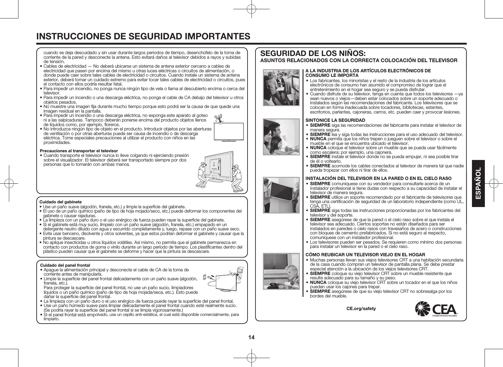 14ESPA&Ntilde;OLINSTRUCCIONES DE SEGURIDAD IMPORTANTESCuidado del gabinete&bull; Use un pa&ntilde;o suave (algod&oacute;n, franela, etc.) y limpie la superﬁcie del gabinete.&bull; El uso de un pa&ntilde;o qu&iacute;mico (pa&ntilde;o de tipo de hoja mojado/seco, etc.) puede deformar los componentes del gabinete o causar rajaduras.&bull; La limpieza con un pa&ntilde;o duro o el uso en&eacute;rgico de fuerza pueden rayar la superﬁcie del gabinete.&bull; Si el gabinete est&aacute; muy sucio, l&iacute;mpielo con un pa&ntilde;o suave (algod&oacute;n, franela, etc.) empapado en un detergente neutro diluido con agua y escurrido completamente y, luego, repase con un pa&ntilde;o suave seco.&bull; Evite usar benceno, disolvente y otros solventes, ya que estos podr&iacute;an deformar el gabinete y causar que la pintura se descascare.&bull; No aplique insecticidas u otros l&iacute;quidos vol&aacute;tiles. As&iacute; mismo, no permita que el gabinete permanezca en contacto con productos de goma o vinilo durante un largo per&iacute;odo de tiempo. Los plastiﬁcantes dentro del pl&aacute;stico pueden causar que el gabinete se deforme y hacer que la pintura se descascare.Cuidado del panel frontal&bull; Apague la alimentaci&oacute;n principal y desconecte el cable de CA de la toma de corriente antes de manipularla.&bull; Limpie la superﬁcie del panel frontal delicadamente con un pa&ntilde;o suave (algod&oacute;n, franela, etc.). Para proteger la superﬁcie del panel frontal, no use un pa&ntilde;o sucio, limpiadores l&iacute;quidos o un pa&ntilde;o qu&iacute;mico (pa&ntilde;o de tipo de hoja mojada/seca, etc.). Esto puede da&ntilde;ar la superﬁcie del panel frontal.&bull; La limpieza con un pa&ntilde;o duro o el uso en&eacute;rgico de fuerza puede rayar la superﬁcie del panel frontal.&bull; Use un pa&ntilde;o h&uacute;medo suave para limpiar delicadamente el panel frontal cuando est&eacute; realmente sucio. (Se podr&iacute;a rayar la superﬁcie del panel frontal si se limpia vigorosamente.)&bull; Si el panel frontal est&aacute; empolvado, use un cepillo anti-est&aacute;tica, el cual est&aacute; disponible comercialmente, para limpiarlo.cuando se deja descuidado y sin usar durante largos periodos de tiempo, desench&uacute;felo de la toma de corriente de la pared y desconecte la antena. Esto evitar&aacute; da&ntilde;os al televisor debidos a rayos y subidas de tensi&oacute;n.&bull; Cables de electricidad &mdash; No deber&aacute; ubicarse un sistema de antena exterior cercano a cables de electricidad que pasen por encima del mismo u otras luces el&eacute;ctricas o circuitos de alimentaci&oacute;n, o donde puede caer sobre tales cables de electricidad o circuitos. Cuando instale un sistema de antena exterior, deber&aacute; tomar un cuidado extremo para evitar tocar tales cables de electricidad o circuitos, pues el contacto con ellos podr&iacute;a resultar fatal.&bull; Para impedir un incendio, no ponga nunca ning&uacute;n tipo de vela o llama al descubierto encima o cerca del televisor.&bull; Para impedir un incendio o una descarga el&eacute;ctrica, no ponga el cable de CA debajo del televisor u otros objetos pesados.&bull; No muestre una imagen ﬁja durante mucho tiempo porque esto podr&aacute; ser la causa de que quede una imagen residual en la pantalla.&bull; Para impedir un incendio o una descarga el&eacute;ctrica, no exponga este aparato al goteo ni a las salpicaduras. Tampoco deber&aacute;n ponerse encima del producto objetos llenos de l&iacute;quidos como, por ejemplo, ﬂoreros.&bull; No introduzca ning&uacute;n tipo de objeto en el producto. Introducir objetos por las aberturas de ventilaci&oacute;n o por otras aberturas puede ser causa de incendio o de descarga el&eacute;ctrica. Tome especiales precauciones al utilizar el producto con ni&ntilde;os en las proximidades.Precauciones al transportar el televisor&bull; Cuando transporte el televisor nunca lo lleve colgando ni ejerciendo presi&oacute;n sobre el visualizador. El televisor deber&aacute; ser transportado siempre por dos personas que lo tomar&aacute;n con ambas manos.SEGURIDAD DE LOS NI&Ntilde;OS: ASUNTOS RELACIONADOS CON LA CORRECTA COLOCACI&Oacute;N DEL TELEVISORA LA INDUSTRIA DE LOS ART&Iacute;CULOS ELECTR&Oacute;NICOS DECONSUMO LE IMPORTA&bull; Los fabricantes, los minoristas y el resto de la industria de los art&iacute;culos electr&oacute;nicos de consumo han asumido el compromiso de lograr que el entretenimiento en el hogar sea seguro y se pueda disfrutar.&bull; Cuando disfrute de su televisor, tenga en cuenta que todos los televisores &mdash;ya sean nuevos o viejos&mdash;deben estar colocados sobre un soporte adecuado o instalados seg&uacute;n las recomendaciones del fabricante. Los televisores que se colocan en forma inadecuada sobre tocadores, bibliotecas, estantes, escritorios, parlantes, cajoneras, carros, etc. pueden caer y provocar lesiones.SINTONICE LA SEGURIDAD&bull; SIEMPRE siga las recomendaciones del fabricante para instalar el televisor de manera segura.&bull; SIEMPRE lea y siga todas las instrucciones para el uso adecuado del televisor.&bull; NUNCA permita que los ni&ntilde;os trepen o jueguen sobre el televisor o sobre el mueble en el que se encuentra ubicado el televisor.&bull; NUNCA coloque el televisor sobre un mueble que se pueda usar f&aacute;cilmente como escalera; por ejemplo, una cajonera.&bull; SIEMPRE instale el televisor donde no se pueda empujar, ni sea posible tirar de &eacute;l o voltearlo.&bull; SIEMPRE acomode los cables conectados al televisor de manera tal que nadie pueda tropezar con ellos ni tirar de ellos. INSTALACI&Oacute;N DEL TELEVISOR EN LA PARED O EN EL CIELO RASO&bull; SIEMPRE comun&iacute;quese con su vendedor para consultarle acerca de un instalador profesional si tiene dudas con respecto a su capacidad de instalar el televisor de manera segura.&bull; SIEMPRE utilice un soporte recomendado por el fabricante de televisores que tenga una certiﬁcaci&oacute;n de seguridad de un laboratorio independiente (como UL, CSA, ETL).&bull; SIEMPRE siga todas las instrucciones proporcionadas por los fabricantes del televisor y del soporte.&bull; SIEMPRE aseg&uacute;rese de que la pared o el cielo raso sobre el que instala el televisor sea adecuado. Ciertos soportes no est&aacute;n dise&ntilde;ados para ser instalados en paredes o cielo rasos con travesa&ntilde;os de acero o construcciones con bloques de cemento prefabricados. Si no est&aacute; seguro al respecto, comun&iacute;quese con un instalador profesional.&bull; Los televisores pueden ser pesados. Se requieren como m&iacute;nimo dos personas para instalar un televisor en la pared o el cielo raso. C&Oacute;MO REUBICAR UN TELEVISOR VIEJO EN EL HOGAR&bull; Muchas personas llevan sus viejos televisores CRT a una habitaci&oacute;n secundaria de la casa cuando compran un televisor de pantalla plana. Se debe prestar especial atenci&oacute;n a la ubicaci&oacute;n de los viejos televisores CRT.&bull; SIEMPRE coloque su viejo televisor CRT sobre un mueble resistente que resulte adecuado para su tama&ntilde;o y su peso.&bull; NUNCA coloque su viejo televisor CRT sobre un tocador en el que los ni&ntilde;os puedan usar los cajones para trepar.&bull; SIEMPRE aseg&uacute;rese de que su viejo televisor CRT no sobresalga por los bordes del mueble.CE.org/safety