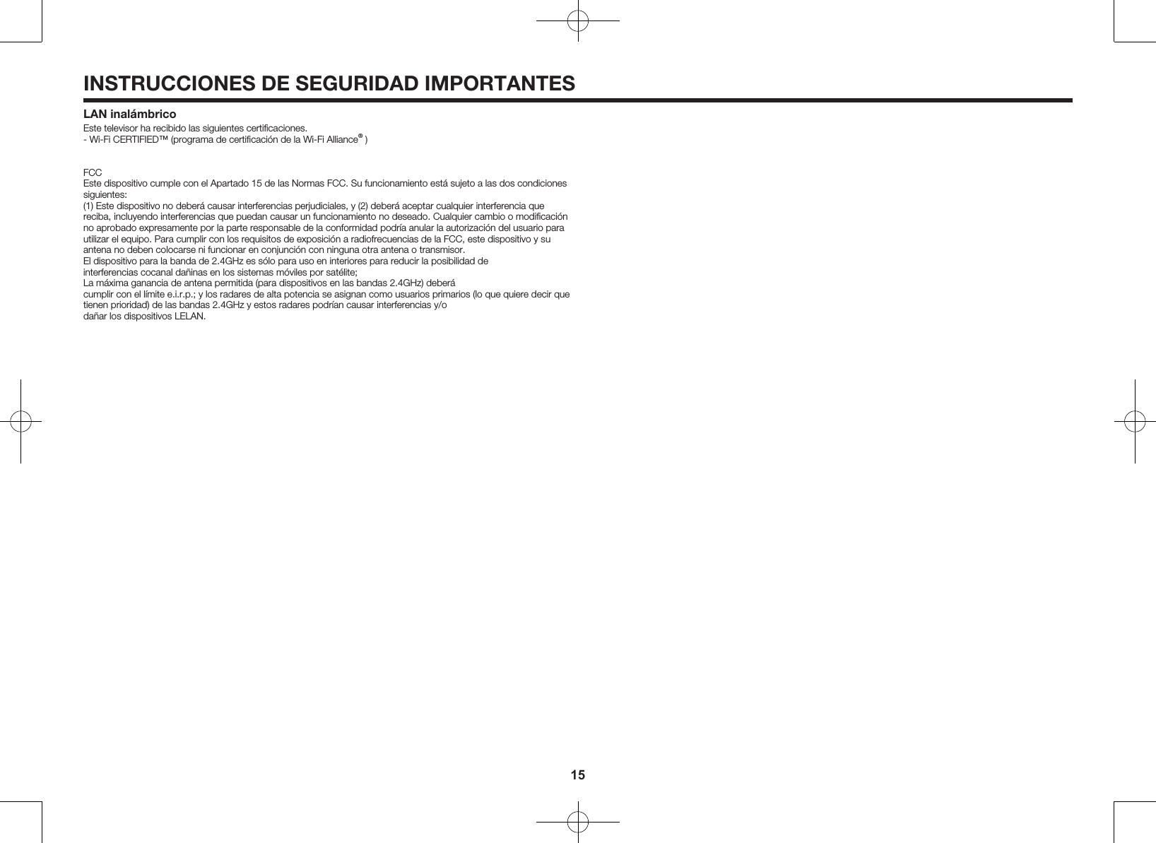 15INSTRUCCIONES DE SEGURIDAD IMPORTANTESLAN inal&aacute;mbricoEste televisor ha recibido las siguientes certiﬁcaciones.- Wi-Fi CERTIFIED&trade; (programa de certiﬁcaci&oacute;n de la Wi-Fi Alliance&reg; )FCCEste dispositivo cumple con el Apartado 15 de las Normas FCC. Su funcionamiento est&aacute; sujeto a las dos condiciones siguientes:(1) Este dispositivo no deber&aacute; causar interferencias perjudiciales, y (2) deber&aacute; aceptar cualquier interferencia que reciba, incluyendo interferencias que puedan causar un funcionamiento no deseado. Cualquier cambio o modiﬁcaci&oacute;n no aprobado expresamente por la parte responsable de la conformidad podr&iacute;a anular la autorizaci&oacute;n del usuario para utilizar el equipo. Para cumplir con los requisitos de exposici&oacute;n a radiofrecuencias de la FCC, este dispositivo y su antena no deben colocarse ni funcionar en conjunci&oacute;n con ninguna otra antena o transmisor.El dispositivo para la banda de 2.4GHz es s&oacute;lo para uso en interiores para reducir la posibilidad de interferencias cocanal da&ntilde;inas en los sistemas m&oacute;viles por sat&eacute;lite;La m&aacute;xima ganancia de antena permitida (para dispositivos en las bandas 2.4GHz) deber&aacute; cumplir con el l&iacute;mite e.i.r.p.; y los radares de alta potencia se asignan como usuarios primarios (lo que quiere decir que tienen prioridad) de las bandas 2.4GHz y estos radares podr&iacute;an causar interferencias y/o da&ntilde;ar los dispositivos LELAN.