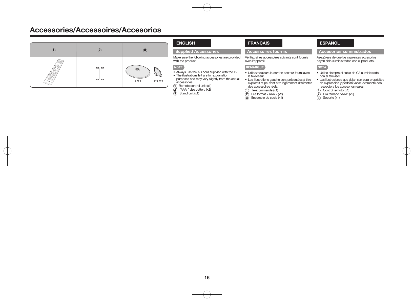 16Accessories/Accessoires/Accesorios1 2 3ENGLISHSupplied AccessoriesMake sure the following accessories are provided with the product.NOTE&bull;  Always use the AC cord supplied with the TV.&bull;  The illustrations left are for explanation purposes and may vary slightly from the actual accessories.1  Remote control unit (x1)2  "AAA " size battery (x2)3  Stand unit (x1)FRAN&Ccedil;AISAccessoires fournisV&eacute;riﬁez si les accessoires suivants sont fournis avec l'appareil.REMARQUE&bull;  Utilisez toujours le cordon secteur fourni avec le t&eacute;l&eacute;viseur.&bull;  Les illustrations gauche sont pr&eacute;sent&eacute;es &agrave; titre explicatif et peuvent &ecirc;tre l&eacute;g&egrave;rement diff&eacute;rentes des accessoires r&eacute;els.1  T&eacute;l&eacute;commande (x1)2  Pile format &laquo; AAA &raquo; (x2)3  Ensemble du socle (x1)ESPA&Ntilde;OLAccesorios suministradosAseg&uacute;rese de que los siguientes accesorios hayan sido suministrados con el producto.NOTA&bull;  Utilice siempre el cable de CA suministrado con el televisor.&bull;  Las ilustraciones que dejan son para prop&oacute;sitos de explicaci&oacute;n y podr&iacute;an variar levemente con respecto a los accesorios reales.1  Control remoto (x1)2  Pila tama&ntilde;o &ldquo;AAA&rdquo; (x2)3  Soporte (x1)