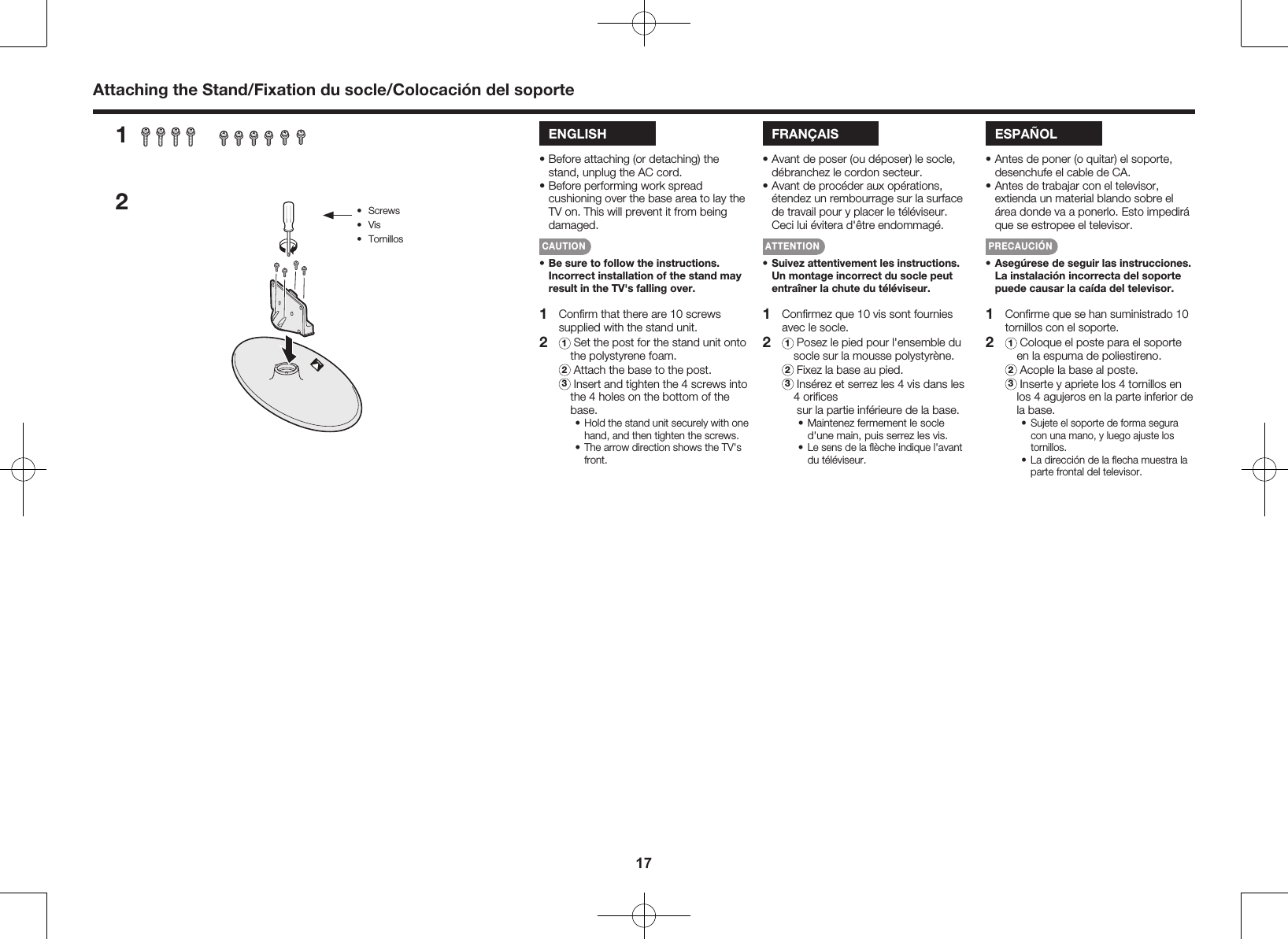17Attaching the Stand/Fixation du socle/Colocaci&oacute;n del soporteENGLISH&bull; Before attaching (or detaching) the stand, unplug the AC cord.&bull; Before performing work spread cushioning over the base area to lay the TV on. This will prevent it from being damaged.CAUTION&bull; Be sure to follow the instructions. Incorrect installation of the stand may result in the TV's falling over.1  Conﬁrm that there are 10 screws supplied with the stand unit.2 1  Set the post for the stand unit onto   the polystyrene foam. 2 Attach the base to the post. 3  Insert and tighten the 4 screws into the 4 holes on the bottom of the base.&bull; Hold the stand unit securely with one hand, and then tighten the screws.&bull; The arrow direction shows the TV's front. 1  Conﬁrmez que 10 vis sont fournies avec le socle.2 1  Posez le pied pour l'ensemble du socle sur la mousse polystyr&egrave;ne. 2 Fixez la base au pied. 3  Ins&eacute;rez et serrez les 4 vis dans les 4 oriﬁces  sur la partie inf&eacute;rieure de la base.&bull; Maintenez fermement le socle d'une main, puis serrez les vis.&bull; Le sens de la ﬂ&egrave;che indique l'avant du t&eacute;l&eacute;viseur. 1 Conﬁrme que se han suministrado 10 tornillos con el soporte.2 1  Coloque el poste para el soporte en la espuma de poliestireno. 2 Acople la base al poste. 3  Inserte y apriete los 4 tornillos en los 4 agujeros en la parte inferior de la base.&bull; Sujete el soporte de forma segura con una mano, y luego ajuste los tornillos.&bull; La direcci&oacute;n de la ﬂecha muestra la parte frontal del televisor. FRAN&Ccedil;AIS&bull; Avant de poser (ou d&eacute;poser) le socle, d&eacute;branchez le cordon secteur.&bull; Avant de proc&eacute;der aux op&eacute;rations, &eacute;tendez un rembourrage sur la surface de travail pour y placer le t&eacute;l&eacute;viseur. Ceci lui &eacute;vitera d'&ecirc;tre endommag&eacute;.ATTENTION&bull; Suivez attentivement les instructions. Un montage incorrect du socle peut entra&icirc;ner la chute du t&eacute;l&eacute;viseur.ESPA&Ntilde;OL&bull; Antes de poner (o quitar) el soporte, desenchufe el cable de CA.&bull; Antes de trabajar con el televisor, extienda un material blando sobre el &aacute;rea donde va a ponerlo. Esto impedir&aacute; que se estropee el televisor.PRECAUCI&Oacute;N&bull; Aseg&uacute;rese de seguir las instrucciones. La instalaci&oacute;n incorrecta del soporte puede causar la ca&iacute;da del televisor.12&bull;  Screws&bull;  Vis&bull;  Tornillos