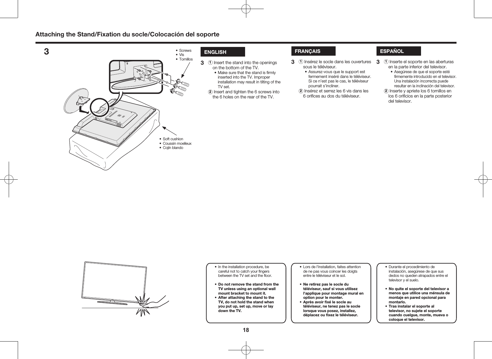 18Attaching the Stand/Fixation du socle/Colocaci&oacute;n del soporteENGLISH3 1  Insert the stand into the openings on the bottom of the TV.&bull; Make sure that the stand is ﬁrmly inserted into the TV. Improper installation may result in tilting of the TV set. 2  Insert and tighten the 6 screws into the 6 holes on the rear of the TV.FRAN&Ccedil;AIS3 1  Ins&eacute;rez le socle dans les ouvertures sous le t&eacute;l&eacute;viseur.&bull; Assurez-vous que le support est fermement ins&eacute;r&eacute; dans le t&eacute;l&eacute;viseur. Si ce n&rsquo;est pas le cas, le t&eacute;l&eacute;viseur pourrait s&rsquo;incliner. 2  Ins&eacute;rez et serrez les 6 vis dans les 6 oriﬁces au dos du t&eacute;l&eacute;viseur.ESPA&Ntilde;OL3 1  Inserte el soporte en las aberturas en la parte inferior del televisor.&bull;  Aseg&uacute;rese de que el soporte est&eacute; ﬁrmemente introducido en el televisor. Una instalaci&oacute;n incorrecta puede resultar en la inclinaci&oacute;n del televisor. 2  Inserte y apriete los 6 tornillos en los 6 oriﬁcios en la parte posterior del televisor.3&bull;  Durante el procedimiento de instalaci&oacute;n, aseg&uacute;rese de que sus dedos no queden atrapados entre el televisor y el suelo. &bull;  No quite el soporte del televisor a menos que utilice una m&eacute;nsula de montaje en pared opcional para montarlo.&bull;  Tras instalar el soporte al televisor, no sujete el soporte cuando cuelgue, monte, mueva o coloque el televisor. &bull;  Lors de l'installation, faites attention de ne pas vous coincer les doigts entre le t&eacute;l&eacute;viseur et le sol. &bull;  Ne retirez pas le socle du t&eacute;l&eacute;viseur, sauf si vous utilisez l'applique pour montage mural en option pour le monter.&bull;  Apr&egrave;s avoir ﬁx&eacute; le socle au t&eacute;l&eacute;viseur, ne tenez pas le socle lorsque vous posez, installez, d&eacute;placez ou ﬁxez le t&eacute;l&eacute;viseur.&bull;  In the installation procedure, be careful not to catch your ﬁngers between the TV set and the ﬂoor. &bull;  Do not remove the stand from the TV unless using an optional wall mount bracket to mount it.&bull;  After attaching the stand to the TV, do not hold the stand when you put up, set up, move or lay down the TV. &bull;  Screws&bull;  Vis&bull;  Tornillos&bull;  Soft cushion&bull;  Coussin moelleux&bull;  Coj&iacute;n blando