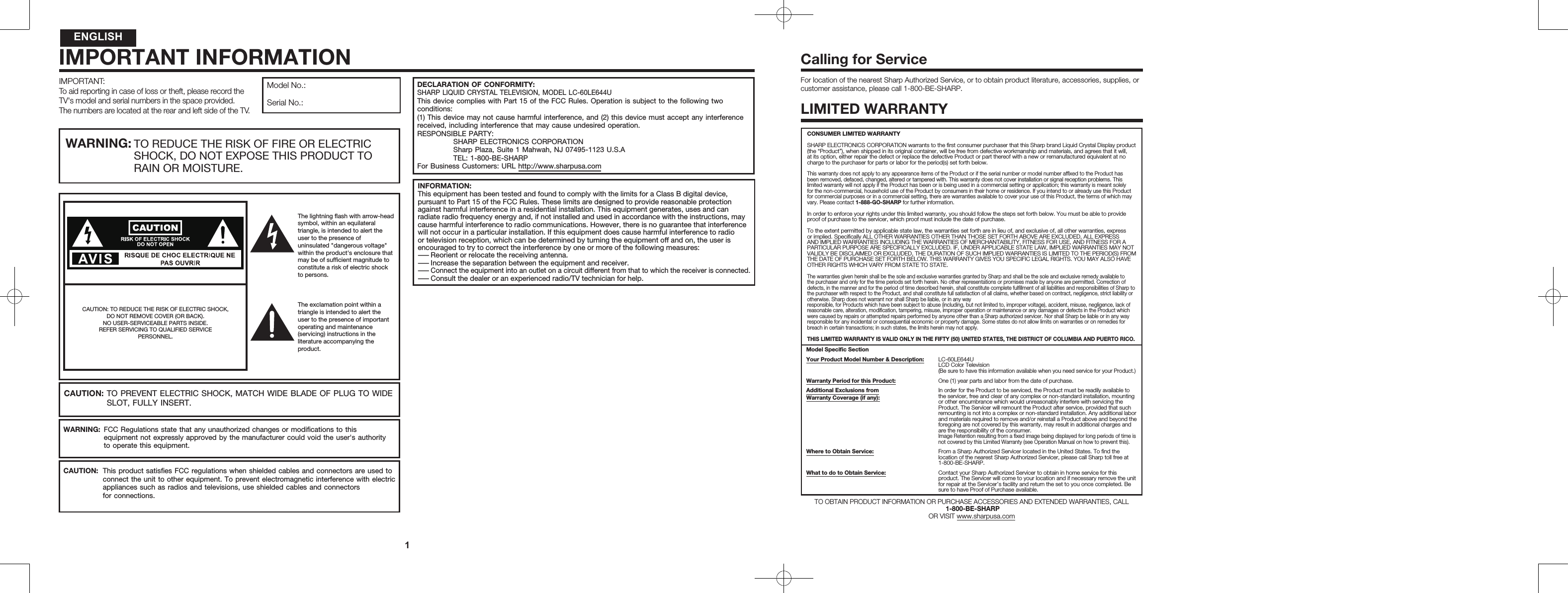 IMPORTANT:To aid reporting in case of loss or theft, please record the TV's model and serial numbers in the space provided. The numbers are located at the rear and left side of the TV.Model No.:Serial No.:WARNING: TO REDUCE THE RISK OF FIRE OR ELECTRIC   SHOCK, DO NOT EXPOSE THIS PRODUCT TO   RAIN OR MOISTURE.CAUTION: TO REDUCE THE RISK OF ELECTRIC SHOCK,DO NOT REMOVE COVER (OR BACK).NO USER-SERVICEABLE PARTS INSIDE.REFER SERVICING TO QUALIFIED SERVICEPERSONNEL.CAUTION: TO PREVENT ELECTRIC SHOCK, MATCH WIDE BLADE OF PLUG TO WIDE  SLOT, FULLY INSERT.WARNING:  FCC Regulations state that any unauthorized changes or modiﬁcations to this   equipment not expressly approved by the manufacturer could void the user's authority   to operate this equipment.CAUTION:  This product satisﬁes FCC regulations when shielded cables and connectors are used to   connect the unit to other equipment. To prevent electromagnetic interference with electric   appliances such as radios and televisions, use shielded cables and connectors   for connections.The lightning ﬂash with arrow-head symbol, within an equilateral triangle, is intended to alert the user to the presence of uninsulated "dangerous voltage" within the product's enclosure that may be of sufﬁcient magnitude to constitute a risk of electric shock to persons.The exclamation point within a triangle is intended to alert the user to the presence of important operating and maintenance (servicing) instructions in the literature accompanying the product.IMPORTANT INFORMATIONINFORMATION:This equipment has been tested and found to comply with the limits for a Class B digital device, pursuant to Part 15 of the FCC Rules. These limits are designed to provide reasonable protection against harmful interference in a residential installation. This equipment generates, uses and can radiate radio frequency energy and, if not installed and used in accordance with the instructions, may cause harmful interference to radio communications. However, there is no guarantee that interference will not occur in a particular installation. If this equipment does cause harmful interference to radio or television reception, which can be determined by turning the equipment off and on, the user is encouraged to try to correct the interference by one or more of the following measures:&mdash;Reorient or relocate the receiving antenna.&mdash;Increase the separation between the equipment and receiver.&mdash;Connect the equipment into an outlet on a circuit different from that to which the receiver is connected.&mdash;Consult the dealer or an experienced radio/TV technician for help.ENGLISH1DECLARATION OF CONFORMITY:SHARP LIQUID CRYSTAL TELEVISION, MODEL LC-60LE644UThis device complies with Part 15 of the FCC Rules. Operation is subject to the following two conditions:(1) This device may not cause harmful interference, and (2) this device must accept any interference received, including interference that may cause undesired operation.RESPONSIBLE PARTY:  SHARP ELECTRONICS CORPORATION  Sharp Plaza, Suite 1 Mahwah, NJ 07495-1123 U.S.A  TEL: 1-800-BE-SHARPFor Business Customers: URL http://www.sharpusa.comFor location of the nearest Sharp Authorized Service, or to obtain product literature, accessories, supplies, or customer assistance, please call 1-800-BE-SHARP.LIMITED WARRANTYCONSUMER LIMITED WARRANTYSHARP ELECTRONICS CORPORATION warrants to the ﬁrst consumer purchaser that this Sharp brand Liquid Crystal Display product (the &ldquo;Product&rdquo;), when shipped in its original container, will be free from defective workmanship and materials, and agrees that it will, at its option, either repair the defect or replace the defective Product or part thereof with a new or remanufactured equivalent at no charge to the purchaser for parts or labor for the period(s) set forth below.This warranty does not apply to any appearance items of the Product or if the serial number or model number afﬁxed to the Product has been removed, defaced, changed, altered or tampered with. This warranty does not cover installation or signal reception problems. This limited warranty will not apply if the Product has been or is being used in a commercial setting or application; this warranty is meant solely for the non-commercial, household use of the Product by consumers in their home or residence. If you intend to or already use this Product for commercial purposes or in a commercial setting, there are warranties available to cover your use of this Product, the terms of which may vary. Please contact 1-888-GO-SHARP for further information.In order to enforce your rights under this limited warranty, you should follow the steps set forth below. You must be able to provide proof of purchase to the servicer, which proof must include the date of purchase. To the extent permitted by applicable state law, the warranties set forth are in lieu of, and exclusive of, all other warranties, express or implied. Speciﬁcally ALL OTHER WARRANTIES OTHER THAN THOSE SET FORTH ABOVE ARE EXCLUDED, ALL EXPRESS AND IMPLIED WARRANTIES INCLUDING THE WARRANTIES OF MERCHANTABILITY, FITNESS FOR USE, AND FITNESS FOR A PARTICULAR PURPOSE ARE SPECIFICALLY EXCLUDED. IF, UNDER APPLICABLE STATE LAW, IMPLIED WARRANTIES MAY NOT VALIDLY BE DISCLAIMED OR EXCLUDED, THE DURATION OF SUCH IMPLIED WARRANTIES IS LIMITED TO THE PERIOD(S) FROM THE DATE OF PURCHASE SET FORTH BELOW. THIS WARRANTY GIVES YOU SPECIFIC LEGAL RIGHTS. YOU MAY ALSO HAVE OTHER RIGHTS WHICH VARY FROM STATE TO STATE.The warranties given herein shall be the sole and exclusive warranties granted by Sharp and shall be the sole and exclusive remedy available to the purchaser and only for the time periods set forth herein. No other representations or promises made by anyone are permitted. Correction of defects, in the manner and for the period of time described herein, shall constitute complete fulﬁllment of all liabilities and responsibilities of Sharp to the purchaser with respect to the Product, and shall constitute full satisfaction of all claims, whether based on contract, negligence, strict liability or otherwise. Sharp does not warrant nor shall Sharp be liable, or in any wayresponsible, for Products which have been subject to abuse (including, but not limited to, improper voltage), accident, misuse, negligence, lack of reasonable care, alteration, modiﬁcation, tampering, misuse, improper operation or maintenance or any damages or defects in the Product which were caused by repairs or attempted repairs performed by anyone other than a Sharp authorized servicer. Nor shall Sharp be liable or in any way responsible for any incidental or consequential economic or property damage. Some states do not allow limits on warranties or on remedies for breach in certain transactions; in such states, the limits herein may not apply.THIS LIMITED WARRANTY IS VALID ONLY IN THE FIFTY (50) UNITED STATES, THE DISTRICT OF COLUMBIA AND PUERTO RICO.Model Speciﬁc SectionYour Product Model Number &amp; Description: LC-60LE644ULCD Color Television(Be sure to have this information available when you need service for your Product.)Warranty Period for this Product: One (1) year parts and labor from the date of purchase.Additional Exclusions fromWarranty Coverage (if any):In order for the Product to be serviced, the Product must be readily available to the servicer, free and clear of any complex or non-standard installation, mounting or other encumbrance which would unreasonably interfere with servicing the Product. The Servicer will remount the Product after service, provided that such remounting is not into a complex or non-standard installation. Any additional labor and materials required to remove and/or reinstall a Product above and beyond the foregoing are not covered by this warranty, may result in additional charges and are the responsibility of the consumer.Image Retention resulting from a ﬁxed image being displayed for long periods of time is not covered by this Limited Warranty (see Operation Manual on how to prevent this).Where to Obtain Service: From a Sharp Authorized Servicer located in the United States. To ﬁnd the location of the nearest Sharp Authorized Servicer, please call Sharp toll free at 1-800-BE-SHARP.What to do to Obtain Service: Contact your Sharp Authorized Servicer to obtain in home service for this product. The Servicer will come to your location and if necessary remove the unit for repair at the Servicer&rsquo;s facility and return the set to you once completed. Be sure to have Proof of Purchase available.TO OBTAIN PRODUCT INFORMATION OR PURCHASE ACCESSORIES AND EXTENDED WARRANTIES, CALL 1-800-BE-SHARP  OR VISIT www.sharpusa.comCalling for Service