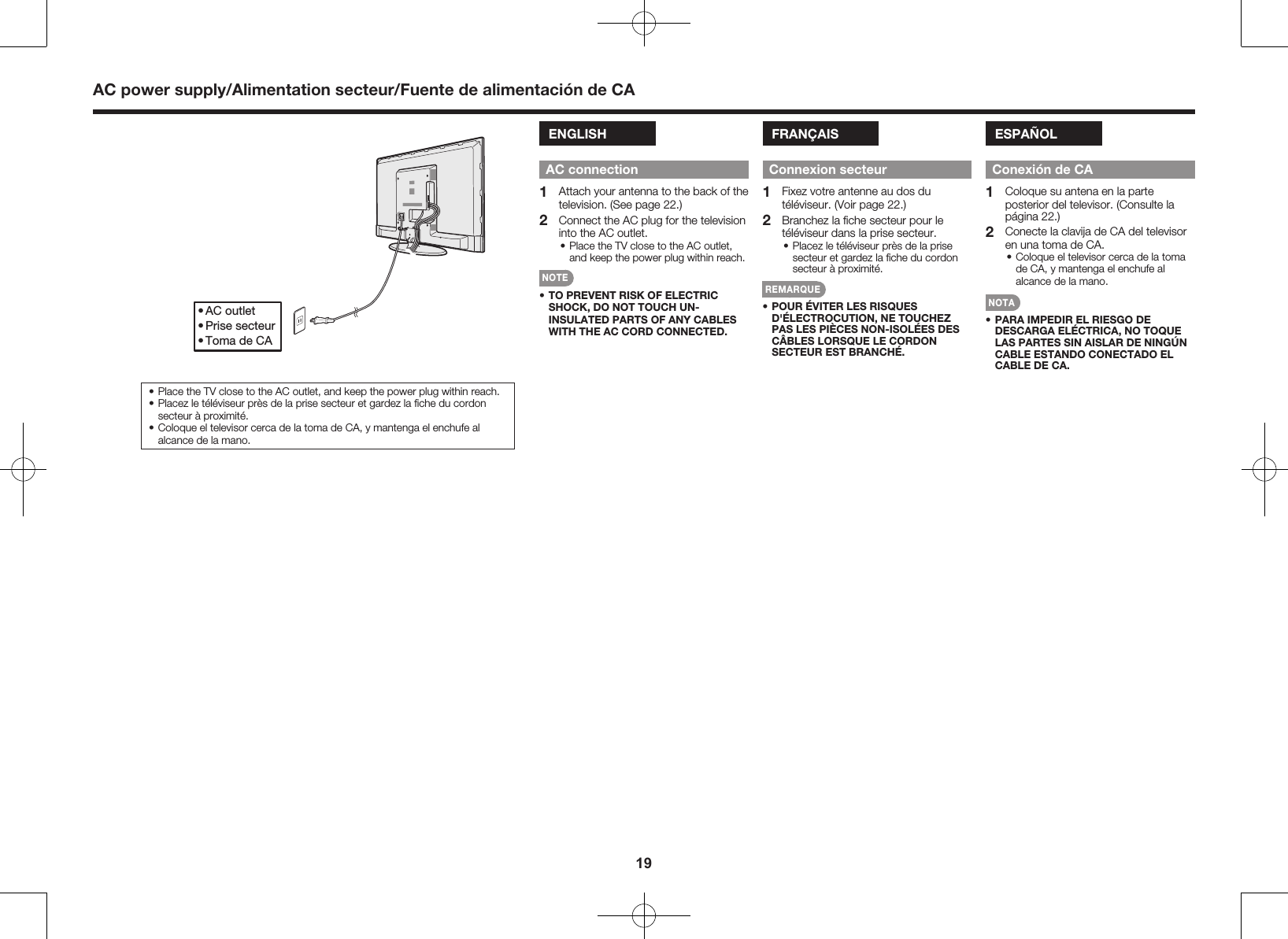 19AC power supply/Alimentation secteur/Fuente de alimentaci&oacute;n de CAENGLISHAC connection1  Attach your antenna to the back of the television. (See page 22.)2  Connect the AC plug for the television into the AC outlet.&bull; Place the TV close to the AC outlet, and keep the power plug within reach.NOTE&bull; TO PREVENT RISK OF ELECTRIC SHOCK, DO NOT TOUCH UN-INSULATED PARTS OF ANY CABLES WITH THE AC CORD CONNECTED.FRAN&Ccedil;AISConnexion secteur1  Fixez votre antenne au dos du t&eacute;l&eacute;viseur. (Voir page 22.)2  Branchez la ﬁche secteur pour le t&eacute;l&eacute;viseur dans la prise secteur.&bull; Placez le t&eacute;l&eacute;viseur pr&egrave;s de la prise secteur et gardez la ﬁche du cordon secteur &agrave; proximit&eacute;.REMARQUE&bull; POUR &Eacute;VITER LES RISQUES D'&Eacute;LECTROCUTION, NE TOUCHEZ PAS LES PI&Egrave;CES NON-ISOL&Eacute;ES DES C&Acirc;BLES LORSQUE LE CORDON SECTEUR EST BRANCH&Eacute;.ESPA&Ntilde;OLConexi&oacute;n de CA1  Coloque su antena en la parte posterior del televisor. (Consulte la p&aacute;gina 22.)2  Conecte la clavija de CA del televisor en una toma de CA.&bull; Coloque el televisor cerca de la toma de CA, y mantenga el enchufe al alcance de la mano.NOTA&bull; PARA IMPEDIR EL RIESGO DE DESCARGA EL&Eacute;CTRICA, NO TOQUE LAS PARTES SIN AISLAR DE NING&Uacute;N CABLE ESTANDO CONECTADO EL CABLE DE CA.&bull; AC outlet&bull; Prise secteur&bull; Toma de CA&bull; Place the TV close to the AC outlet, and keep the power plug within reach.&bull; Placez le t&eacute;l&eacute;viseur pr&egrave;s de la prise secteur et gardez la ﬁche du cordon secteur &agrave; proximit&eacute;.&bull; Coloque el televisor cerca de la toma de CA, y mantenga el enchufe al alcance de la mano.