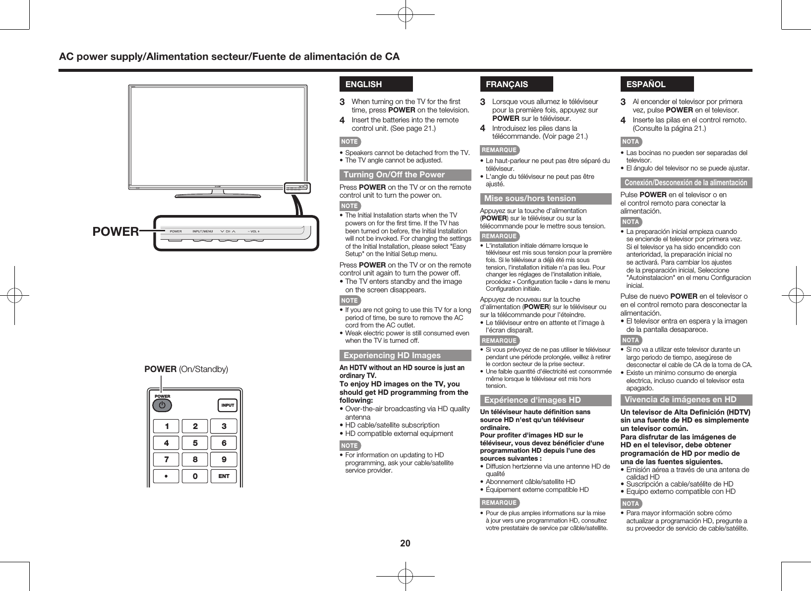20ENGLISH3  When turning on the TV for the ﬁrst time, press POWER on the television.4  Insert the batteries into the remote control unit. (See page 21.)NOTE&bull; Speakers cannot be detached from the TV.&bull; The TV angle cannot be adjusted.Turning On/Off the PowerPress POWER on the TV or on the remote control unit to turn the power on.NOTE&bull; The Initial Installation starts when the TV powers on for the ﬁrst time. If the TV has been turned on before, the Initial Installation will not be invoked. For changing the settings of the Initial Installation, please select "Easy Setup" on the Initial Setup menu.Press POWER on the TV or on the remote control unit again to turn the power off.&bull; The TV enters standby and the image on the screen disappears.NOTE&bull; If you are not going to use this TV for a long period of time, be sure to remove the AC cord from the AC outlet.&bull; Weak electric power is still consumed even when the TV is turned off.Experiencing HD ImagesAn HDTV without an HD source is just an ordinary TV.To enjoy HD images on the TV, you should get HD programming from the following:&bull; Over-the-air broadcasting via HD quality antenna&bull; HD cable/satellite subscription&bull; HD compatible external equipmentNOTE&bull; For information on updating to HD programming, ask your cable/satellite service provider.FRAN&Ccedil;AIS3  Lorsque vous allumez le t&eacute;l&eacute;viseur pour la premi&egrave;re fois, appuyez sur POWER sur le t&eacute;l&eacute;viseur.4  Introduisez les piles dans la t&eacute;l&eacute;commande. (Voir page 21.)REMARQUE&bull; Le haut-parleur ne peut pas &ecirc;tre s&eacute;par&eacute; du t&eacute;l&eacute;viseur.&bull; L'angle du t&eacute;l&eacute;viseur ne peut pas &ecirc;tre ajust&eacute;.Mise sous/hors tensionAppuyez sur la touche d'alimentation (POWER) sur le t&eacute;l&eacute;viseur ou sur la t&eacute;l&eacute;commande pour le mettre sous tension.REMARQUE&bull;  L'installation initiale d&eacute;marre lorsque le t&eacute;l&eacute;viseur est mis sous tension pour la premi&egrave;re fois. Si le t&eacute;l&eacute;viseur a d&eacute;j&agrave; &eacute;t&eacute; mis sous tension, l'installation initiale n'a pas lieu. Pour changer les r&eacute;glages de l'installation initiale, proc&eacute;dez &laquo; Conﬁguration facile &raquo; dans le menu Conﬁguration initiale.Appuyez de nouveau sur la touche d'alimentation (POWER) sur le t&eacute;l&eacute;viseur ou sur la t&eacute;l&eacute;commande pour l'&eacute;teindre.&bull; Le t&eacute;l&eacute;viseur entre en attente et l'image &agrave; l'&eacute;cran dispara&icirc;t.REMARQUE&bull;  Si vous pr&eacute;voyez de ne pas utiliser le t&eacute;l&eacute;viseur pendant une p&eacute;riode prolong&eacute;e, veillez &agrave; retirer le cordon secteur de la prise secteur.&bull;  Une faible quantit&eacute; d'&eacute;lectricit&eacute; est consomm&eacute;e m&ecirc;me lorsque le t&eacute;l&eacute;viseur est mis hors tension.Exp&eacute;rience d'images HDUn t&eacute;l&eacute;viseur haute d&eacute;ﬁnition sans source HD n'est qu'un t&eacute;l&eacute;viseur ordinaire.Pour proﬁter d'images HD sur le t&eacute;l&eacute;viseur, vous devez b&eacute;n&eacute;ﬁcier d'une programmation HD depuis l'une des sources suivantes :&bull; Diffusion hertzienne via une antenne HD de qualit&eacute;&bull; Abonnement c&acirc;ble/satellite HD&bull; &Eacute;quipement externe compatible HDREMARQUE&bull;  Pour de plus amples informations sur la mise &agrave; jour vers une programmation HD, consultez votre prestataire de service par c&acirc;ble/satellite.ESPA&Ntilde;OL3  Al encender el televisor por primera vez, pulse POWER en el televisor.4  Inserte las pilas en el control remoto. (Consulte la p&aacute;gina 21.)NOTA&bull; Las bocinas no pueden ser separadas del televisor.&bull; El &aacute;ngulo del televisor no se puede ajustar.Conexi&oacute;n/Desconexi&oacute;n de la alimentaci&oacute;nPulse POWER en el televisor o en el control remoto para conectar la alimentaci&oacute;n.NOTA&bull; La preparaci&oacute;n inicial empieza cuando se enciende el televisor por primera vez. Si el televisor ya ha sido encendido con anterioridad, la preparaci&oacute;n inicial no se activar&aacute;. Para cambiar los ajustes de la preparaci&oacute;n inicial, Seleccione "Autoinstalacion" en el menu Conﬁguracion inicial.Pulse de nuevo POWER en el televisor o en el control remoto para desconectar la alimentaci&oacute;n.&bull; El televisor entra en espera y la imagen de la pantalla desaparece.NOTA&bull;  Si no va a utilizar este televisor durante un largo periodo de tiempo, aseg&uacute;rese de desconectar el cable de CA de la toma de CA.&bull; Existe un minimo consumo de energia electrica, incluso cuando el televisor esta apagado.Vivencia de im&aacute;genes en HDUn televisor de Alta Deﬁnici&oacute;n (HDTV) sin una fuente de HD es simplemente un televisor com&uacute;n.Para disfrutar de las im&aacute;genes de HD en el televisor, debe obtener programaci&oacute;n de HD por medio de una de las fuentes siguientes.&bull; Emisi&oacute;n a&eacute;rea a trav&eacute;s de una antena de calidad HD&bull; Suscripci&oacute;n a cable/sat&eacute;lite de HD&bull; Equipo externo compatible con HDNOTA&bull; Para mayor informaci&oacute;n sobre c&oacute;mo actualizar a programaci&oacute;n HD, pregunte a su proveedor de servicio de cable/sat&eacute;lite.AC power supply/Alimentation secteur/Fuente de alimentaci&oacute;n de CAPOWERPOWERINPUTENT1456780923POWER (On/Standby)