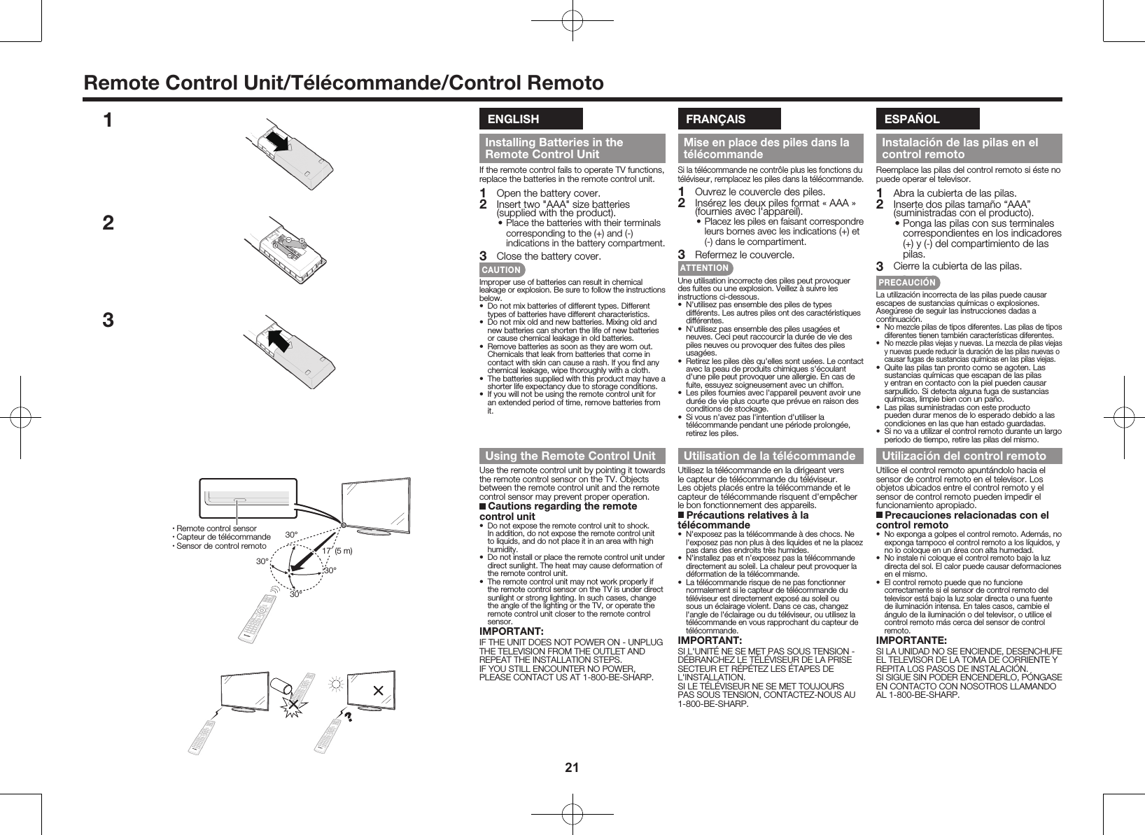 21Remote Control Unit/T&eacute;l&eacute;commande/Control RemotoENGLISHInstalling Batteries in the Remote Control UnitIf the remote control fails to operate TV functions, replace the batteries in the remote control unit.1  Open the battery cover.2  Insert two "AAA" size batteries (supplied with the product).&bull; Place the batteries with their terminals corresponding to the (+) and (-) indications in the battery compartment.3  Close the battery cover.CAUTIONImproper use of batteries can result in chemical leakage or explosion. Be sure to follow the instructions below.&bull;  Do not mix batteries of different types. Different types of batteries have different characteristics.&bull;  Do not mix old and new batteries. Mixing old and new batteries can shorten the life of new batteries or cause chemical leakage in old batteries.&bull;  Remove batteries as soon as they are worn out. Chemicals that leak from batteries that come in contact with skin can cause a rash. If you ﬁnd any chemical leakage, wipe thoroughly with a cloth.&bull;  The batteries supplied with this product may have a shorter life expectancy due to storage conditions.&bull;  If you will not be using the remote control unit for an extended period of time, remove batteries from it.Using the Remote Control UnitUse the remote control unit by pointing it towards the remote control sensor on the TV. Objects between the remote control unit and the remote control sensor may prevent proper operation. Cautions regarding the remote control unit&bull;  Do not expose the remote control unit to shock. In addition, do not expose the remote control unit to liquids, and do not place it in an area with high humidity.&bull;  Do not install or place the remote control unit under direct sunlight. The heat may cause deformation of the remote control unit.&bull;  The remote control unit may not work properly if the remote control sensor on the TV is under direct sunlight or strong lighting. In such cases, change the angle of the lighting or the TV, or operate the remote control unit closer to the remote control sensor.IMPORTANT:IF THE UNIT DOES NOT POWER ON - UNPLUG THE TELEVISION FROM THE OUTLET AND REPEAT THE INSTALLATION STEPS.IF YOU STILL ENCOUNTER NO POWER, PLEASE CONTACT US AT 1-800-BE-SHARP.FRAN&Ccedil;AISMise en place des piles dans la t&eacute;l&eacute;commandeSi la t&eacute;l&eacute;commande ne contr&ocirc;le plus les fonctions du t&eacute;l&eacute;viseur, remplacez les piles dans la t&eacute;l&eacute;commande.1  Ouvrez le couvercle des piles.2  Ins&eacute;rez les deux piles format &laquo; AAA &raquo; (fournies avec l'appareil).&bull; Placez les piles en faisant correspondre leurs bornes avec les indications (+) et (-) dans le compartiment.3  Refermez le couvercle.ATTENTIONUne utilisation incorrecte des piles peut provoquer des fuites ou une explosion. Veillez &agrave; suivre les instructions ci-dessous.&bull;  N'utilisez pas ensemble des piles de types diff&eacute;rents. Les autres piles ont des caract&eacute;ristiques diff&eacute;rentes.&bull;  N'utilisez pas ensemble des piles usag&eacute;es et neuves. Ceci peut raccourcir la dur&eacute;e de vie des piles neuves ou provoquer des fuites des piles usag&eacute;es.&bull;  Retirez les piles d&egrave;s qu'elles sont us&eacute;es. Le contact avec la peau de produits chimiques s'&eacute;coulant d'une pile peut provoquer une allergie. En cas de fuite, essuyez soigneusement avec un chiffon.&bull;  Les piles fournies avec l'appareil peuvent avoir une dur&eacute;e de vie plus courte que pr&eacute;vue en raison des conditions de stockage.&bull;  Si vous n'avez pas l'intention d'utiliser la t&eacute;l&eacute;commande pendant une p&eacute;riode prolong&eacute;e, retirez les piles.Utilisation de la t&eacute;l&eacute;commandeUtilisez la t&eacute;l&eacute;commande en la dirigeant vers le capteur de t&eacute;l&eacute;commande du t&eacute;l&eacute;viseur. Les objets plac&eacute;s entre la t&eacute;l&eacute;commande et le capteur de t&eacute;l&eacute;commande risquent d'emp&ecirc;cher le bon fonctionnement des appareils. Pr&eacute;cautions relatives &agrave; la t&eacute;l&eacute;commande&bull;  N'exposez pas la t&eacute;l&eacute;commande &agrave; des chocs. Ne l'exposez pas non plus &agrave; des liquides et ne la placez pas dans des endroits tr&egrave;s humides.&bull;  N'installez pas et n'exposez pas la t&eacute;l&eacute;commande directement au soleil. La chaleur peut provoquer la d&eacute;formation de la t&eacute;l&eacute;commande.&bull;  La t&eacute;l&eacute;commande risque de ne pas fonctionner normalement si le capteur de t&eacute;l&eacute;commande du t&eacute;l&eacute;viseur est directement expos&eacute; au soleil ou sous un &eacute;clairage violent. Dans ce cas, changez l'angle de l'&eacute;clairage ou du t&eacute;l&eacute;viseur, ou utilisez la t&eacute;l&eacute;commande en vous rapprochant du capteur de t&eacute;l&eacute;commande.IMPORTANT:SI L'UNIT&Eacute; NE SE MET PAS SOUS TENSION - D&Eacute;BRANCHEZ LE T&Eacute;L&Eacute;VISEUR DE LA PRISE SECTEUR ET R&Eacute;P&Eacute;TEZ LES &Eacute;TAPES DE L'INSTALLATION.SI LE T&Eacute;L&Eacute;VISEUR NE SE MET TOUJOURS PAS SOUS TENSION, CONTACTEZ-NOUS AU 1-800-BE-SHARP.ESPA&Ntilde;OLInstalaci&oacute;n de las pilas en el control remotoReemplace las pilas del control remoto si &eacute;ste no puede operar el televisor.1  Abra la cubierta de las pilas.2  Inserte dos pilas tama&ntilde;o &ldquo;AAA&rdquo; (suministradas con el producto).&bull; Ponga las pilas con sus terminales correspondientes en los indicadores (+) y (-) del compartimiento de las pilas.3  Cierre la cubierta de las pilas.PRECAUCI&Oacute;NLa utilizaci&oacute;n incorrecta de las pilas puede causar escapes de sustancias qu&iacute;micas o explosiones. Aseg&uacute;rese de seguir las instrucciones dadas a continuaci&oacute;n.&bull;  No mezcle pilas de tipos diferentes. Las pilas de tipos diferentes tienen tambi&eacute;n caracter&iacute;sticas diferentes.&bull;  No mezcle pilas viejas y nuevas. La mezcla de pilas viejas y nuevas puede reducir la duraci&oacute;n de las pilas nuevas o causar fugas de sustancias qu&iacute;micas en las pilas viejas.&bull;  Quite las pilas tan pronto como se agoten. Las sustancias qu&iacute;micas que escapan de las pilas y entran en contacto con la piel pueden causar sarpullido. Si detecta alguna fuga de sustancias qu&iacute;micas, limpie bien con un pa&ntilde;o.&bull;  Las pilas suministradas con este producto pueden durar menos de lo esperado debido a las condiciones en las que han estado guardadas.&bull;  Si no va a utilizar el control remoto durante un largo periodo de tiempo, retire las pilas del mismo.Utilizaci&oacute;n del control remotoUtilice el control remoto apunt&aacute;ndolo hacia el sensor de control remoto en el televisor. Los objetos ubicados entre el control remoto y el sensor de control remoto pueden impedir el funcionamiento apropiado. Precauciones relacionadas con el control remoto&bull;  No exponga a golpes el control remoto. Adem&aacute;s, no exponga tampoco el control remoto a los l&iacute;quidos, y no lo coloque en un &aacute;rea con alta humedad.&bull;  No instale ni coloque el control remoto bajo la luz directa del sol. El calor puede causar deformaciones en el mismo.&bull;  El control remoto puede que no funcione correctamente si el sensor de control remoto del televisor est&aacute; bajo la luz solar directa o una fuente de iluminaci&oacute;n intensa. En tales casos, cambie el &aacute;ngulo de la iluminaci&oacute;n o del televisor, o utilice el control remoto m&aacute;s cerca del sensor de control remoto.IMPORTANTE:SI LA UNIDAD NO SE ENCIENDE, DESENCHUFE EL TELEVISOR DE LA TOMA DE CORRIENTE Y REPITA LOS PASOS DE INSTALACI&Oacute;N.SI SIGUE SIN PODER ENCENDERLO, P&Oacute;NGASE EN CONTACTO CON NOSOTROS LLAMANDO AL 1-800-BE-SHARP.12330&deg;30&deg;30&deg;30&deg;17&acute; (5 m)&bull;  Remote control sensor&bull;  Capteur de t&eacute;l&eacute;commande&bull;  Sensor de control remoto