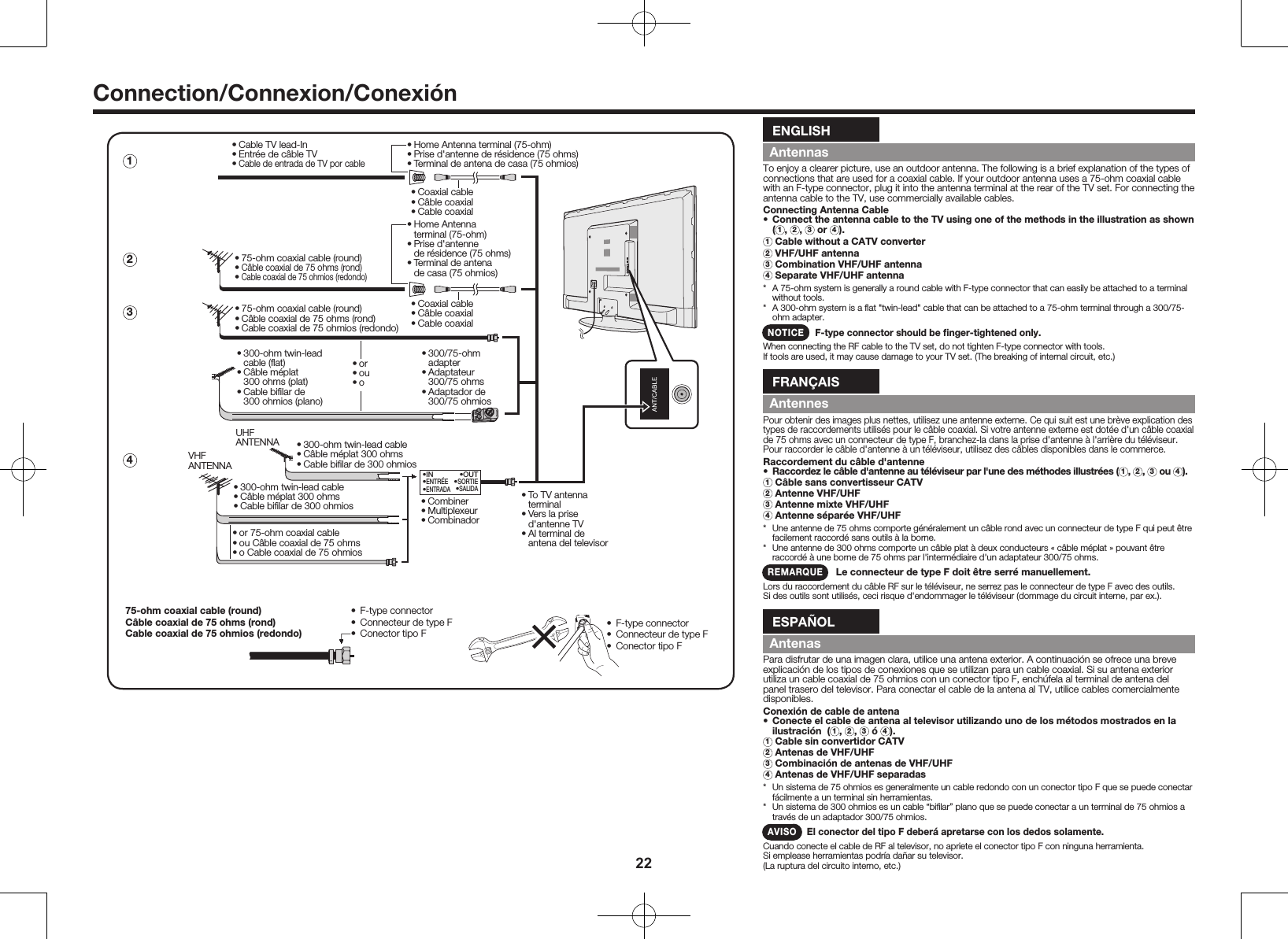 22Connection/Connexion/Conexi&oacute;n&bull; 75-ohm coaxial cable (round)&bull; C&acirc;ble coaxial de 75 ohms (rond)&bull; Cable coaxial de 75 ohmios (redondo)&bull;IN&bull;ENTR&Eacute;E&bull;ENTRADA&bull;OUT&bull;SORTIE&bull;SALIDA&bull; 300-ohm twin-lead cable&bull; C&acirc;ble m&eacute;plat 300 ohms&bull; Cable biﬁlar de 300 ohmios&bull; 300-ohm twin-lead cable&bull; C&acirc;ble m&eacute;plat 300 ohms&bull; Cable biﬁlar de 300 ohmiosVHFANTENNAUHFANTENNA&bull; Combiner&bull; Multiplexeur&bull; Combinador&bull; To TV antenna   terminal&bull; Vers la prise  d'antenne TV&bull; Al terminal de  antena del televisor&bull; 300/75-ohm   adapter&bull; Adaptateur  300/75 ohms&bull; Adaptador de  300/75 ohmios&bull; 300-ohm twin-lead   cable (ﬂat)&bull; C&acirc;ble m&eacute;plat   300 ohms (plat)&bull; Cable biﬁlar de   300 ohmios (plano)&bull; 75-ohm coaxial cable (round)&bull; C&acirc;ble coaxial de 75 ohms (rond)&bull; Cable coaxial de 75 ohmios (redondo)&bull; Cable TV lead-In&bull; Entr&eacute;e de c&acirc;ble TV&bull; Cable de entrada de TV por cable&bull; Coaxial cable&bull; C&acirc;ble coaxial &bull; Cable coaxial&bull; Coaxial cable&bull; C&acirc;ble coaxial &bull; Cable coaxial&bull; Home Antenna terminal (75-ohm)&bull; Prise d'antenne de r&eacute;sidence (75 ohms)&bull; Terminal de antena de casa (75 ohmios)&bull; Home Antenna  terminal (75-ohm)&bull; Prise d'antenne   de r&eacute;sidence (75 ohms)&bull; Terminal de antena   de casa (75 ohmios)&bull; or&bull; ou&bull; o&bull; or 75-ohm coaxial cable&bull; ou C&acirc;ble coaxial de 75 ohms&bull; o Cable coaxial de 75 ohmios1342&bull;  F-type connector&bull;  Connecteur de type F&bull;  Conector tipo F&bull;  F-type connector&bull;  Connecteur de type F&bull;  Conector tipo F75-ohm coaxial cable (round)C&acirc;ble coaxial de 75 ohms (rond)Cable coaxial de 75 ohmios (redondo)ENGLISHAntennasTo enjoy a clearer picture, use an outdoor antenna. The following is a brief explanation of the types of connections that are used for a coaxial cable. If your outdoor antenna uses a 75-ohm coaxial cable with an F-type connector, plug it into the antenna terminal at the rear of the TV set. For connecting the antenna cable to the TV, use commercially available cables.Connecting Antenna Cable&bull;  Connect the antenna cable to the TV using one of the methods in the illustration as shown (1,  2,  3 or  4).1  Cable without a CATV converter2  VHF/UHF antenna3  Combination VHF/UHF antenna4  Separate VHF/UHF antenna*  A 75-ohm system is generally a round cable with F-type connector that can easily be attached to a terminal without tools.*  A 300-ohm system is a ﬂat "twin-lead" cable that can be attached to a 75-ohm terminal through a 300/75-ohm adapter.NOTICE    F-type connector should be ﬁnger-tightened only.When connecting the RF cable to the TV set, do not tighten F-type connector with tools.If tools are used, it may cause damage to your TV set. (The breaking of internal circuit, etc.)FRAN&Ccedil;AISAntennesPour obtenir des images plus nettes, utilisez une antenne externe. Ce qui suit est une br&egrave;ve explication des types de raccordements utilis&eacute;s pour le c&acirc;ble coaxial. Si votre antenne externe est dot&eacute;e d'un c&acirc;ble coaxial de 75 ohms avec un connecteur de type F, branchez-la dans la prise d'antenne &agrave; l'arri&egrave;re du t&eacute;l&eacute;viseur. Pour raccorder le c&acirc;ble d'antenne &agrave; un t&eacute;l&eacute;viseur, utilisez des c&acirc;bles disponibles dans le commerce.Raccordement du c&acirc;ble d'antenne&bull;  Raccordez le c&acirc;ble d'antenne au t&eacute;l&eacute;viseur par l'une des m&eacute;thodes illustr&eacute;es ( 1,  2,  3 ou  4).1  C&acirc;ble sans convertisseur CATV2  Antenne VHF/UHF3  Antenne mixte VHF/UHF4  Antenne s&eacute;par&eacute;e VHF/UHF*  Une antenne de 75 ohms comporte g&eacute;n&eacute;ralement un c&acirc;ble rond avec un connecteur de type F qui peut &ecirc;tre facilement raccord&eacute; sans outils &agrave; la borne.*  Une antenne de 300 ohms comporte un c&acirc;ble plat &agrave; deux conducteurs &laquo; c&acirc;ble m&eacute;plat &raquo; pouvant &ecirc;tre raccord&eacute; &agrave; une borne de 75 ohms par l'interm&eacute;diaire d'un adaptateur 300/75 ohms.REMARQUE    Le connecteur de type F doit &ecirc;tre serr&eacute; manuellement.Lors du raccordement du c&acirc;ble RF sur le t&eacute;l&eacute;viseur, ne serrez pas le connecteur de type F avec des outils. Si des outils sont utilis&eacute;s, ceci risque d'endommager le t&eacute;l&eacute;viseur (dommage du circuit interne, par ex.).ESPA&Ntilde;OLAntenasPara disfrutar de una imagen clara, utilice una antena exterior. A continuaci&oacute;n se ofrece una breve explicaci&oacute;n de los tipos de conexiones que se utilizan para un cable coaxial. Si su antena exterior utiliza un cable coaxial de 75 ohmios con un conector tipo F, ench&uacute;fela al terminal de antena del panel trasero del televisor. Para conectar el cable de la antena al TV, utilice cables comercialmente disponibles.Conexi&oacute;n de cable de antena&bull;  Conecte el cable de antena al televisor utilizando uno de los m&eacute;todos mostrados en la ilustraci&oacute;n  ( 1,  2,  3 &oacute;  4).1  Cable sin convertidor CATV2  Antenas de VHF/UHF3  Combinaci&oacute;n de antenas de VHF/UHF4  Antenas de VHF/UHF separadas*  Un sistema de 75 ohmios es generalmente un cable redondo con un conector tipo F que se puede conectar f&aacute;cilmente a un terminal sin herramientas.*  Un sistema de 300 ohmios es un cable &ldquo;biﬁlar&rdquo; plano que se puede conectar a un terminal de 75 ohmios a trav&eacute;s de un adaptador 300/75 ohmios.AVISO El conector del tipo F deber&aacute; apretarse con los dedos solamente.Cuando conecte el cable de RF al televisor, no apriete el conector tipo F con ninguna herramienta.Si emplease herramientas podr&iacute;a da&ntilde;ar su televisor.(La ruptura del circuito interno, etc.)