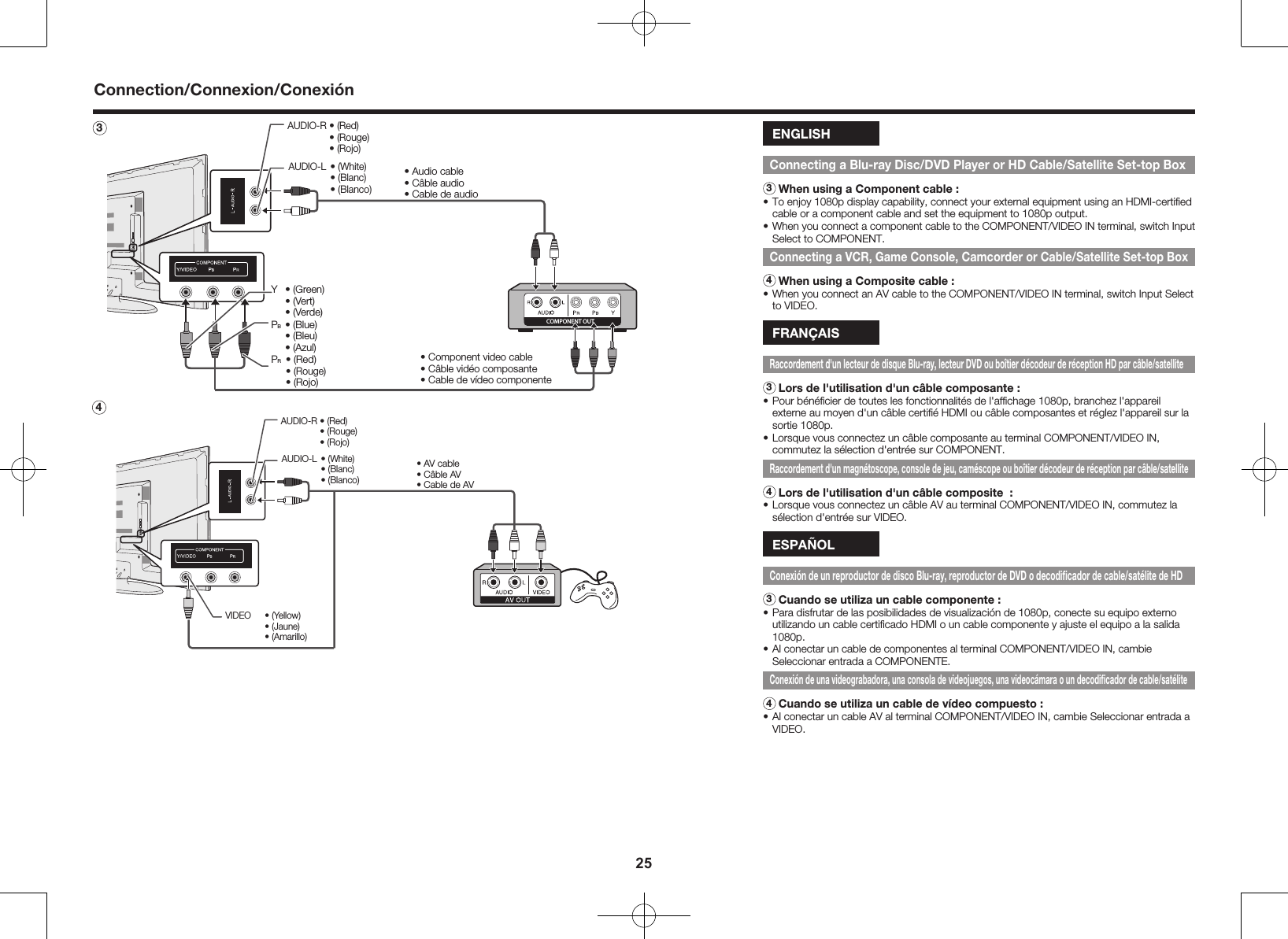 252 COMPONENT OUTY  &bull; (Green)  &bull; (Vert)  &bull; (Verde)PB &bull; (Blue)  &bull; (Bleu)  &bull; (Azul)PR  &bull; (Red)  &bull; (Rouge)  &bull; (Rojo)&bull; Audio cable&bull; C&acirc;ble audio&bull; Cable de audio&bull; Component video cable&bull; C&acirc;ble vid&eacute;o composante &bull; Cable de v&iacute;deo componente AUDIO-L &bull; (White)  &bull; (Blanc)  &bull; (Blanco)AUDIO-R &bull; (Red)  &bull; (Rouge)  &bull; (Rojo)3 &bull; AV cable&bull; C&acirc;ble AV&bull; Cable de AVVIDEO  &bull; (Yellow)  &bull; (Jaune)  &bull; (Amarillo)AUDIO-L &bull; (White)  &bull; (Blanc)  &bull; (Blanco)AUDIO-R &bull; (Red)  &bull; (Rouge)  &bull; (Rojo)ENGLISHConnecting a Blu-ray Disc/DVD Player or HD Cable/Satellite Set-top Box3 When using a Component cable :&bull; To enjoy 1080p display capability, connect your external equipment using an HDMI-certiﬁed cable or a component cable and set the equipment to 1080p output.&bull; When you connect a component cable to the COMPONENT/VIDEO IN terminal, switch Input Select to COMPONENT.Connecting a VCR, Game Console, Camcorder or Cable/Satellite Set-top Box4 When using a Composite cable :&bull; When you connect an AV cable to the COMPONENT/VIDEO IN terminal, switch Input Select to VIDEO.FRAN&Ccedil;AISRaccordement d'un lecteur de disque Blu-ray, lecteur DVD ou bo&icirc;tier d&eacute;codeur de r&eacute;ception HD par c&acirc;ble/satellite3 Lors de l'utilisation d'un c&acirc;ble composante :&bull; Pour b&eacute;n&eacute;ﬁcier de toutes les fonctionnalit&eacute;s de l'afﬁchage 1080p, branchez l'appareil externe au moyen d'un c&acirc;ble certiﬁ&eacute; HDMI ou c&acirc;ble composantes et r&eacute;glez l'appareil sur la sortie 1080p.&bull; Lorsque vous connectez un c&acirc;ble composante au terminal COMPONENT/VIDEO IN, commutez la s&eacute;lection d'entr&eacute;e sur COMPONENT.Raccordement d'un magn&eacute;toscope, console de jeu, cam&eacute;scope ou bo&icirc;tier d&eacute;codeur de r&eacute;ception par c&acirc;ble/satellite4 Lors de l'utilisation d'un c&acirc;ble composite  :&bull; Lorsque vous connectez un c&acirc;ble AV au terminal COMPONENT/VIDEO IN, commutez la s&eacute;lection d'entr&eacute;e sur VIDEO.ESPA&Ntilde;OLConexi&oacute;n de un reproductor de disco Blu-ray, reproductor de DVD o decodiﬁcador de cable/sat&eacute;lite de HD3 Cuando se utiliza un cable componente :&bull; Para disfrutar de las posibilidades de visualizaci&oacute;n de 1080p, conecte su equipo externo utilizando un cable certiﬁcado HDMI o un cable componente y ajuste el equipo a la salida 1080p.&bull; Al conectar un cable de componentes al terminal COMPONENT/VIDEO IN, cambie Seleccionar entrada a COMPONENTE. Conexi&oacute;n de una videograbadora, una consola de videojuegos, una videoc&aacute;mara o un decodiﬁcador de cable/sat&eacute;lite4 Cuando se utiliza un cable de v&iacute;deo compuesto :&bull; Al conectar un cable AV al terminal COMPONENT/VIDEO IN, cambie Seleccionar entrada a VIDEO.Connection/Connexion/Conexi&oacute;n34