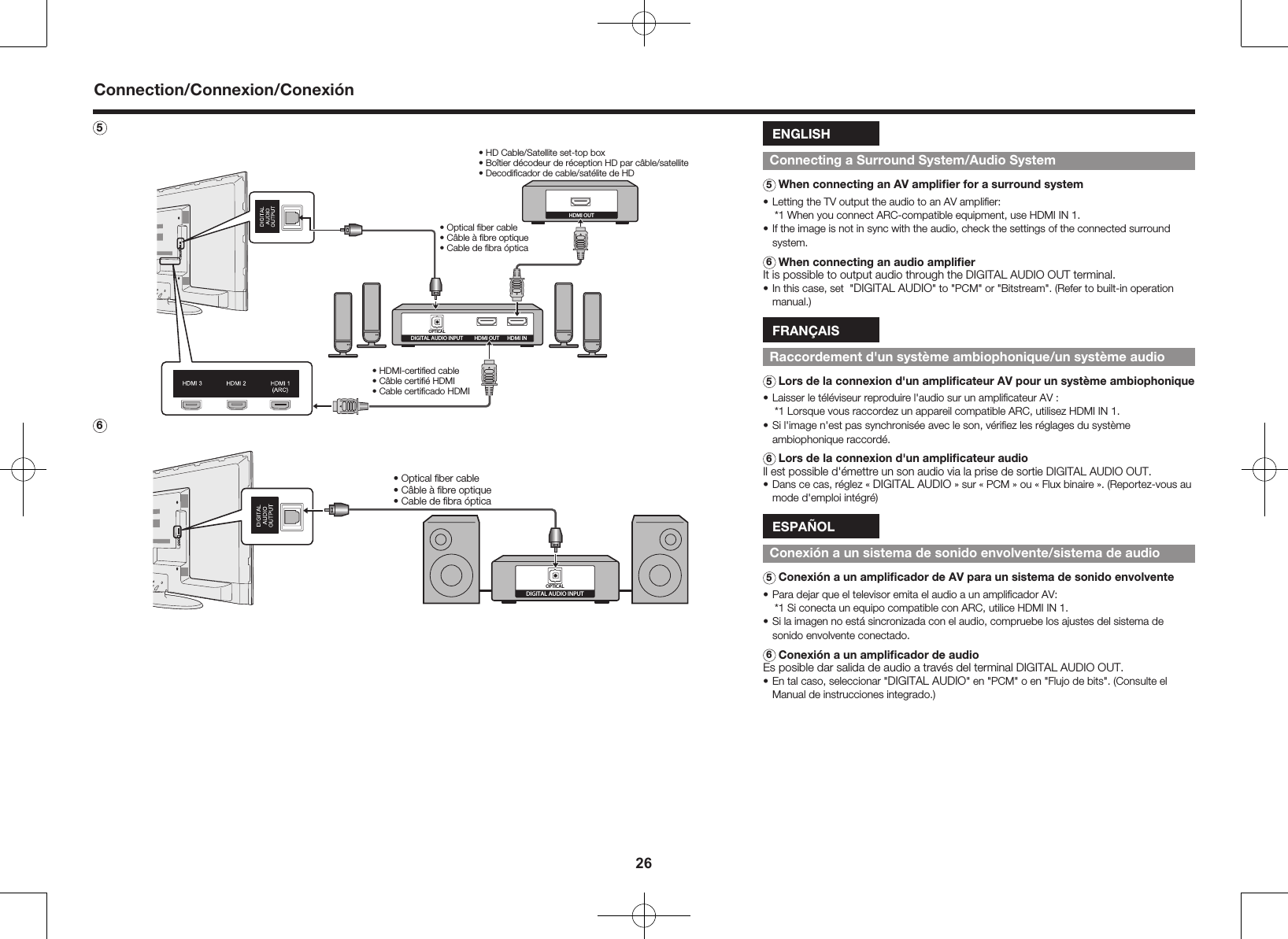26Connection/Connexion/Conexi&oacute;n5 DIGITAL AUDIO INPUTOPTICALHDMI INHDMI OUTHDMI OUT&bull; HD Cable/Satellite set-top box&bull; Bo&icirc;tier d&eacute;codeur de r&eacute;ception HD par c&acirc;ble/satellite&bull; Decodiﬁcador de cable/sat&eacute;lite de HD&bull; Optical ﬁber cable&bull; C&acirc;ble &agrave; ﬁbre optique&bull; Cable de ﬁbra &oacute;ptica&bull; HDMI-certiﬁed cable&bull; C&acirc;ble certiﬁ&eacute; HDMI&bull; Cable certiﬁcado HDMI6DIGITAL AUDIO INPUTOPTICAL&bull; Optical ﬁber cable&bull; C&acirc;ble &agrave; ﬁbre optique&bull; Cable de ﬁbra &oacute;pticaENGLISHConnecting a Surround System/Audio System5 When connecting an AV ampliﬁer for a surround system&bull; Letting the TV output the audio to an AV ampliﬁer:*1  When you connect ARC-compatible equipment, use HDMI IN 1.&bull; If the image is not in sync with the audio, check the settings of the connected surround system.6 When connecting an audio ampliﬁerIt is possible to output audio through the DIGITAL AUDIO OUT terminal.&bull; In this case, set  "DIGITAL AUDIO" to "PCM" or "Bitstream". (Refer to built-in operation manual.) FRAN&Ccedil;AISRaccordement d'un syst&egrave;me ambiophonique/un syst&egrave;me audio5 Lors de la connexion d'un ampliﬁcateur AV pour un syst&egrave;me ambiophonique&bull; Laisser le t&eacute;l&eacute;viseur reproduire l'audio sur un ampliﬁcateur AV :*1  Lorsque vous raccordez un appareil compatible ARC, utilisez HDMI IN 1.&bull; Si l'image n'est pas synchronis&eacute;e avec le son, v&eacute;riﬁez les r&eacute;glages du syst&egrave;me ambiophonique raccord&eacute;.6 Lors de la connexion d'un ampliﬁcateur audioIl est possible d'&eacute;mettre un son audio via la prise de sortie DIGITAL AUDIO OUT.&bull; Dans ce cas, r&eacute;glez &laquo; DIGITAL AUDIO &raquo; sur &laquo; PCM &raquo; ou &laquo; Flux binaire &raquo;. (Reportez-vous au mode d'emploi int&eacute;gr&eacute;)ESPA&Ntilde;OLConexi&oacute;n a un sistema de sonido envolvente/sistema de audio5 Conexi&oacute;n a un ampliﬁcador de AV para un sistema de sonido envolvente&bull; Para dejar que el televisor emita el audio a un ampliﬁcador AV:*1  Si conecta un equipo compatible con ARC, utilice HDMI IN 1.&bull; Si la imagen no est&aacute; sincronizada con el audio, compruebe los ajustes del sistema de sonido envolvente conectado.6 Conexi&oacute;n a un ampliﬁcador de audioEs posible dar salida de audio a trav&eacute;s del terminal DIGITAL AUDIO OUT.&bull; En tal caso, seleccionar "DIGITAL AUDIO" en "PCM" o en "Flujo de bits". (Consulte el Manual de instrucciones integrado.)