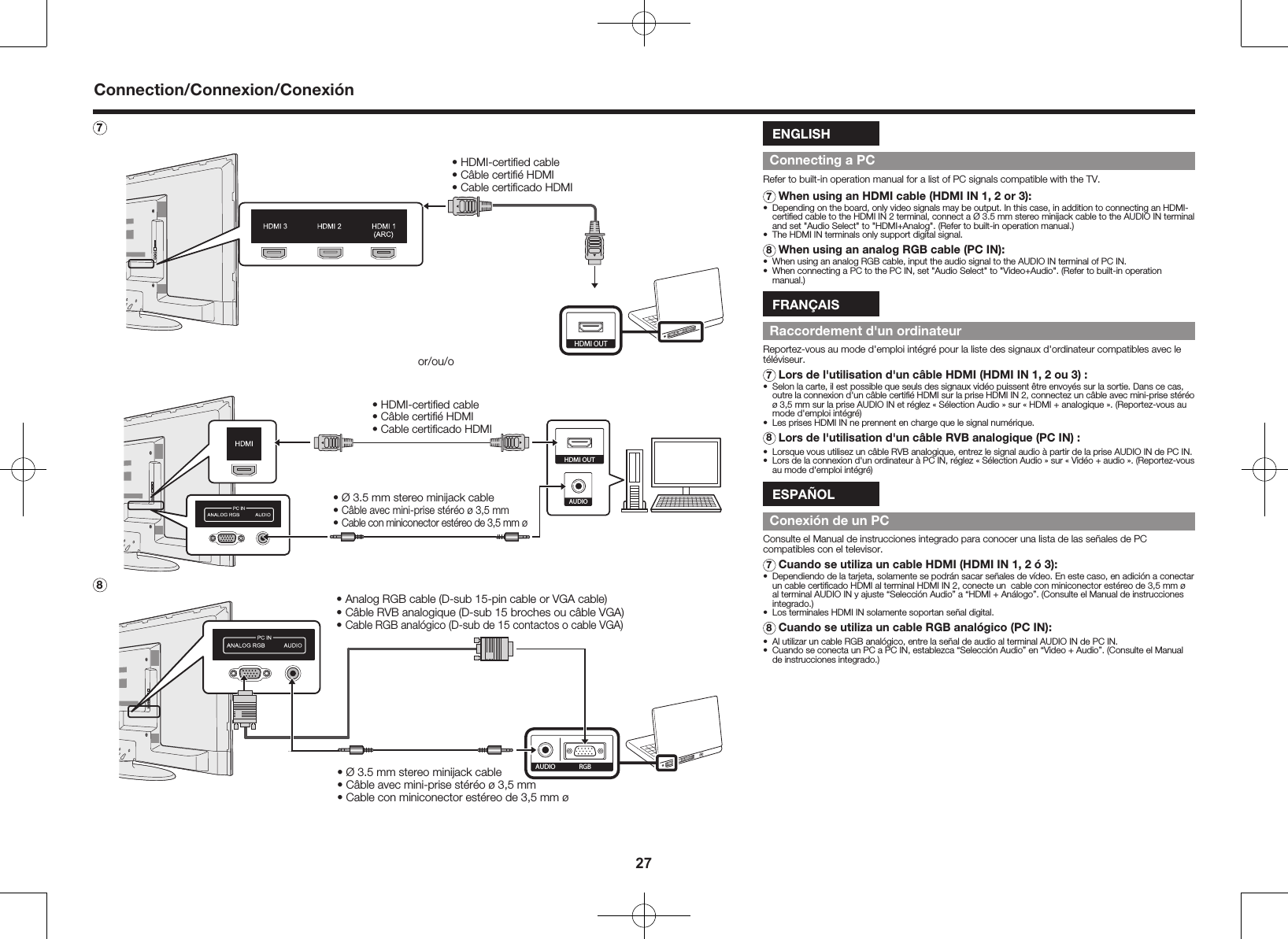 277  &bull; HDMI-certiﬁed cable&bull; C&acirc;ble certiﬁ&eacute; HDMI&bull; Cable certiﬁcado HDMIHDMI OUTor/ou/o AUDIO&bull; &Oslash; 3.5 mm stereo minijack cable&bull; C&acirc;ble avec mini-prise st&eacute;r&eacute;o &oslash; 3,5 mm&bull; Cable con miniconector est&eacute;reo de 3,5 mm &oslash;&bull; HDMI-certiﬁed cable&bull; C&acirc;ble certiﬁ&eacute; HDMI&bull; Cable certiﬁcado HDMIHDMI OUT8&bull; &Oslash; 3.5 mm stereo minijack cable&bull; C&acirc;ble avec mini-prise st&eacute;r&eacute;o &oslash; 3,5 mm&bull; Cable con miniconector est&eacute;reo de 3,5 mm &oslash;RGBAUDIO&bull; Analog RGB cable (D-sub 15-pin cable or VGA cable)&bull; C&acirc;ble RVB analogique (D-sub 15 broches ou c&acirc;ble VGA)&bull; Cable RGB anal&oacute;gico (D-sub de 15 contactos o cable VGA)ENGLISHConnecting a PCRefer to built-in operation manual for a list of PC signals compatible with the TV.7 When using an HDMI cable (HDMI IN 1, 2 or 3):&bull;  Depending on the board, only video signals may be output. In this case, in addition to connecting an HDMI-certiﬁed cable to the HDMI IN 2 terminal, connect a &Oslash; 3.5 mm stereo minijack cable to the AUDIO IN terminal and set "Audio Select" to "HDMI+Analog". (Refer to built-in operation manual.)&bull;  The HDMI IN terminals only support digital signal.8 When using an analog RGB cable (PC IN):&bull;  When using an analog RGB cable, input the audio signal to the AUDIO IN terminal of PC IN.&bull;  When connecting a PC to the PC IN, set "Audio Select" to "Video+Audio". (Refer to built-in operation manual.)FRAN&Ccedil;AISRaccordement d'un ordinateurReportez-vous au mode d'emploi int&eacute;gr&eacute; pour la liste des signaux d'ordinateur compatibles avec le t&eacute;l&eacute;viseur.7  Lors de l'utilisation d'un c&acirc;ble HDMI (HDMI IN 1, 2 ou 3) :&bull;  Selon la carte, il est possible que seuls des signaux vid&eacute;o puissent &ecirc;tre envoy&eacute;s sur la sortie. Dans ce cas, outre la connexion d'un c&acirc;ble certiﬁ&eacute; HDMI sur la prise HDMI IN 2, connectez un c&acirc;ble avec mini-prise st&eacute;r&eacute;o &oslash; 3,5 mm sur la prise AUDIO IN et r&eacute;glez &laquo; S&eacute;lection Audio &raquo; sur &laquo; HDMI + analogique &raquo;. (Reportez-vous au mode d'emploi int&eacute;gr&eacute;)&bull;  Les prises HDMI IN ne prennent en charge que le signal num&eacute;rique.8 Lors de l'utilisation d'un c&acirc;ble RVB analogique (PC IN) :&bull;  Lorsque vous utilisez un c&acirc;ble RVB analogique, entrez le signal audio &agrave; partir de la prise AUDIO IN de PC IN.&bull;  Lors de la connexion d'un ordinateur &agrave; PC IN, r&eacute;glez &laquo; S&eacute;lection Audio &raquo; sur &laquo; Vid&eacute;o + audio &raquo;. (Reportez-vous au mode d'emploi int&eacute;gr&eacute;)ESPA&Ntilde;OLConexi&oacute;n de un PCConsulte el Manual de instrucciones integrado para conocer una lista de las se&ntilde;ales de PC compatibles con el televisor.7 Cuando se utiliza un cable HDMI (HDMI IN 1, 2 &oacute; 3):&bull;  Dependiendo de la tarjeta, solamente se podr&aacute;n sacar se&ntilde;ales de v&iacute;deo. En este caso, en adici&oacute;n a conectar un cable certiﬁcado HDMI al terminal HDMI IN 2, conecte un  cable con miniconector est&eacute;reo de 3,5 mm &oslash; al terminal AUDIO IN y ajuste &ldquo;Selecci&oacute;n Audio&rdquo; a &ldquo;HDMI + An&aacute;logo&rdquo;. (Consulte el Manual de instrucciones integrado.)&bull;  Los terminales HDMI IN solamente soportan se&ntilde;al digital.8 Cuando se utiliza un cable RGB anal&oacute;gico (PC IN):&bull;  Al utilizar un cable RGB anal&oacute;gico, entre la se&ntilde;al de audio al terminal AUDIO IN de PC IN.&bull;  Cuando se conecta un PC a PC IN, establezca &ldquo;Selecci&oacute;n Audio&rdquo; en &ldquo;Video + Audio&rdquo;. (Consulte el Manual de instrucciones integrado.)Connection/Connexion/Conexi&oacute;n