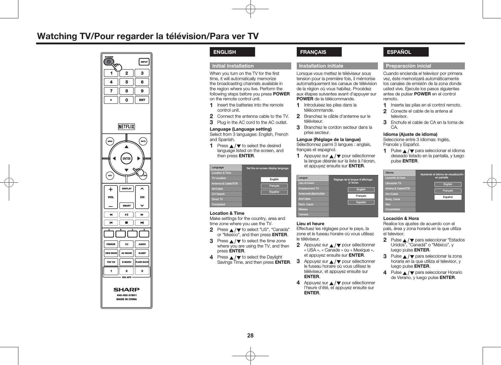 28Watching TV/Pour regarder la t&eacute;l&eacute;vision/Para ver TVENGLISHInitial InstallationWhen you turn on the TV for the ﬁrst time, it will automatically memorize the broadcasting channels available in the region where you live. Perform the following steps before you press POWER on the remote control unit.1  Insert the batteries into the remote control unit.2  Connect the antenna cable to the TV.3  Plug in the AC cord to the AC outlet.Language (Language setting)Select from 3 languages: English, French and Spanish.1 Press   to select the desired language listed on the screen, and then press ENTER.LanguageLocation &amp; TimeTV LocationAntenna &amp; Cable/STBAir/CableEnglishEspa&ntilde;olFran&ccedil;aisCH SearchSmart TVCompletedSet the on-screen display languageLocation &amp; TimeMake settings for the country, area and time zone where you use the TV.2 Press   to select "US", "Canada" or "Mexico", and then press ENTER.3 Press   to select the time zone where you are using the TV, and then press ENTER.4 Press   to select the Daylight Savings Time, and then press ENTER.FRAN&Ccedil;AISInstallation initialeLorsque vous mettez le t&eacute;l&eacute;viseur sous tension pour la premi&egrave;re fois, il m&eacute;morise automatiquement les canaux de t&eacute;l&eacute;vision de la r&eacute;gion o&ugrave; vous habitez. Proc&eacute;dez aux &eacute;tapes suivantes avant d'appuyer surPOWER de la t&eacute;l&eacute;commande.1  Introduisez les piles dans la t&eacute;l&eacute;commande.2  Branchez le c&acirc;ble d'antenne sur le t&eacute;l&eacute;viseur.3  Branchez le cordon secteur dans la prise secteur.Langue (R&eacute;glage de la langue)S&eacute;lectionnez parmi 3 langues : anglais, fran&ccedil;ais et espagnol.1  Appuyez sur   pour s&eacute;lectionner la langue d&eacute;sir&eacute;e sur la liste &agrave; l'&eacute;cran, et appuyez ensuite sur ENTER.LangueLieu et heureEmplacement TVAntenne&amp;c&acirc;ble/bo&icirc;tierAnt/C&acirc;bleEnglishEspa&ntilde;olFran&ccedil;aisRech. CanalR&eacute;seauTermin&eacute;R&eacute;glage de la langue d&rsquo;afﬁchage                    &agrave; l&rsquo;&eacute;cranLieu et heureEffectuez les r&eacute;glages pour le pays, la zone et le fuseau horaire o&ugrave; vous utilisez le t&eacute;l&eacute;viseur.2  Appuyez sur   pour s&eacute;lectionner &laquo;USA &raquo;, &laquo; Canada &raquo; ou &laquo;Mexique &raquo;, et appuyez ensuite sur ENTER.3  Appuyez sur   pour s&eacute;lectionner le fuseau horaire o&ugrave; vous utilisez le t&eacute;l&eacute;viseur, et appuyez ensuite sur ENTER.4  Appuyez sur   pour s&eacute;lectionner l'heure d'&eacute;t&eacute;, et appuyez ensuite sur ENTER.ESPA&Ntilde;OLPreparaci&oacute;n inicialCuando encienda el televisor por primera vez, &eacute;ste memorizar&aacute; autom&aacute;ticamente los canales de emisi&oacute;n de la zona donde usted vive. Ejecute los pasos siguientes antes de pulsar POWER en el control remoto.1  Inserte las pilas en el control remoto.2  Conecte el cable de la antena al televisor.3  Enchufe el cable de CA en la toma de CA.Idioma (Ajuste de idioma)Seleccione entre 3 idiomas: Ingl&eacute;s, Franc&eacute;s y Espa&ntilde;ol.1 Pulse   para seleccionar el idioma deseado listado en la pantalla, y luego pulse ENTER.Ajustando el idioma de visualizaci&oacute;n                    en pantallaIdiomaLocaci&oacute;n &amp; HoraUbicaci&oacute;n TVAntena &amp; Cable/STBAnt./CableEnglishEspa&ntilde;olFran&ccedil;aisBusq. CanalRedCompletadoLocaci&oacute;n &amp; HoraRealice los ajustes de acuerdo con el pa&iacute;s, &aacute;rea y zona horaria en la que utiliza el televisor.2 Pulse   para seleccionar &ldquo;Estados Unidos&rdquo;, &ldquo;Canad&aacute;&rdquo; o &ldquo;M&eacute;xico&rdquo;, y luego pulse ENTER.3 Pulse   para seleccionar la zona horaria en la que utiliza el televisor, y luego pulse ENTER.4 Pulse   para seleccionar Horario de Verano, y luego pulse ENTER.ENTERMUTEMENUEXIT RETURNSMARTDISPLAYVOL CHFREEZEABCDPOWERINPUTCC AUDIOVIEW MODEAV MODE SLEEPFAV CHFAV APPMADE IN CHINA845-052-31B01123E-MANUFLASH BACKENT1456780923