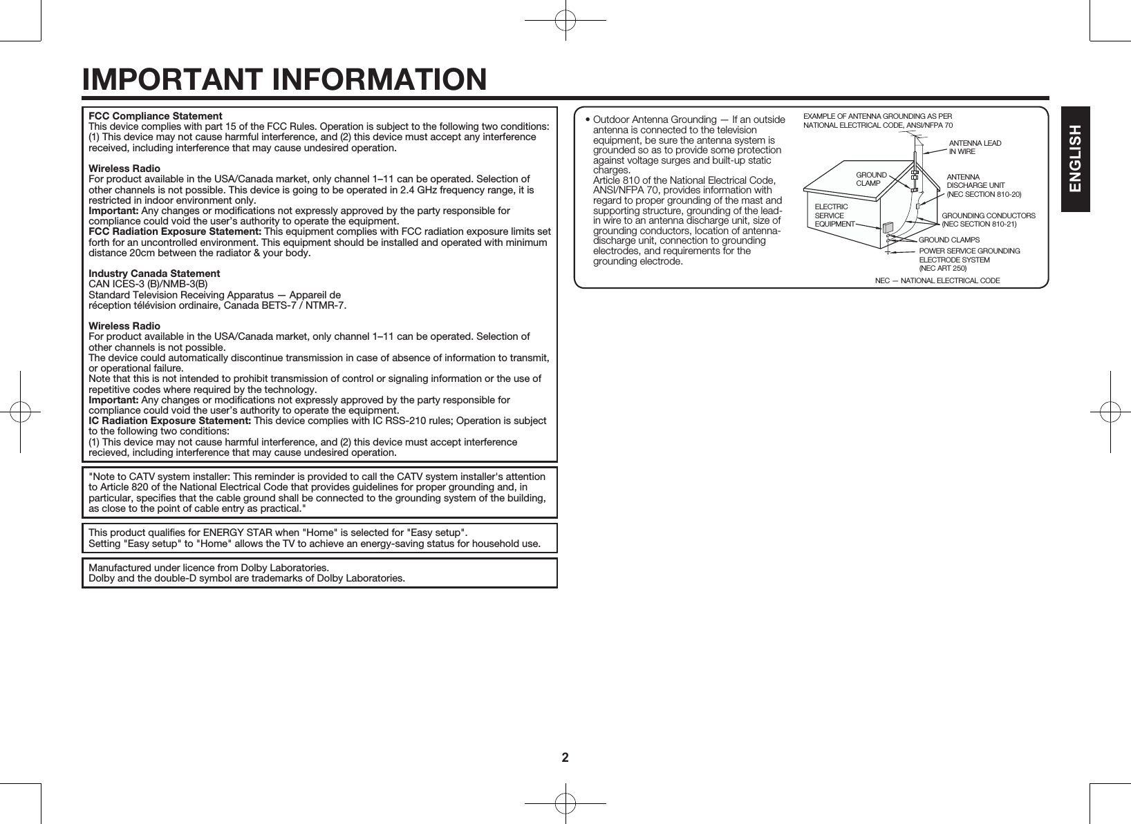 2IMPORTANT INFORMATIONFCC Compliance StatementThis device complies with part 15 of the FCC Rules. Operation is subject to the following two conditions:(1) This device may not cause harmful interference, and (2) this device must accept any interference received, including interference that may cause undesired operation.Wireless RadioFor product available in the USA/Canada market, only channel 1&ndash;11 can be operated. Selection of other channels is not possible. This device is going to be operated in 2.4 GHz frequency range, it is restricted in indoor environment only.Important: Any changes or modiﬁcations not expressly approved by the party responsible for compliance could void the user&rsquo;s authority to operate the equipment.FCC Radiation Exposure Statement: This equipment complies with FCC radiation exposure limits set forth for an uncontrolled environment. This equipment should be installed and operated with minimum distance 20cm between the radiator &amp; your body.Industry Canada StatementCAN ICES-3 (B)/NMB-3(B)Standard Television Receiving Apparatus &mdash; Appareil der&eacute;ception t&eacute;l&eacute;vision ordinaire, Canada BETS-7 / NTMR-7.Wireless RadioFor product available in the USA/Canada market, only channel 1&ndash;11 can be operated. Selection of other channels is not possible.The device could automatically discontinue transmission in case of absence of information to transmit, or operational failure.Note that this is not intended to prohibit transmission of control or signaling information or the use of repetitive codes where required by the technology.Important: Any changes or modiﬁcations not expressly approved by the party responsible for compliance could void the user&rsquo;s authority to operate the equipment.IC Radiation Exposure Statement: This device complies with IC RSS-210 rules; Operation is subject to the following two conditions:(1) This device may not cause harmful interference, and (2) this device must accept interference recieved, including interference that may cause undesired operation."Note to CATV system installer: This reminder is provided to call the CATV system installer's attention to Article 820 of the National Electrical Code that provides guidelines for proper grounding and, in particular, speciﬁes that the cable ground shall be connected to the grounding system of the building, as close to the point of cable entry as practical."This product qualiﬁes for ENERGY STAR when "Home" is selected for "Easy setup".Setting "Easy setup" to "Home" allows the TV to achieve an energy-saving status for household use.Manufactured under licence from Dolby Laboratories.Dolby and the double-D symbol are trademarks of Dolby Laboratories.ENGLISH&bull; Outdoor Antenna Grounding &mdash; If an outside antenna is connected to the television equipment, be sure the antenna system is grounded so as to provide some protection against voltage surges and built-up static charges. Article 810 of the National Electrical Code, ANSI/NFPA 70, provides information with regard to proper grounding of the mast and supporting structure, grounding of the lead-in wire to an antenna discharge unit, size of grounding conductors, location of antenna-discharge unit, connection to grounding electrodes, and requirements for the grounding electrode.EXAMPLE OF ANTENNA GROUNDING AS PER NATIONAL ELECTRICAL CODE, ANSI/NFPA 70ANTENNA LEAD IN WIREGROUND CLAMPNEC &mdash; NATIONAL ELECTRICAL CODEGROUNDING CONDUCTORS(NEC SECTION 810-21)GROUND CLAMPSPOWER SERVICE GROUNDING ELECTRODE SYSTEM(NEC ART 250)ELECTRIC SERVICE EQUIPMENTANTENNADISCHARGE UNIT(NEC SECTION 810-20)