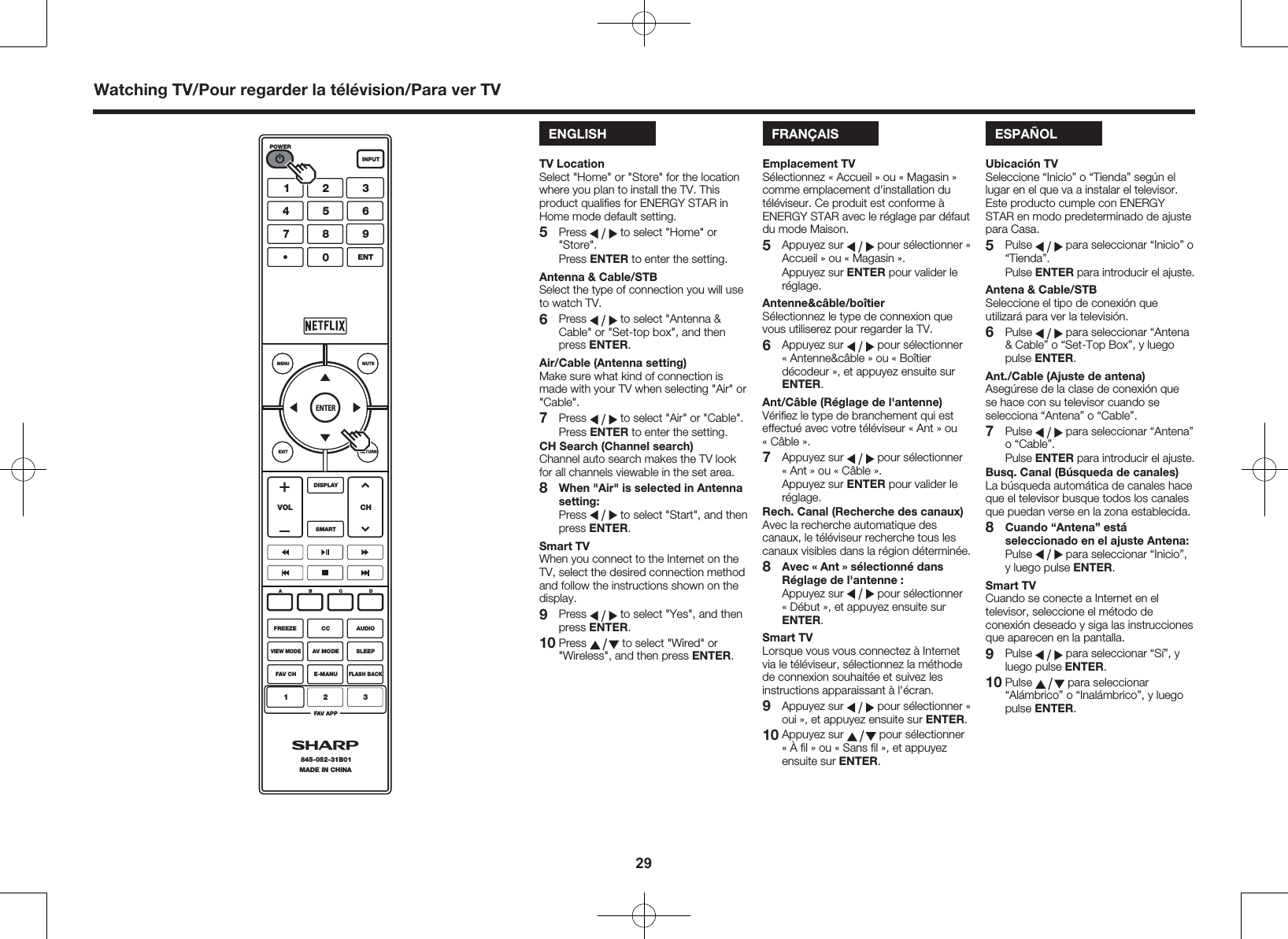 29ENGLISHTV LocationSelect "Home" or "Store" for the location where you plan to install the TV. This product qualiﬁes for ENERGY STAR in Home mode default setting.5 Press   to select "Home" or "Store". Press ENTER to enter the setting.Antenna &amp; Cable/STBSelect the type of connection you will use to watch TV.6 Press   to select "Antenna &amp; Cable" or "Set-top box", and then press ENTER.Air/Cable (Antenna setting)Make sure what kind of connection is made with your TV when selecting "Air" or "Cable".7 Press   to select "Air" or "Cable". Press ENTER to enter the setting.CH Search (Channel search)Channel auto search makes the TV look for all channels viewable in the set area.8 When "Air" is selected in Antenna setting: Press   to select "Start", and then press ENTER.Smart TVWhen you connect to the Internet on the TV, select the desired connection method and follow the instructions shown on the display.9 Press   to select "Yes", and then press ENTER.10 Press   to select "Wired" or "Wireless", and then press ENTER.ENTERMUTEMENUEXIT RETURNSMARTDISPLAYVOL CHFREEZEABCDPOWERINPUTCC AUDIOVIEW MODEAV MODE SLEEPFAV CHFAV APPMADE IN CHINA845-052-31B01123E-MANUFLASH BACKENT1456780923Watching TV/Pour regarder la t&eacute;l&eacute;vision/Para ver TVFRAN&Ccedil;AISEmplacement TVS&eacute;lectionnez &laquo; Accueil &raquo; ou &laquo; Magasin &raquo; comme emplacement d'installation du t&eacute;l&eacute;viseur. Ce produit est conforme &agrave; ENERGY STAR avec le r&eacute;glage par d&eacute;faut du mode Maison.5  Appuyez sur   pour s&eacute;lectionner &laquo; Accueil &raquo; ou &laquo; Magasin &raquo;.  Appuyez sur ENTER pour valider le r&eacute;glage.Antenne&amp;c&acirc;ble/bo&icirc;tierS&eacute;lectionnez le type de connexion que vous utiliserez pour regarder la TV.6  Appuyez sur   pour s&eacute;lectionner &laquo;Antenne&amp;c&acirc;ble &raquo; ou &laquo; Bo&icirc;tier d&eacute;codeur &raquo;, et appuyez ensuite sur ENTER.Ant/C&acirc;ble (R&eacute;glage de l'antenne)V&eacute;riﬁez le type de branchement qui est effectu&eacute; avec votre t&eacute;l&eacute;viseur &laquo; Ant &raquo; ou &laquo;C&acirc;ble &raquo;.7  Appuyez sur   pour s&eacute;lectionner &laquo;Ant &raquo; ou &laquo; C&acirc;ble &raquo;.  Appuyez sur ENTER pour valider le r&eacute;glage.Rech. Canal (Recherche des canaux)Avec la recherche automatique des canaux, le t&eacute;l&eacute;viseur recherche tous les canaux visibles dans la r&eacute;gion d&eacute;termin&eacute;e.8 Avec &laquo; Ant &raquo; s&eacute;lectionn&eacute; dans R&eacute;glage de l'antenne :  Appuyez sur   pour s&eacute;lectionner &laquo; D&eacute;but &raquo;, et appuyez ensuite sur ENTER.Smart TVLorsque vous vous connectez &agrave; Internet via le t&eacute;l&eacute;viseur, s&eacute;lectionnez la m&eacute;thode de connexion souhait&eacute;e et suivez les instructions apparaissant &agrave; l'&eacute;cran.9  Appuyez sur   pour s&eacute;lectionner &laquo; oui &raquo;, et appuyez ensuite sur ENTER.10 Appuyez sur   pour s&eacute;lectionner &laquo; &Agrave; ﬁl &raquo; ou &laquo; Sans ﬁl &raquo;, et appuyez ensuite sur ENTER.ESPA&Ntilde;OLUbicaci&oacute;n TVSeleccione &ldquo;Inicio&rdquo; o &ldquo;Tienda&rdquo; seg&uacute;n el lugar en el que va a instalar el televisor. Este producto cumple con ENERGY STAR en modo predeterminado de ajuste para Casa.5 Pulse   para seleccionar &ldquo;Inicio&rdquo; o &ldquo;Tienda&rdquo;. Pulse ENTER para introducir el ajuste.Antena &amp; Cable/STBSeleccione el tipo de conexi&oacute;n que utilizar&aacute; para ver la televisi&oacute;n.6 Pulse   para seleccionar &ldquo;Antena &amp; Cable&rdquo; o &ldquo;Set-Top Box&rdquo;, y luego pulse ENTER.Ant./Cable (Ajuste de antena)Aseg&uacute;rese de la clase de conexi&oacute;n que se hace con su televisor cuando se selecciona &ldquo;Antena&rdquo; o &ldquo;Cable&rdquo;.7 Pulse   para seleccionar &ldquo;Antena&rdquo; o &ldquo;Cable&rdquo;. Pulse ENTER para introducir el ajuste.Busq. Canal (B&uacute;squeda de canales)La b&uacute;squeda autom&aacute;tica de canales hace que el televisor busque todos los canales que puedan verse en la zona establecida.8 Cuando &ldquo;Antena&rdquo; est&aacute; seleccionado en el ajuste Antena: Pulse   para seleccionar &ldquo;Inicio&rdquo;, y luego pulse ENTER.Smart TVCuando se conecte a Internet en el televisor, seleccione el m&eacute;todo de conexi&oacute;n deseado y siga las instrucciones que aparecen en la pantalla.9 Pulse   para seleccionar &ldquo;S&iacute;&rdquo;, y luego pulse ENTER.10 Pulse   para seleccionar &ldquo;Al&aacute;mbrico&rdquo; o &ldquo;Inal&aacute;mbrico&rdquo;, y luego pulse ENTER.