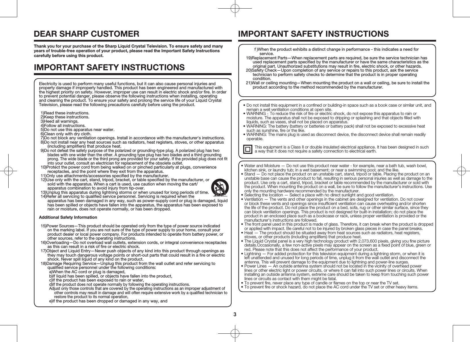 3Thank you for your purchase of the Sharp Liquid Crystal Television. To ensure safety and many years of trouble-free operation of your product, please read the Important Safety Instructions carefully before using this product.IMPORTANT SAFETY INSTRUCTIONSDEAR SHARP CUSTOMER IMPORTANT SAFETY INSTRUCTIONS&bull; Do not install this equipment in a conﬁned or building-in space such as a book case or similar unit, and remain a well ventilation conditions at open site.&bull; WARNING ：To reduce the risk of ﬁre or electric shock, do not expose this apparatus to rain or moisture. The apparatus shall not be exposed to dripping or splashing and that objects ﬁlled with liquids, such as vases, shall not be placed on apparatus.&bull; WARNING: The battery (battery or batteries or battery pack) shall not be exposed to excessive heat such as sunshine, ﬁre or the like.&bull; WARNING: The mains plug is used as disconnect device, the disconnect device shall remain readily operable.  This equipment is a Class II or double insulated electrical appliance. It has been designed in such               a way that it does not require a safety connection to electrical earth.&bull; Water and Moisture &mdash; Do not use this product near water - for example, near a bath tub, wash bowl, kitchen sink, or laundry tub; in a wet basement; or near a swimming pool; and the like.&bull; Stand &mdash; Do not place the product on an unstable cart, stand, tripod or table. Placing the product on an unstable base can cause the product to fall, resulting in serious personal injuries as well as damage to the product. Use only a cart, stand, tripod, bracket or table recommended by the manufacturer or sold with the product. When mounting the product on a wall, be sure to follow the manufacturer's instructions. Use only the mounting hardware recommended by the manufacturer.&bull; Selecting the location &mdash; Select a place with no direct sunlight and good ventilation.&bull; Ventilation &mdash; The vents and other openings in the cabinet are designed for ventilation. Do not cover or block these vents and openings since insufﬁcient ventilation can cause overheating and/or shorten the life of the product. Do not place the product on a bed, sofa, rug or other similar surface, since they can block ventilation openings. This product is not designed for built-in installation; do not place the product in an enclosed place such as a bookcase or rack, unless proper ventilation is provided or the manufacturer's instructions are followed.&bull; The front panel used in this product is made of glass. Therefore, it can break when the product is dropped or applied with impact. Be careful not to be injured by broken glass pieces in case the panel breaks.&bull; Heat &mdash; The product should be situated away from heat sources such as radiators, heat registers, stoves, or other products (including ampliﬁers) that produce heat.&bull; The Liquid Crystal panel is a very high technology product with 2,073,600 pixels, giving you ﬁne picture details.Occasionally, a few non-active pixels may appear on the screen as a ﬁxed point of blue, green or red. Please note that this does not affect the performance of your product.&bull; Lightning &mdash; For added protection for this television equipment during a lightning storm, or when it is left unattended and unused for long periods of time, unplug it from the wall outlet and disconnect the antenna. This will prevent damage to the equipment due to lightning and power-line surges.&bull; Power Lines &mdash; An outside antenna system should not be located in the vicinity of overhead power lines or other electric light or power circuits, or where it can fall into such power lines or circuits. When installing an outside antenna system, extreme care should be taken to keep from touching such power lines or circuits as contact with them might be fatal.&bull; To prevent ﬁre, never place any type of candle or ﬂames on the top or near the TV set.&bull; To prevent ﬁre or shock hazard, do not place the AC cord under the TV set or other heavy items.Electricity is used to perform many useful functions, but it can also cause personal injuries and property damage if improperly handled. This product has been engineered and manufactured with the highest priority on safety. However, improper use can result in electric shock and/or ﬁre. In order to prevent potential danger, please observe the following instructions when installing, operating and cleaning the product. To ensure your safety and prolong the service life of your Liquid Crystal Television, please read the following precautions carefully before using the product.1)Read these instructions.2)Keep these instructions.3)Heed all warnings.4)Follow all instructions.5)Do not use this apparatus near water.6)Clean only with dry cloth.7)Do not block any ventilation openings. Install in accordance with the manufacturer's instructions.8)Do not install near any heat sources such as radiators, heat registers, stoves, or other apparatus (including ampliﬁers) that produce heat.9)Do not defeat the safety purpose of the polarized or grounding-type plug. A polarized plug has two blades with one wider than the other. A grounding type plug has two blades and a third grounding prong. The wide blade or the third prong are provided for your safety. If the provided plug does not ﬁt into your outlet, consult an electrician for replacement of the obsolete outlet.10)Protect the power cord from being walked on or pinched particularly at plugs, convenience receptacles, and the point where they exit from the apparatus.11)Only use attachments/accessories speciﬁed by the manufacturer.12)Use only with the cart, stand, tripod, bracket, or table speciﬁed by the manufacturer, or sold with the apparatus. When a cart is used, use caution when moving the cart/apparatus combination to avoid injury from tip-over.13)Unplug this apparatus during lightning storms or when unused for long periods of time.14)Refer all servicing to qualiﬁed service personnel. Servicing is required when the apparatus has been damaged in any way, such as power-supply cord or plug is damaged, liquid has been spilled or objects have fallen into the apparatus, the apparatus has been exposed to rain or moisture, does not operate normally, or has been dropped.Additional Safety Information15)Power Sources&mdash;This product should be operated only from the type of power source indicated on the marking label. If you are not sure of the type of power supply to your home, consult your product dealer or local power company. For products intended to operate from battery power, or other sources, refer to the operating instructions.16)Overloading&mdash;Do not overload wall outlets, extension cords, or integral convenience receptacles as this can result in a risk of ﬁre or electric shock.17)Object and Liquid Entry&mdash;Never push objects of any kind into this product through openings as they may touch dangerous voltage points or short-out parts that could result in a ﬁre or electric shock. Never spill liquid of any kind on the product.18)Damage Requiring Service&mdash;Unplug this product from the wall outlet and refer servicing to qualiﬁed service personnel under the following conditions:a)When the AC cord or plug is damaged,b)If liquid has been spilled, or objects have fallen into the product,c)If the product has been exposed to rain or water,d)If the product does not operate normally by following the operating instructions.Adjust only those controls that are covered by the operating instructions as an improper adjustment of other controls may result in damage and will often require extensive work by a qualiﬁed technician to restore the product to its normal operation,e)If the product has been dropped or damaged in any way, andf )When the product exhibits a distinct change in performance - this indicates a need for service.19)Replacement Parts&mdash;When replacement parts are required, be sure the service technician has used replacement parts speciﬁed by the manufacturer or have the same characteristics as the original part. Unauthorized substitutions may result in ﬁre, electric shock, or other hazards.20)Safety Check&mdash;Upon completion of any service or repairs to this product, ask the service technician to perform safety checks to determine that the product is in proper operating condition.21)Wall or ceiling mounting&mdash;When mounting the product on a wall or ceiling, be sure to install the product according to the method recommended by the manufacturer.