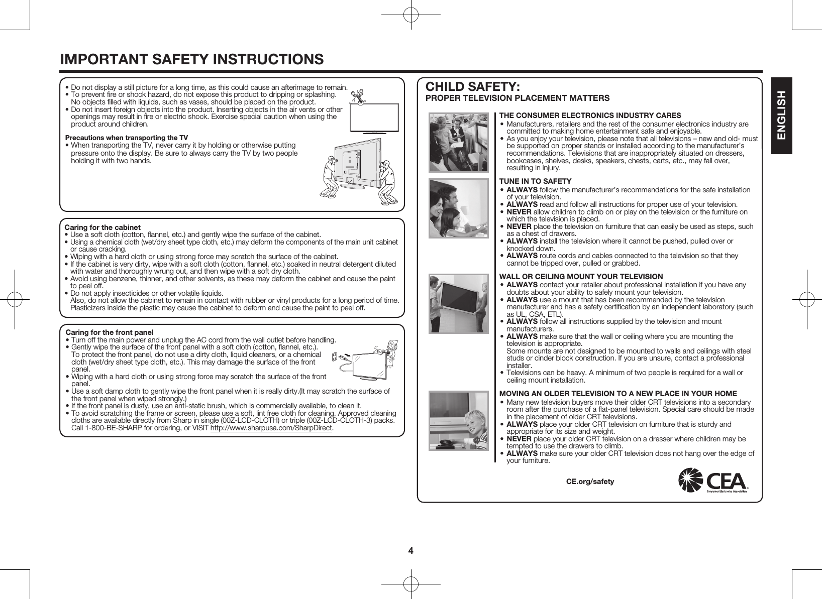 4IMPORTANT SAFETY INSTRUCTIONSCaring for the cabinet&bull; Use a soft cloth (cotton, ﬂannel, etc.) and gently wipe the surface of the cabinet.&bull; Using a chemical cloth (wet/dry sheet type cloth, etc.) may deform the components of the main unit cabinet or cause cracking.&bull; Wiping with a hard cloth or using strong force may scratch the surface of the cabinet.&bull; If the cabinet is very dirty, wipe with a soft cloth (cotton, ﬂannel, etc.) soaked in neutral detergent diluted with water and thoroughly wrung out, and then wipe with a soft dry cloth.&bull; Avoid using benzene, thinner, and other solvents, as these may deform the cabinet and cause the paint to peel off.&bull; Do not apply insecticides or other volatile liquids.  Also, do not allow the cabinet to remain in contact with rubber or vinyl products for a long period of time. Plasticizers inside the plastic may cause the cabinet to deform and cause the paint to peel off.Caring for the front panel&bull; Turn off the main power and unplug the AC cord from the wall outlet before handling.&bull; Gently wipe the surface of the front panel with a soft cloth (cotton, ﬂannel, etc.). To protect the front panel, do not use a dirty cloth, liquid cleaners, or a chemical cloth (wet/dry sheet type cloth, etc.). This may damage the surface of the front panel.&bull; Wiping with a hard cloth or using strong force may scratch the surface of the front panel.&bull; Use a soft damp cloth to gently wipe the front panel when it is really dirty.(It may scratch the surface of the front panel when wiped strongly.)&bull; If the front panel is dusty, use an anti-static brush, which is commercially available, to clean it.&bull; To avoid scratching the frame or screen, please use a soft, lint free cloth for cleaning. Approved cleaning cloths are available directly from Sharp in single (00Z-LCD-CLOTH) or triple (00Z-LCD-CLOTH-3) packs. Call 1-800-BE-SHARP for ordering, or VISIT http://www.sharpusa.com/SharpDirect.CHILD SAFETY: PROPER TELEVISION PLACEMENT MATTERS&bull; Do not display a still picture for a long time, as this could cause an afterimage to remain.&bull; To prevent ﬁre or shock hazard, do not expose this product to dripping or splashing. No objects ﬁlled with liquids, such as vases, should be placed on the product.&bull; Do not insert foreign objects into the product. Inserting objects in the air vents or other openings may result in ﬁre or electric shock. Exercise special caution when using the product around children.Precautions when transporting the TV&bull; When transporting the TV, never carry it by holding or otherwise putting pressure onto the display. Be sure to always carry the TV by two people holding it with two hands.THE CONSUMER ELECTRONICS INDUSTRY CARES&bull; Manufacturers, retailers and the rest of the consumer electronics industry are committed to making home entertainment safe and enjoyable.&bull; As you enjoy your television, please note that all televisions &ndash; new and old- must be supported on proper stands or installed according to the manufacturer&rsquo;s recommendations. Televisions that are inappropriately situated on dressers, bookcases, shelves, desks, speakers, chests, carts, etc., may fall over, resulting in injury.TUNE IN TO SAFETY&bull; ALWAYS follow the manufacturer&rsquo;s recommendations for the safe installation of your television.&bull; ALWAYS read and follow all instructions for proper use of your television.&bull; NEVER allow children to climb on or play on the television or the furniture on which the television is placed.&bull; NEVER place the television on furniture that can easily be used as steps, such as a chest of drawers.&bull; ALWAYS install the television where it cannot be pushed, pulled over or knocked down.&bull; ALWAYS route cords and cables connected to the television so that they cannot be tripped over, pulled or grabbed. WALL OR CEILING MOUNT YOUR TELEVISION&bull; ALWAYS contact your retailer about professional installation if you have any doubts about your ability to safely mount your television.&bull; ALWAYS use a mount that has been recommended by the television manufacturer and has a safety certiﬁcation by an independent laboratory (such as UL, CSA, ETL).&bull; ALWAYS follow all instructions supplied by the television and mount manufacturers.&bull; ALWAYS make sure that the wall or ceiling where you are mounting the television is appropriate. Some mounts are not designed to be mounted to walls and ceilings with steel studs or cinder block construction. If you are unsure, contact a professional installer.&bull; Televisions can be heavy. A minimum of two people is required for a wall or ceiling mount installation. MOVING AN OLDER TELEVISION TO A NEW PLACE IN YOUR HOME&bull; Many new television buyers move their older CRT televisions into a secondary room after the purchase of a ﬂat-panel television. Special care should be made in the placement of older CRT televisions.&bull; ALWAYS place your older CRT television on furniture that is sturdy and appropriate for its size and weight.&bull; NEVER place your older CRT television on a dresser where children may be tempted to use the drawers to climb.&bull; ALWAYS make sure your older CRT television does not hang over the edge of your furniture.CE.org/safetyENGLISH