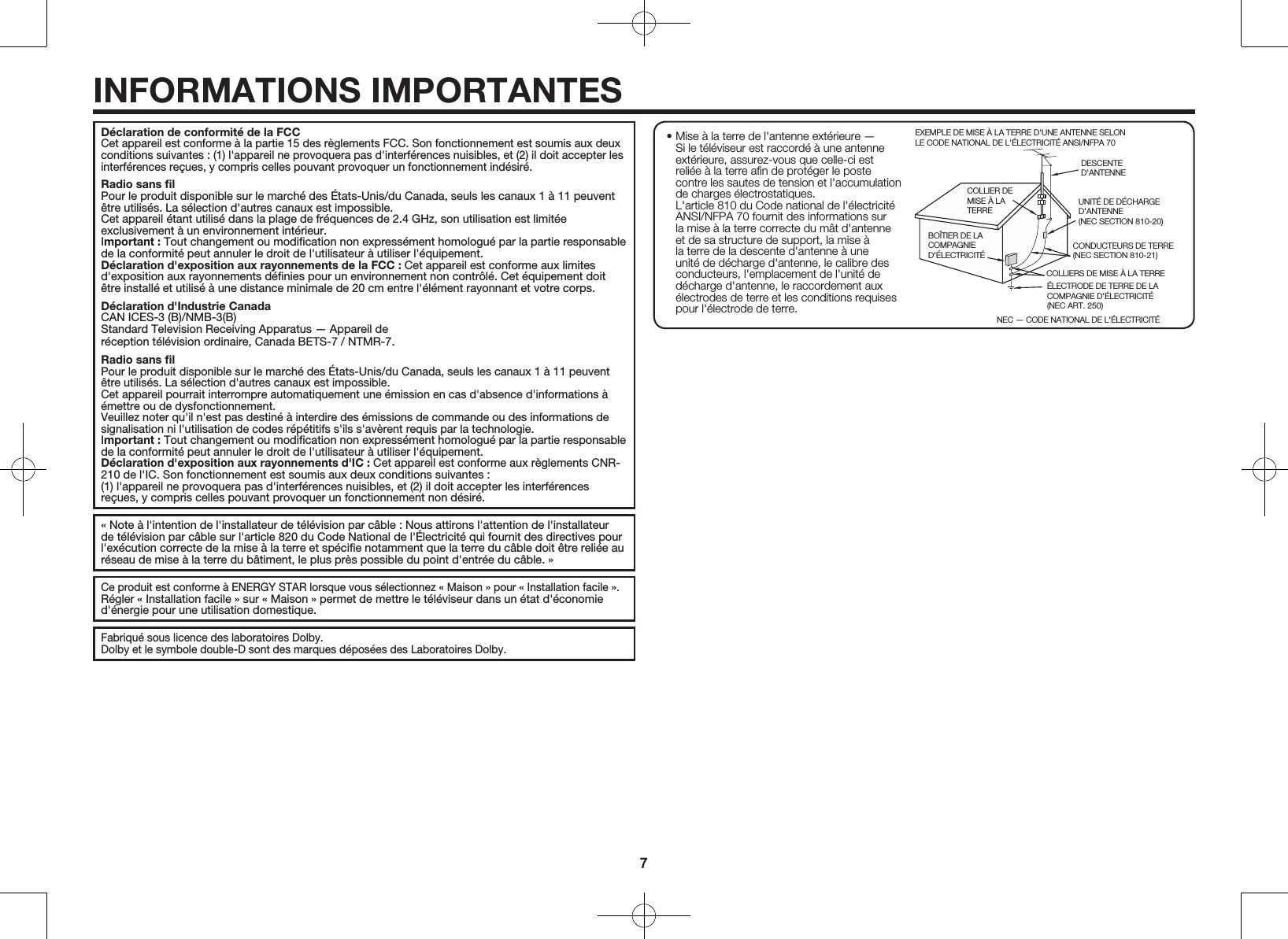 7D&eacute;claration de conformit&eacute; de la FCCCet appareil est conforme &agrave; la partie 15 des r&egrave;glements FCC. Son fonctionnement est soumis aux deux conditions suivantes : (1) l'appareil ne provoquera pas d'interf&eacute;rences nuisibles, et (2) il doit accepter les interf&eacute;rences re&ccedil;ues, y compris celles pouvant provoquer un fonctionnement ind&eacute;sir&eacute;.Radio sans ﬁlPour le produit disponible sur le march&eacute; des &Eacute;tats-Unis/du Canada, seuls les canaux 1 &agrave; 11 peuvent &ecirc;tre utilis&eacute;s. La s&eacute;lection d'autres canaux est impossible.  Cet appareil &eacute;tant utilis&eacute; dans la plage de fr&eacute;quences de 2.4GHz, son utilisation est limit&eacute;e exclusivement &agrave; un environnement int&eacute;rieur.Important: Tout changement ou modiﬁcation non express&eacute;ment homologu&eacute; par la partie responsable de la conformit&eacute; peut annuler le droit de l'utilisateur &agrave; utiliser l'&eacute;quipement.D&eacute;claration d'exposition aux rayonnements de la FCC: Cet appareil est conforme aux limites d'exposition aux rayonnements d&eacute;ﬁnies pour un environnement non contr&ocirc;l&eacute;. Cet &eacute;quipement doit &ecirc;tre install&eacute; et utilis&eacute; &agrave; une distance minimale de 20cm entre l'&eacute;l&eacute;ment rayonnant et votre corps.D&eacute;claration d'Industrie CanadaCAN ICES-3 (B)/NMB-3(B)Standard Television Receiving Apparatus &mdash; Appareil der&eacute;ception t&eacute;l&eacute;vision ordinaire, Canada BETS-7 / NTMR-7.Radio sans ﬁlPour le produit disponible sur le march&eacute; des &Eacute;tats-Unis/du Canada, seuls les canaux 1 &agrave; 11 peuvent &ecirc;tre utilis&eacute;s. La s&eacute;lection d'autres canaux est impossible.  Cet appareil pourrait interrompre automatiquement une &eacute;mission en cas d'absence d'informations &agrave; &eacute;mettre ou de dysfonctionnement.  Veuillez noter qu'il n'est pas destin&eacute; &agrave; interdire des &eacute;missions de commande ou des informations de signalisation ni l'utilisation de codes r&eacute;p&eacute;titifs s'ils s'av&egrave;rent requis par la technologie.Important: Tout changement ou modiﬁcation non express&eacute;ment homologu&eacute; par la partie responsable de la conformit&eacute; peut annuler le droit de l'utilisateur &agrave; utiliser l'&eacute;quipement.D&eacute;claration d'exposition aux rayonnements d'IC: Cet appareil est conforme aux r&egrave;glements CNR-210 de l'IC. Son fonctionnement est soumis aux deux conditions suivantes :(1) l'appareil ne provoquera pas d'interf&eacute;rences nuisibles, et (2) il doit accepter les interf&eacute;rences re&ccedil;ues, y compris celles pouvant provoquer un fonctionnement non d&eacute;sir&eacute;.&laquo; Note &agrave; l'intention de l'installateur de t&eacute;l&eacute;vision par c&acirc;ble : Nous attirons l'attention de l'installateur de t&eacute;l&eacute;vision par c&acirc;ble sur l'article 820 du Code National de l'&Eacute;lectricit&eacute; qui fournit des directives pour l'ex&eacute;cution correcte de la mise &agrave; la terre et sp&eacute;ciﬁe notamment que la terre du c&acirc;ble doit &ecirc;tre reli&eacute;e au r&eacute;seau de mise &agrave; la terre du b&acirc;timent, le plus pr&egrave;s possible du point d'entr&eacute;e du c&acirc;ble. &raquo;Ce produit est conforme &agrave; ENERGY STAR lorsque vous s&eacute;lectionnez &laquo; Maison &raquo; pour &laquo; Installation facile &raquo;.R&eacute;gler &laquo; Installation facile &raquo; sur &laquo; Maison &raquo; permet de mettre le t&eacute;l&eacute;viseur dans un &eacute;tat d'&eacute;conomie d'&eacute;nergie pour une utilisation domestique.Fabriqu&eacute; sous licence des laboratoires Dolby. Dolby et le symbole double-D sont des marques d&eacute;pos&eacute;es des Laboratoires Dolby.INFORMATIONS IMPORTANTES&bull; Mise &agrave; la terre de l'antenne ext&eacute;rieure &mdash; Si le t&eacute;l&eacute;viseur est raccord&eacute; &agrave; une antenne ext&eacute;rieure, assurez-vous que celle-ci est reli&eacute;e &agrave; la terre aﬁn de prot&eacute;ger le poste contre les sautes de tension et l'accumulation de charges &eacute;lectrostatiques. L'article 810 du Code national de l'&eacute;lectricit&eacute; ANSI/NFPA 70 fournit des informations sur la mise &agrave; la terre correcte du m&acirc;t d'antenne et de sa structure de support, la mise &agrave; la terre de la descente d'antenne &agrave; une unit&eacute; de d&eacute;charge d'antenne, le calibre des conducteurs, l'emplacement de l'unit&eacute; de d&eacute;charge d'antenne, le raccordement aux &eacute;lectrodes de terre et les conditions requises pour l'&eacute;lectrode de terre.EXEMPLE DE MISE &Agrave; LA TERRE D'UNE ANTENNE SELON LE CODE NATIONAL DE L'&Eacute;LECTRICIT&Eacute; ANSI/NFPA 70DESCENTE D'ANTENNECOLLIER DE MISE &Agrave; LA TERRENEC &mdash; CODE NATIONAL DE L'&Eacute;LECTRICIT&Eacute;CONDUCTEURS DE TERRE(NEC SECTION 810-21)COLLIERS DE MISE &Agrave; LA TERRE&Eacute;LECTRODE DE TERRE DE LA COMPAGNIE D'&Eacute;LECTRICIT&Eacute;(NEC ART. 250)BO&Icirc;TIER DE LA COMPAGNIE D'&Eacute;LECTRICIT&Eacute;UNIT&Eacute; DE D&Eacute;CHARGE   D'ANTENNE(NEC SECTION 810-20)