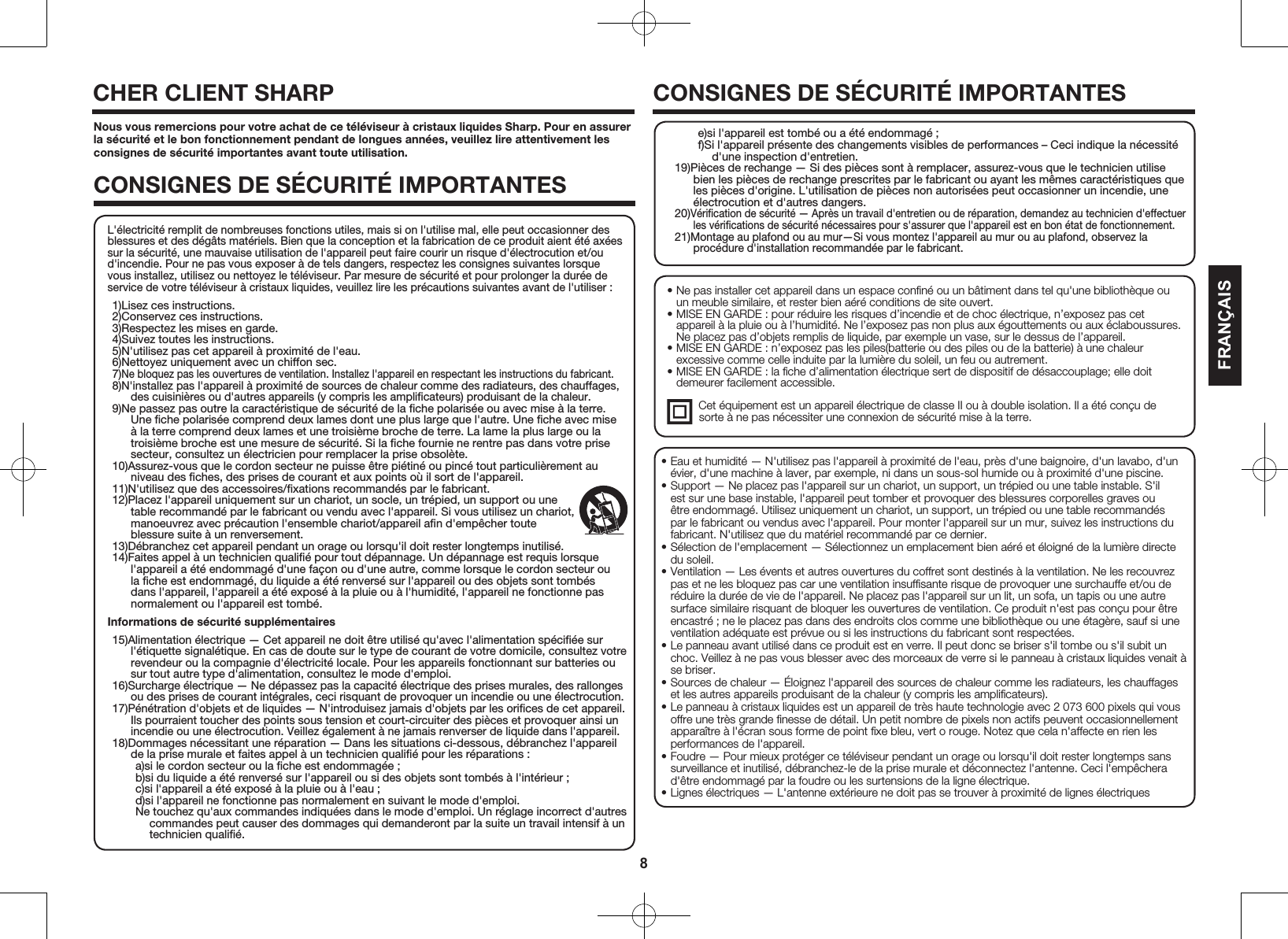 8FRAN&Ccedil;AIS&bull; Ne pas installer cet appareil dans un espace conﬁn&eacute; ou un b&acirc;timent dans tel qu'une biblioth&egrave;que ou un meuble similaire, et rester bien a&eacute;r&eacute; conditions de site ouvert.&bull; MISE EN GARDE : pour r&eacute;duire les risques d&rsquo;incendie et de choc &eacute;lectrique, n&rsquo;exposez pas cet appareil &agrave; la pluie ou &agrave; l&rsquo;humidit&eacute;. Ne l&rsquo;exposez pas non plus aux &eacute;gouttements ou aux &eacute;claboussures. Ne placez pas d&rsquo;objets remplis de liquide, par exemple un vase, sur le dessus de l&rsquo;appareil.&bull; MISE EN GARDE : n&rsquo;exposez pas les piles(batterie ou des piles ou de la batterie) &agrave; une chaleur excessive comme celle induite par la lumi&egrave;re du soleil, un feu ou autrement.&bull; MISE EN GARDE : la ﬁche d&rsquo;alimentation &eacute;lectrique sert de dispositif de d&eacute;saccouplage; elle doit demeurer facilement accessible.  Cet &eacute;quipement est un appareil &eacute;lectrique de classe II ou &agrave; double isolation. Il a &eacute;t&eacute; con&ccedil;u de          sorte &agrave; ne pas n&eacute;cessiter une connexion de s&eacute;curit&eacute; mise &agrave; la terre.Nous vous remercions pour votre achat de ce t&eacute;l&eacute;viseur &agrave; cristaux liquides Sharp. Pour en assurer la s&eacute;curit&eacute; et le bon fonctionnement pendant de longues ann&eacute;es, veuillez lire attentivement les consignes de s&eacute;curit&eacute; importantes avant toute utilisation.CONSIGNES DE S&Eacute;CURIT&Eacute; IMPORTANTESCHER CLIENT SHARP CONSIGNES DE S&Eacute;CURIT&Eacute; IMPORTANTES&bull; Eau et humidit&eacute; &mdash; N'utilisez pas l'appareil &agrave; proximit&eacute; de l'eau, pr&egrave;s d'une baignoire, d'un lavabo, d'un &eacute;vier, d'une machine &agrave; laver, par exemple, ni dans un sous-sol humide ou &agrave; proximit&eacute; d'une piscine.&bull; Support &mdash; Ne placez pas l'appareil sur un chariot, un support, un tr&eacute;pied ou une table instable. S'il est sur une base instable, l'appareil peut tomber et provoquer des blessures corporelles graves ou &ecirc;tre endommag&eacute;. Utilisez uniquement un chariot, un support, un tr&eacute;pied ou une table recommand&eacute;s par le fabricant ou vendus avec l'appareil. Pour monter l'appareil sur un mur, suivez les instructions du fabricant. N'utilisez que du mat&eacute;riel recommand&eacute; par ce dernier.&bull; S&eacute;lection de l'emplacement &mdash; S&eacute;lectionnez un emplacement bien a&eacute;r&eacute; et &eacute;loign&eacute; de la lumi&egrave;re directe du soleil.&bull; Ventilation &mdash; Les &eacute;vents et autres ouvertures du coffret sont destin&eacute;s &agrave; la ventilation. Ne les recouvrez pas et ne les bloquez pas car une ventilation insufﬁsante risque de provoquer une surchauffe et/ou de r&eacute;duire la dur&eacute;e de vie de l'appareil. Ne placez pas l'appareil sur un lit, un sofa, un tapis ou une autre surface similaire risquant de bloquer les ouvertures de ventilation. Ce produit n'est pas con&ccedil;u pour &ecirc;tre encastr&eacute; ; ne le placez pas dans des endroits clos comme une biblioth&egrave;que ou une &eacute;tag&egrave;re, sauf si une ventilation ad&eacute;quate est pr&eacute;vue ou si les instructions du fabricant sont respect&eacute;es.&bull; Le panneau avant utilis&eacute; dans ce produit est en verre. Il peut donc se briser s'il tombe ou s'il subit un choc. Veillez &agrave; ne pas vous blesser avec des morceaux de verre si le panneau &agrave; cristaux liquides venait &agrave; se briser.&bull; Sources de chaleur &mdash; &Eacute;loignez l'appareil des sources de chaleur comme les radiateurs, les chauffages et les autres appareils produisant de la chaleur (y compris les ampliﬁcateurs).&bull; Le panneau &agrave; cristaux liquides est un appareil de tr&egrave;s haute technologie avec 2 073 600 pixels qui vous offre une tr&egrave;s grande ﬁnesse de d&eacute;tail. Un petit nombre de pixels non actifs peuvent occasionnellement appara&icirc;tre &agrave; l'&eacute;cran sous forme de point ﬁxe bleu, vert o rouge. Notez que cela n'affecte en rien les performances de l'appareil.&bull; Foudre &mdash; Pour mieux prot&eacute;ger ce t&eacute;l&eacute;viseur pendant un orage ou lorsqu'il doit rester longtemps sans surveillance et inutilis&eacute;, d&eacute;branchez-le de la prise murale et d&eacute;connectez l'antenne. Ceci l'emp&ecirc;chera d'&ecirc;tre endommag&eacute; par la foudre ou les surtensions de la ligne &eacute;lectrique.&bull; Lignes &eacute;lectriques &mdash; L'antenne ext&eacute;rieure ne doit pas se trouver &agrave; proximit&eacute; de lignes &eacute;lectriques L'&eacute;lectricit&eacute; remplit de nombreuses fonctions utiles, mais si on l'utilise mal, elle peut occasionner des blessures et des d&eacute;g&acirc;ts mat&eacute;riels. Bien que la conception et la fabrication de ce produit aient &eacute;t&eacute; ax&eacute;es sur la s&eacute;curit&eacute;, une mauvaise utilisation de l'appareil peut faire courir un risque d'&eacute;lectrocution et/ou d'incendie. Pour ne pas vous exposer &agrave; de tels dangers, respectez les consignes suivantes lorsque vous installez, utilisez ou nettoyez le t&eacute;l&eacute;viseur. Par mesure de s&eacute;curit&eacute; et pour prolonger la dur&eacute;e de service de votre t&eacute;l&eacute;viseur &agrave; cristaux liquides, veuillez lire les pr&eacute;cautions suivantes avant de l'utiliser :1)Lisez ces instructions.2)Conservez ces instructions.3)Respectez les mises en garde.4)Suivez toutes les instructions.5)N'utilisez pas cet appareil &agrave; proximit&eacute; de l'eau.6)Nettoyez uniquement avec un chiffon sec.7)Ne bloquez pas les ouvertures de ventilation. Installez l'appareil en respectant les instructions du fabricant.8)N'installez pas l'appareil &agrave; proximit&eacute; de sources de chaleur comme des radiateurs, des chauffages, des cuisini&egrave;res ou d'autres appareils (y compris les ampliﬁcateurs) produisant de la chaleur.9)Ne passez pas outre la caract&eacute;ristique de s&eacute;curit&eacute; de la ﬁche polaris&eacute;e ou avec mise &agrave; la terre. Une ﬁche polaris&eacute;e comprend deux lames dont une plus large que l'autre. Une ﬁche avec mise &agrave; la terre comprend deux lames et une troisi&egrave;me broche de terre. La lame la plus large ou la troisi&egrave;me broche est une mesure de s&eacute;curit&eacute;. Si la ﬁche fournie ne rentre pas dans votre prise secteur, consultez un &eacute;lectricien pour remplacer la prise obsol&egrave;te.10)Assurez-vous que le cordon secteur ne puisse &ecirc;tre pi&eacute;tin&eacute; ou pinc&eacute; tout particuli&egrave;rement au niveau des ﬁches, des prises de courant et aux points o&ugrave; il sort de l'appareil.11)N'utilisez que des accessoires/ﬁxations recommand&eacute;s par le fabricant.12)Placez l'appareil uniquement sur un chariot, un socle, un tr&eacute;pied, un support ou une table recommand&eacute; par le fabricant ou vendu avec l'appareil. Si vous utilisez un chariot, manoeuvrez avec pr&eacute;caution l'ensemble chariot/appareil aﬁn d'emp&ecirc;cher toute blessure suite &agrave; un renversement.13)D&eacute;branchez cet appareil pendant un orage ou lorsqu'il doit rester longtemps inutilis&eacute;.14)Faites appel &agrave; un technicien qualiﬁ&eacute; pour tout d&eacute;pannage. Un d&eacute;pannage est requis lorsque l'appareil a &eacute;t&eacute; endommag&eacute; d'une fa&ccedil;on ou d'une autre, comme lorsque le cordon secteur ou la ﬁche est endommag&eacute;, du liquide a &eacute;t&eacute; renvers&eacute; sur l'appareil ou des objets sont tomb&eacute;s dans l'appareil, l'appareil a &eacute;t&eacute; expos&eacute; &agrave; la pluie ou &agrave; l'humidit&eacute;, l'appareil ne fonctionne pas normalement ou l'appareil est tomb&eacute;.Informations de s&eacute;curit&eacute; suppl&eacute;mentaires15)Alimentation &eacute;lectrique &mdash; Cet appareil ne doit &ecirc;tre utilis&eacute; qu'avec l'alimentation sp&eacute;ciﬁ&eacute;e sur l'&eacute;tiquette signal&eacute;tique. En cas de doute sur le type de courant de votre domicile, consultez votre revendeur ou la compagnie d'&eacute;lectricit&eacute; locale. Pour les appareils fonctionnant sur batteries ou sur tout autre type d'alimentation, consultez le mode d'emploi.16)Surcharge &eacute;lectrique &mdash; Ne d&eacute;passez pas la capacit&eacute; &eacute;lectrique des prises murales, des rallonges ou des prises de courant int&eacute;grales, ceci risquant de provoquer un incendie ou une &eacute;lectrocution.17)P&eacute;n&eacute;tration d'objets et de liquides &mdash; N'introduisez jamais d'objets par les oriﬁces de cet appareil. Ils pourraient toucher des points sous tension et court-circuiter des pi&egrave;ces et provoquer ainsi un incendie ou une &eacute;lectrocution. Veillez &eacute;galement &agrave; ne jamais renverser de liquide dans l'appareil.18)Dommages n&eacute;cessitant une r&eacute;paration &mdash; Dans les situations ci-dessous, d&eacute;branchez l'appareil de la prise murale et faites appel &agrave; un technicien qualiﬁ&eacute; pour les r&eacute;parations :a)si le cordon secteur ou la ﬁche est endommag&eacute;e ;b)si du liquide a &eacute;t&eacute; renvers&eacute; sur l'appareil ou si des objets sont tomb&eacute;s &agrave; l'int&eacute;rieur ;c)si l'appareil a &eacute;t&eacute; expos&eacute; &agrave; la pluie ou &agrave; l'eau ;d)si l'appareil ne fonctionne pas normalement en suivant le mode d'emploi.Ne touchez qu'aux commandes indiqu&eacute;es dans le mode d'emploi. Un r&eacute;glage incorrect d'autres commandes peut causer des dommages qui demanderont par la suite un travail intensif &agrave; un technicien qualiﬁ&eacute;.e)si l'appareil est tomb&eacute; ou a &eacute;t&eacute; endommag&eacute; ;f)Si l'appareil pr&eacute;sente des changements visibles de performances &ndash; Ceci indique la n&eacute;cessit&eacute; d'une inspection d'entretien.19)Pi&egrave;ces de rechange &mdash; Si des pi&egrave;ces sont &agrave; remplacer, assurez-vous que le technicien utilise bien les pi&egrave;ces de rechange prescrites par le fabricant ou ayant les m&ecirc;mes caract&eacute;ristiques que les pi&egrave;ces d'origine. L'utilisation de pi&egrave;ces non autoris&eacute;es peut occasionner un incendie, une &eacute;lectrocution et d'autres dangers.20)V&eacute;riﬁcation de s&eacute;curit&eacute; &mdash; Apr&egrave;s un travail d'entretien ou de r&eacute;paration, demandez au technicien d'effectuer les v&eacute;riﬁcations de s&eacute;curit&eacute; n&eacute;cessaires pour s'assurer que l'appareil est en bon &eacute;tat de fonctionnement.21)Montage au plafond ou au mur&mdash;Si vous montez l'appareil au mur ou au plafond, observez la proc&eacute;dure d'installation recommand&eacute;e par le fabricant.