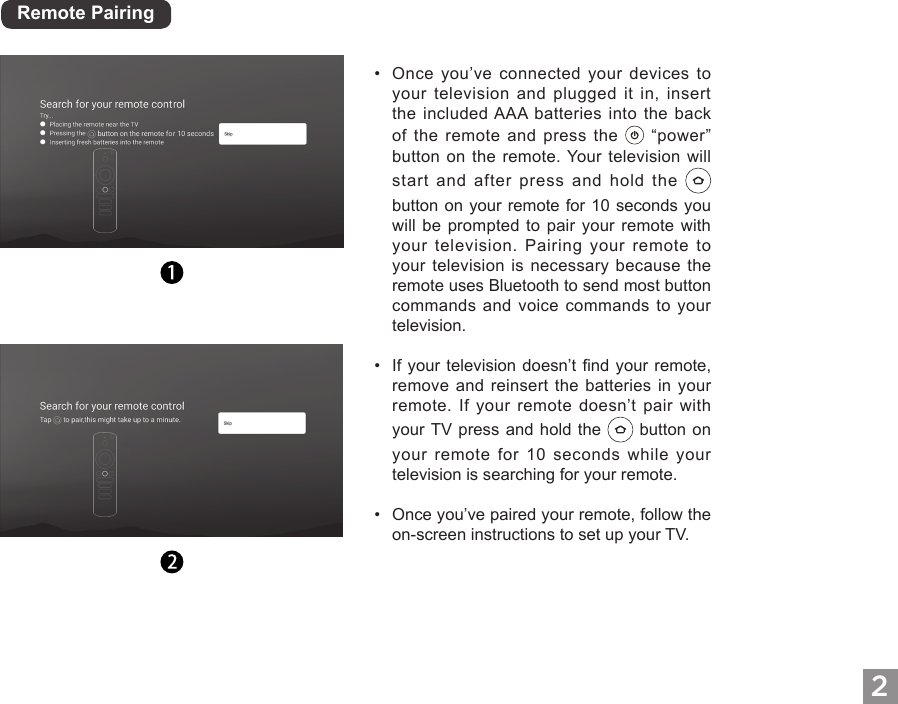 2Remote Pairing&bull;Once you&rsquo;ve connected your devices toyour television and plugged it in, insertthe included AAA batteries into the backof the remote and press the   &ldquo;power&rdquo;button on the remote. Your television willstart and after press and hold thebutton on your remote for 10 seconds youwill be prompted to pair your remote withyour television. Pairing your remote toyour television is necessary because theremote uses Bluetooth to send most buttoncommands and voice commands to yourtelevision.&bull;If your television doesn&rsquo;t nd your remote,remove and reinsert the batteries in yourremote. If your remote doesn&rsquo;t pair withyour TV press and hold the   button onyour remote for 10 seconds while yourtelevision is searching for your remote.&bull;Once you&rsquo;ve paired your remote, follow theon-screen instructions to set up your TV.