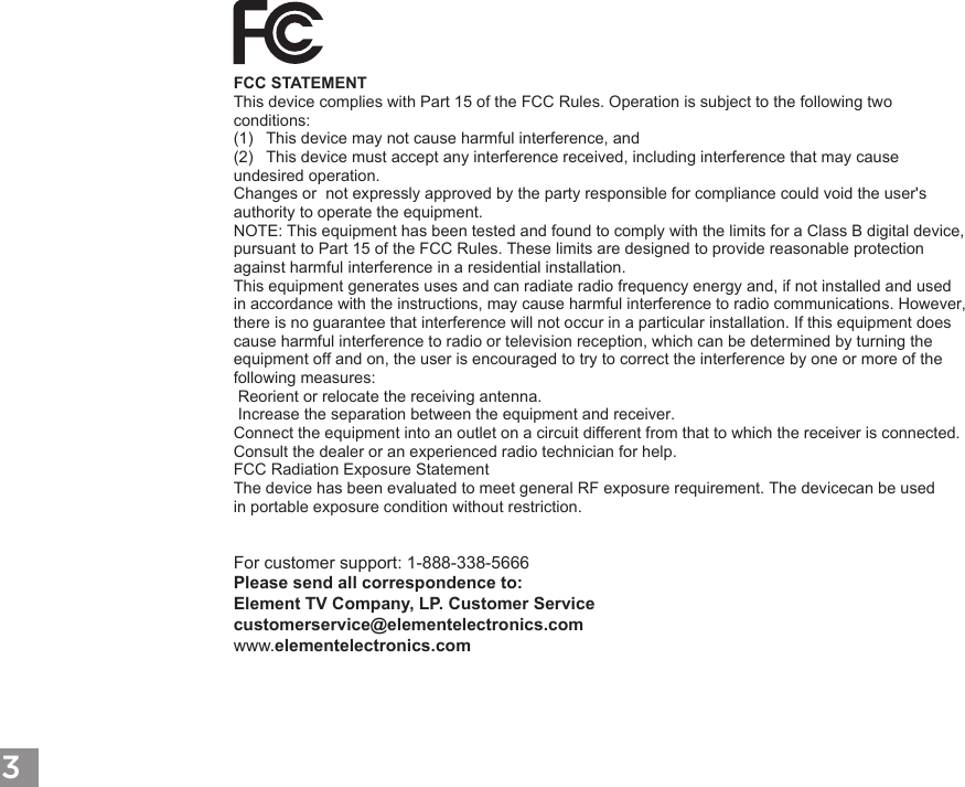 3FCC STATEMENT This device complies with Part 15 of the FCC Rules. Operation is subject to the following two conditions:(1) This device may not cause harmful interference, and(2) This device must accept any interference received, including interference that may cause undesired operation. Changes or  not expressly approved by the party responsible for compliance could void the user's authority to operate the equipment. NOTE: This equipment has been tested and found to comply with the limits for a Class B digital device, pursuant to Part 15 of the FCC Rules. These limits are designed to provide reasonable protection against harmful interference in a residential installation. This equipment generates uses and can radiate radio frequency energy and, if not installed and used in accordance with the instructions, may cause harmful interference to radio communications. However, there is no guarantee that interference will not occur in a particular installation. If this equipment does cause harmful interference to radio or television reception, which can be determined by turning the equipment off and on, the user is encouraged to try to correct the interference by one or more of the following measures:  Reorient or relocate the receiving antenna.  Increase the separation between the equipment and receiver. Connect the equipment into an outlet on a circuit different from that to which the receiver is connected. Consult the dealer or an experienced radio technician for help. FCC Radiation Exposure Statement(3) The device has been evaluated to meet general RF exposure requirement. The devicecan be used in portable exposure condition without restriction. For customer support: 1-888-338-5666 Please send all correspondence to: Element TV Company, LP. Customer Service customerservice@elementelectronics.com www.elementelectronics.comThe device has been evaluated to meet general RF exposure requirement. The devicecan be used 