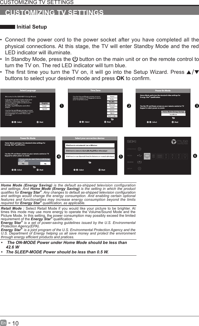       10En   -   CUSTOMIZING TV SETTINGS Initial Setup&bull; Connect the power cord to the power socket after you have completed all the physical connections. At this stage, the TV will enter Standby Mode and the red LED indicator will illuminate. &bull; In Standby Mode, press the   button on the main unit or on the remote control to turn the TV on. The red LED indicator will turn blue.&bull; The first time you turn the TV on, it will go into the Setup Wizard. Press   buttons to select your desired mode and press OKtoconrm.CUSTOMIZING TV SETTINGSOK :NextHome Mode (Energy Saving) is the default as-shipped television configuration and settings. And Home Mode (Energy Saving) is the setting in which the product qualies for Energy Star&reg;. Any changes to default as-shipped television conguration and settings would change the energy consumption. And enabling certain optional features and functionalities may increase energy consumption beyond the limits required for Energy Star&reg; qualication, as applicable.   Retail Mode : Select Retail Mode if you would like your picture to be brighter. At times this mode may use more energy to operate the Volume/Sound Mode and the Picture Mode. In this setting, the power consumption may possibly exceed the limited requirement of the Energy Star&reg;qualication.Energy Star&reg; is a set of power-saving guidelines issued by the U.S. Environmental Protection Agency(EPA).Energy Star&reg;  is a joint program of the U.S. Environmental Protection Agency and the U.S. Department of Energy helping us all save money and protect the environment through energy efcient products and pratices.&bull;  The ON-MODE Power under Home Mode should be less than 42.6 W&bull; The SLEEP-MODE Power should be less than 0.5 W.5