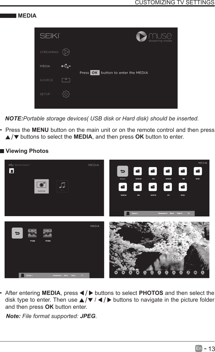       13En   -   &bull; After entering MEDIA, press   buttons to select PHOTOS and then select the disk type to enter. Then use   /   buttons to navigate in the picture folder and then press OK button enter.CUSTOMIZING TV SETTINGS MEDIANOTE:Portable storage devices( USB disk or Hard disk) should be inserted.&bull; Press the MENU button on the main unit or on the remote control and then press  buttons to select the MEDIA, and then press OK button to enter. Viewing PhotosNote: File format supported: JPEG. Return WMAW MV WMEW MB WMCWMDW MN WMTW MY WMUDevice : 1                                                           Directories:10         Files:0          Total:10                 1/1