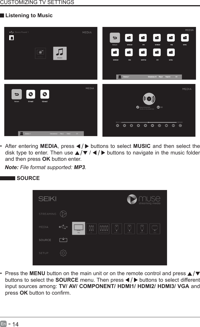       14En   -   &bull; After entering MEDIA, press   buttons to select MUSIC and then select the disk type to enter. Then use   /   buttons to navigate in the music folder and then press OK button enter.    CUSTOMIZING TV SETTINGS Listening to MusicNote: File format supported: MP3.   SOURCE&bull; Press the MENU button on the main unit or on the remote control and press   buttons to select the SOURCE menu. Then press   buttons to select different input sources among: TV/ AV/ COMPONENT/ HDMI1/ HDMI2/ HDMI3/ VGA and press OKbuttontoconrm. Return WMAW MV WMEW MB WMCWMDW MN WMTW MY WMUDevice : 1                                                           Directories:10         Files:0          Total:10                 1/1