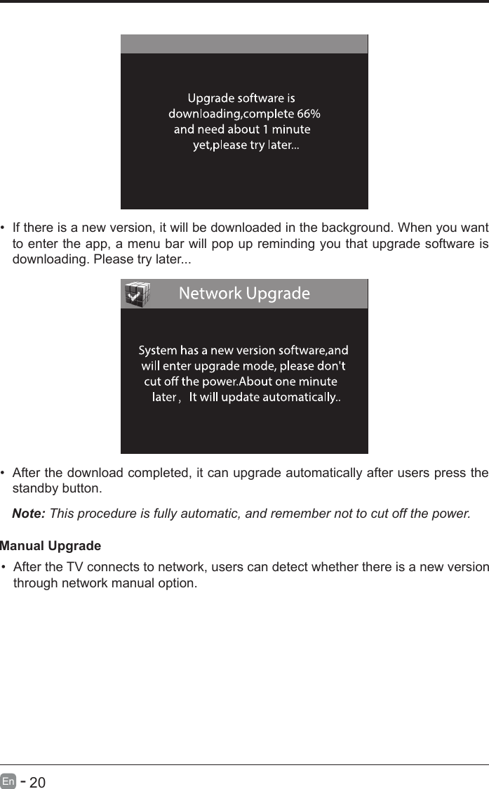       20En   -   &bull; If there is a new version, it will be downloaded in the background. When you want to enter the app, a menu bar will pop up reminding you that upgrade software is downloading. Please try later...&bull; After the download completed, it can upgrade automatically after users press the standby button.Note: This procedure is fully automatic, and remember not to cut off the power. Manual Upgrade&bull; After the TV connects to network, users can detect whether there is a new version through network manual option.  