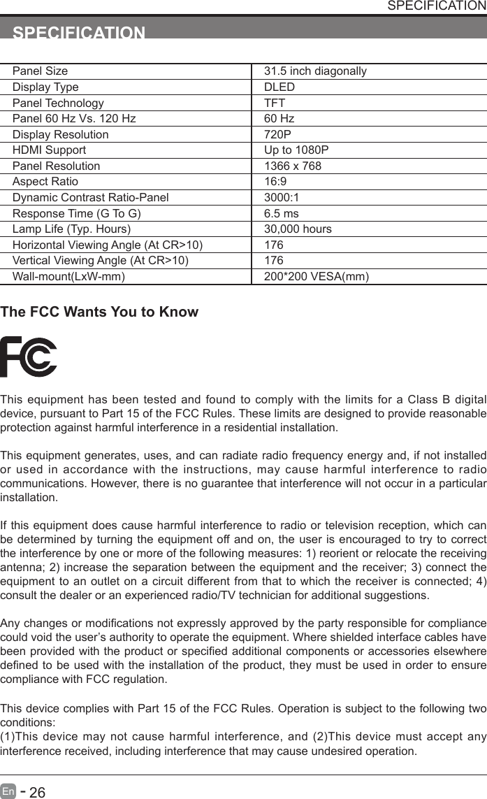       26En   -   SPECIFICATIONPanel Size 31.5 inch diagonally Display Type DLEDPanel Technology  TFTPanel 60 Hz Vs. 120 Hz 60 HzDisplay Resolution  720PHDMI Support Up to 1080PPanel Resolution  1366 x 768Aspect Ratio 16:9Dynamic Contrast Ratio-Panel 3000:1ResponseTime(GToG) 6.5 msLampLife(Typ.Hours) 30,000 hoursHorizontalViewingAngle(AtCR>10) 176VerticalViewingAngle(AtCR>10) 176Wall-mount(LxW-mm) 200*200VESA(mm)The FCC Wants You to KnowThis equipment has been tested and found to comply with the limits for a Class B digital device, pursuant to Part 15 of the FCC Rules. These limits are designed to provide reasonable protection against harmful interference in a residential installation.This equipment generates, uses, and can radiate radio frequency energy and, if not installed or used in accordance with the instructions, may cause harmful interference to radio communications. However, there is no guarantee that interference will not occur in a particular installation.If this equipment does cause harmful interference to radio or television reception, which can be determined by turning the equipment off and on, the user is encouraged to try to correct theinterferencebyoneormoreofthefollowingmeasures:1)reorientorrelocatethereceivingantenna;2)increasetheseparationbetweentheequipmentandthereceiver;3)connecttheequipmenttoanoutleton a circuitdifferentfromthattowhichthe receiver isconnected;4)consult the dealer or an experienced radio/TV technician for additional suggestions.Anychangesormodicationsnotexpresslyapprovedbythepartyresponsibleforcompliancecould void the user&rsquo;s authority to operate the equipment. Where shielded interface cables have beenprovidedwiththeproductorspeciedadditionalcomponentsoraccessorieselsewheredenedtobeused withtheinstallationoftheproduct,theymustbeusedin ordertoensurecompliance with FCC regulation.This device complies with Part 15 of the FCC Rules. Operation is subject to the following two conditions:(1)Thisdevicemaynotcauseharmfulinterference,and(2)Thisdevicemustacceptanyinterference received, including interference that may cause undesired operation. SPECIFICATION