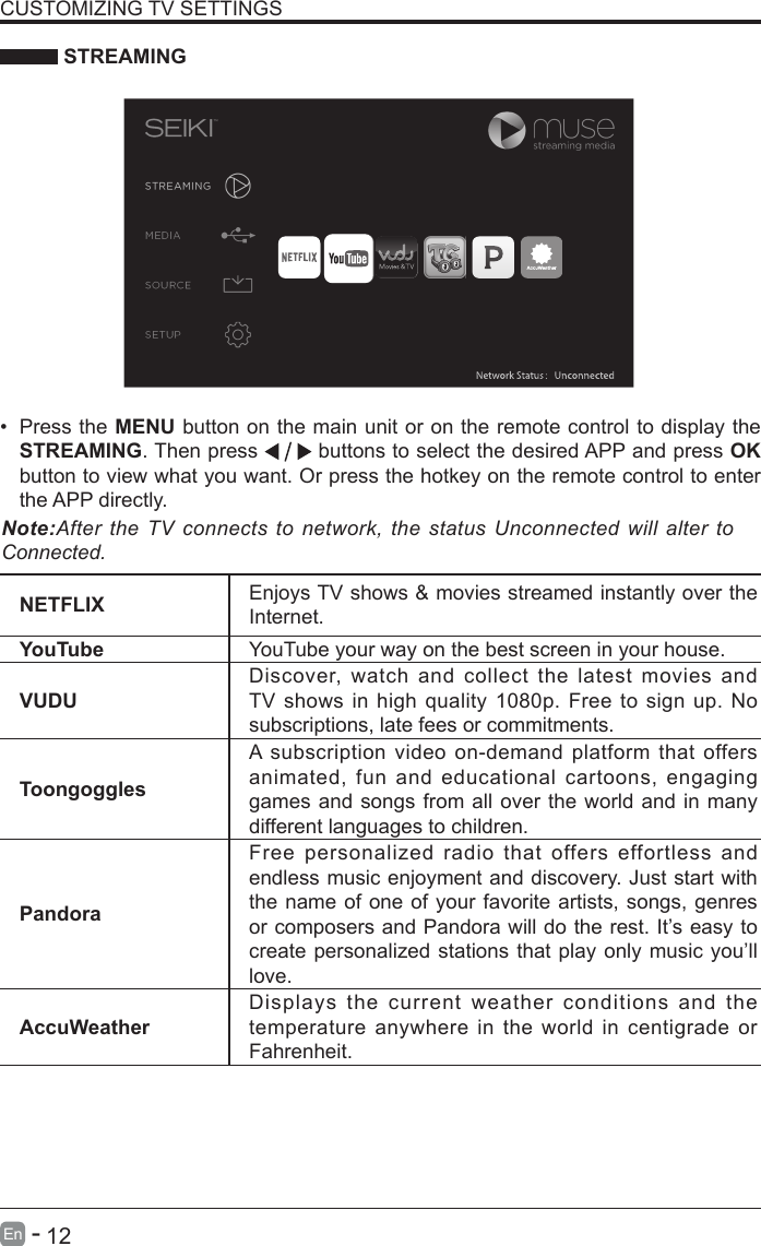       12En   -    STREAMINGNETFLIX Enjoys TV shows &amp; movies streamed instantly over the Internet.YouTube YouTube your way on the best screen in your house.VUDUDiscover, watch and collect the latest movies and TV shows in high quality 1080p. Free to sign up. No subscriptions, late fees or commitments. ToongogglesA subscription video on-demand platform that offers animated, fun and educational cartoons, engaging games and songs from all over the world and in many different languages to children.PandoraFree personalized radio that offers effortless and endless music enjoyment and discovery. Just start with the name of one of your favorite artists, songs, genres or composers and Pandora will do the rest. It&rsquo;s easy to create personalized stations that play only music you&rsquo;ll love.AccuWeatherDisplays the current weather conditions and the temperature anywhere in the world in centigrade or Fahrenheit.CUSTOMIZING TV SETTINGS&bull; Press the MENU button on the main unit or on the remote control to display the STREAMING. Then press   buttons to select the desired APP and press OK button to view what you want. Or press the hotkey on the remote control to enter the APP directly.Note:After the TV  connects to  network,  the status  Unconnected will alter  to Connected.
