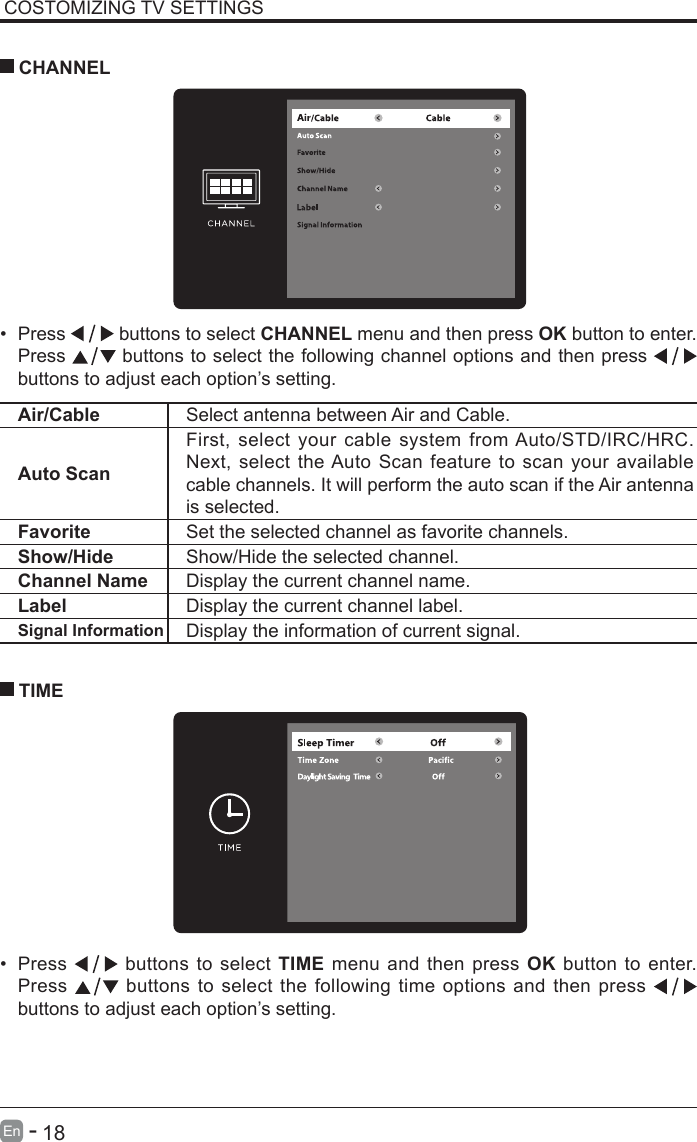       18En   -   COSTOMIZING TV SETTINGS&bull; Press   buttons to select CHANNEL menu and then press OK button to enter. Press   buttons to select the following channel options and then press    buttons to adjust each option&rsquo;s setting.  CHANNELAir/Cable Select antenna between Air and Cable. Auto ScanFirst, select your cable system from Auto/STD/IRC/HRC. Next, select the Auto Scan feature to scan your available cable channels. It will perform the auto scan if the Air antenna is selected.Favorite Set the selected channel as favorite channels.Show/Hide Show/Hide the selected channel.Channel Name Display the current channel name.Label Display the current channel label.Signal Information Display the information of current signal.&bull; Press   buttons to select TIME menu and then press OK button to enter. Press   buttons to select the following time options and then press buttons to adjust each option&rsquo;s setting.      TIME