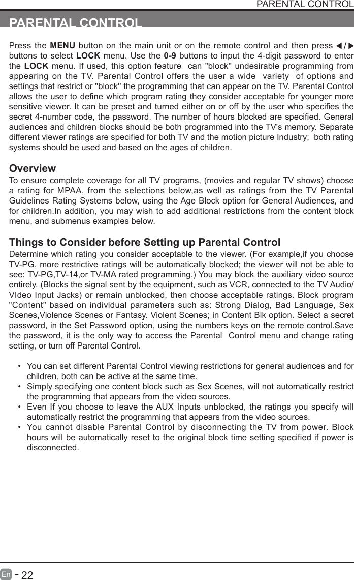       22En   -   PARENTAL CONTROLPress the MENU button on the main unit or on the remote control and then press   buttons to select LOCK menu. Use the 0-9 buttons to input the 4-digit password to enter the LOCK menu. If used, this option feature  can "block'' undesirable programming from appearing on the TV. Parental Control offers the user a wide  variety  of options and settings that restrict or "block'' the programming that can appear on the TV. Parental Control allowstheusertodenewhichprogramratingtheyconsideracceptableforyoungermoresensitiveviewer.Itcanbepresetandturnedeitheronoroffbytheuserwhospeciesthesecret4-numbercode,thepassword.Thenumberofhoursblockedarespecied.Generalaudiences and children blocks should be both programmed into the TV's memory. Separate differentviewerratingsarespeciedforbothTVandthemotionpictureIndustry;bothratingsystems should be used and based on the ages of children.OverviewToensurecompletecoverageforallTVprograms,(moviesandregularTVshows)choosea rating for MPAA, from the selections below,as well as ratings from the TV Parental Guidelines Rating Systems below, using the Age Block option for General Audiences, and for children.In addition, you may wish to add additional restrictions from the content block menu, and submenus examples below.Things to Consider before Setting up Parental ControlDetermine which rating you consider acceptable to the viewer. (For example,if you choose TV-PG, more restrictive ratings will be automatically blocked; the viewer will not be able to see:TV-PG,TV-14,orTV-MAratedprogramming.)Youmayblocktheauxiliaryvideosourceentirely. (Blocks the signal sent by the equipment, such as VCR, connected to the TV Audio/VIdeoInputJacks)orremainunblocked,thenchooseacceptableratings.Block program"Content" based on individual parameters such as: Strong Dialog, Bad Language, Sex Scenes,Violence Scenes or Fantasy. Violent Scenes; in Content Blk option. Select a secret password, in the Set Password option, using the numbers keys on the remote control.Save the password, it is the only way to access the Parental  Control menu and change rating setting, or turn off Parental Control.&bull; You can set different Parental Control viewing restrictions for general audiences and for children, both can be active at the same time.&bull; Simply specifying one content block such as Sex Scenes, will not automatically restrict the programming that appears from the video sources.&bull; Even If you choose to leave the AUX Inputs unblocked, the ratings you specify will automatically restrict the programming that appears from the video sources.&bull; You cannot disable Parental Control by disconnecting the TV from power. Block hourswillbeautomaticallyresettotheoriginalblocktimesettingspeciedifpowerisdisconnected.PARENTAL CONTROL PARENTAL CONTROL