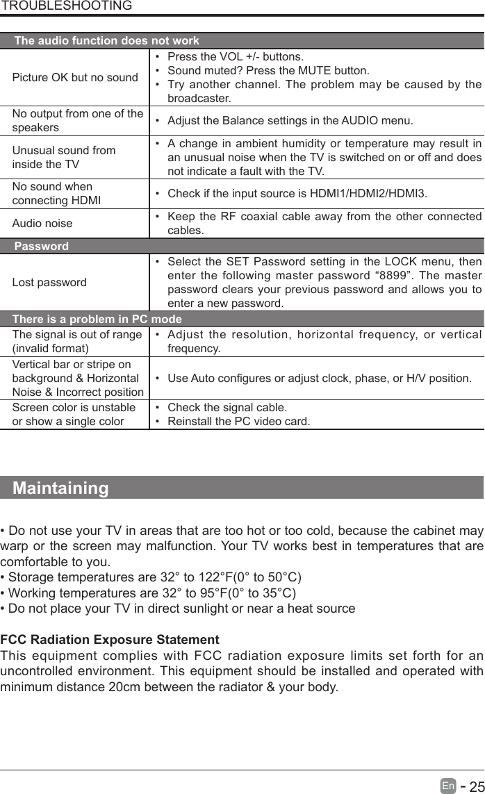       25En   -   TROUBLESHOOTINGThe audio function does not workPicture OK but no sound&bull; Press the VOL +/- buttons.&bull; Sound muted? Press the MUTE button.&bull; Try another channel. The problem may be caused by the broadcaster.No output from one of the speakers &bull; Adjust the Balance settings in the AUDIO menu.Unusual sound from inside the TV&bull; A change in ambient humidity or temperature may result in an unusual noise when the TV is switched on or off and does not indicate a fault with the TV. No sound when connecting HDMI &bull; Check if the input source is HDMI1/HDMI2/HDMI3.Audio noise &bull; Keep the RF coaxial cable away from the other connected cables.PasswordLost password&bull; Select the SET Password setting in the LOCK menu, then enter the following master password &ldquo;8899&rdquo;. The master password clears your previous password and allows you to enter a new password.There is a problem in PC modeThe signal is out of range (invalidformat)&bull; Adjust the resolution, horizontal frequency, or vertical frequency.Vertical bar or stripe on background &amp; Horizontal Noise &amp; Incorrect position&bull; UseAutoconguresoradjustclock,phase,orH/Vposition.Screen color is unstable or show a single color&bull; Check the signal cable.&bull; Reinstall the PC video card.Maintaining&bull;DonotuseyourTVinareasthataretoohotortoocold,becausethecabinetmaywarp or the screen may malfunction. Your TV works best in temperatures that are comfortable to you.&bull;Storagetemperaturesare32&deg;to122&deg;F(0&deg;to50&deg;C)&bull;Workingtemperaturesare32&deg;to95&deg;F(0&deg;to35&deg;C)&bull;DonotplaceyourTVindirectsunlightornearaheatsourceFCC Radiation Exposure StatementThis equipment complies with FCC radiation exposure limits set forth for an uncontrolled environment. This equipment should be installed and operated with minimum distance 20cm between the radiator &amp; your body.