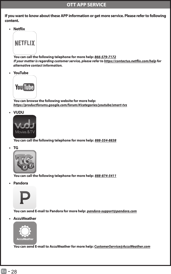       28En   -    If you want to know about these APP information or get more service. Please refer to following content.&bull; Netix          You can call the following telephone for more help: 866-579-7172         If your matter is regarding customer service, please refer to https://contactus.netix.com/help for               alternative contact information.&bull; YouTube          You can browse the following website for more help:         https://productforums.google.com/forum/#!categories/youtube/smart-tvs&bull; VUDU          You can call the following telephone for more help: 888-554-8838&bull; TG          You can call the following telephone for more help: 888-874-5411&bull; Pandora          You can send E-mail to Pandora for more help: pandora-support@pandora.com&bull; AccuWeather          You can send E-mail to AccuWeather for more help: CustomerService@AccuWeather.com  OTT APP SERVICE