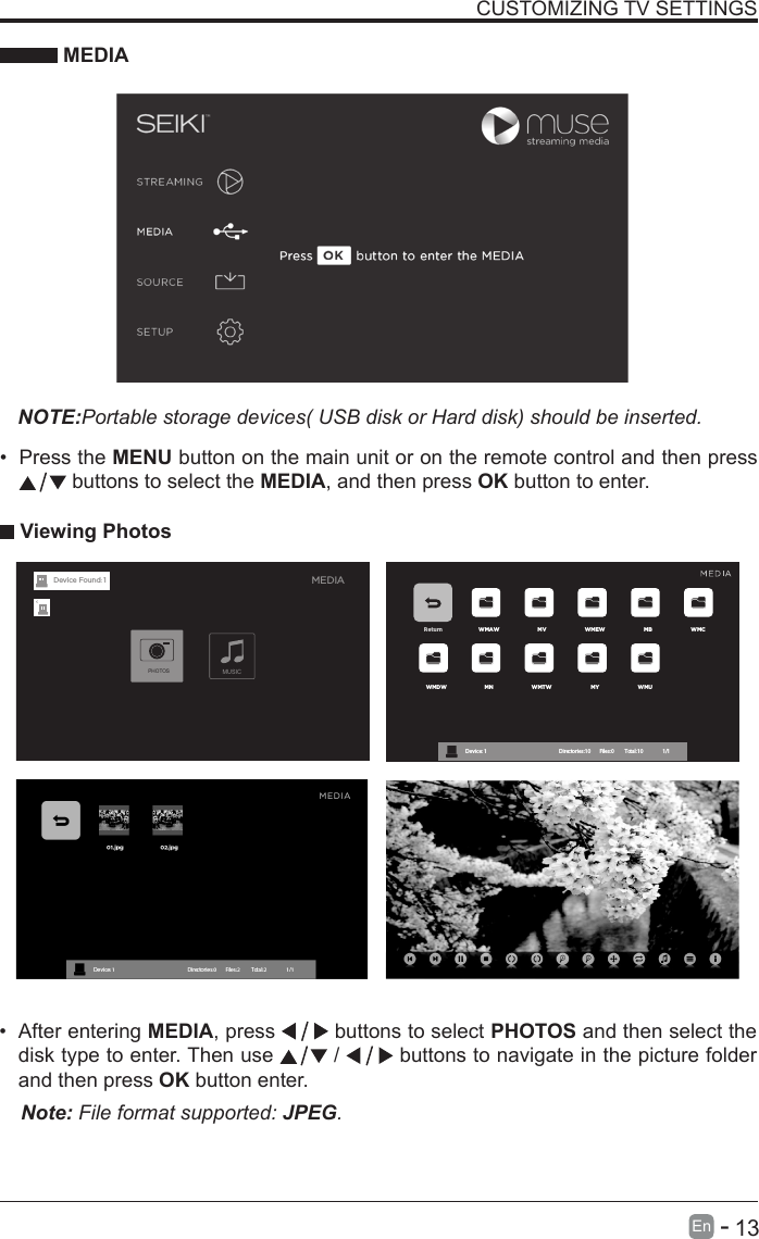       13En   -   &bull; After entering MEDIA, press   buttons to select PHOTOS and then select the disk type to enter. Then use   /   buttons to navigate in the picture folder and then press OK button enter.CUSTOMIZING TV SETTINGS MEDIANOTE:Portable storage devices( USB disk or Hard disk) should be inserted.&bull; Press the MENU button on the main unit or on the remote control and then press  buttons to select the MEDIA, and then press OK button to enter. Viewing PhotosNote: File format supported: JPEG. Return WMAW MV WMEW MB WMCWMDW MN WMTW MY WMUDevice : 1                                                           Directories:10         Files:0          Total:10                 1/1MEDIAMUSICPHOTOSDevice Found: 1