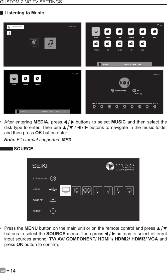       14En   -   &bull; After entering MEDIA, press   buttons to select MUSIC and then select the disk type to enter. Then use   /   buttons to navigate in the music folder and then press OK button enter.    CUSTOMIZING TV SETTINGS Listening to MusicNote: File format supported: MP3.   SOURCE&bull; Press the MENU button on the main unit or on the remote control and press   buttons to select the SOURCE menu. Then press   buttons to select different input sources among: TV/ AV/ COMPONENT/ HDMI1/ HDMI2/ HDMI3/ VGA and press OKbuttontoconrm. Return WMAW MV WMEW MB WMCWMDW MN WMTW MY WMUDevice : 1                                                           Directories:10         Files:0          Total:10                 1/1Crazy in love.mp3 Vol.7Status: Play00 04 16MEDIA00 01 14MEDIAPHOTOSMUSICDevice Found: 1